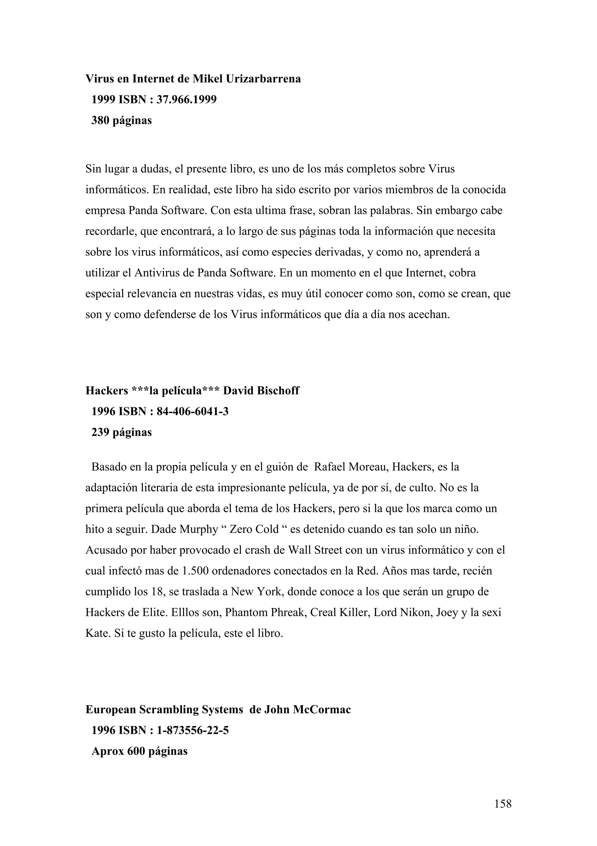 Virus en Internet de Mikel Urizarbarrena
 1999 ISBN : 37.966.1999
 380 páginas



Sin lugar a dudas, el presente libro, es uno de los más completos sobre Virus
informáticos. En realidad, este libro ha sido escrito por varios miembros de la conocida
empresa Panda Software. Con esta ultima frase, sobran las palabras. Sin embargo cabe
recordarle, que encontrará, a lo largo de sus páginas toda la información que necesita
sobre los virus informáticos, así como especies derivadas, y como no, aprenderá a
utilizar el Antivirus de Panda Software. En un momento en el que Internet, cobra
especial relevancia en nuestras vidas, es muy útil conocer como son, como se crean, que
son y como defenderse de los Virus informáticos que día a día nos acechan.




Hackers ***la película*** David Bischoff
 1996 ISBN : 84-406-6041-3
 239 páginas

 Basado en la propia película y en el guión de Rafael Moreau, Hackers, es la
adaptación literaria de esta impresionante película, ya de por sí, de culto. No es la
primera película que aborda el tema de los Hackers, pero si la que los marca como un
hito a seguir. Dade Murphy “ Zero Cold “ es detenido cuando es tan solo un niño.
Acusado por haber provocado el crash de Wall Street con un virus informático y con el
cual infectó mas de 1.500 ordenadores conectados en la Red. Años mas tarde, recién
cumplido los 18, se traslada a New York, donde conoce a los que serán un grupo de
Hackers de Elite. Elllos son, Phantom Phreak, Creal Killer, Lord Nikon, Joey y la sexi
Kate. Si te gusto la película, este el libro.




European Scrambling Systems de John McCormac
 1996 ISBN : 1-873556-22-5
 Aprox 600 páginas



                                                                                        158
 
