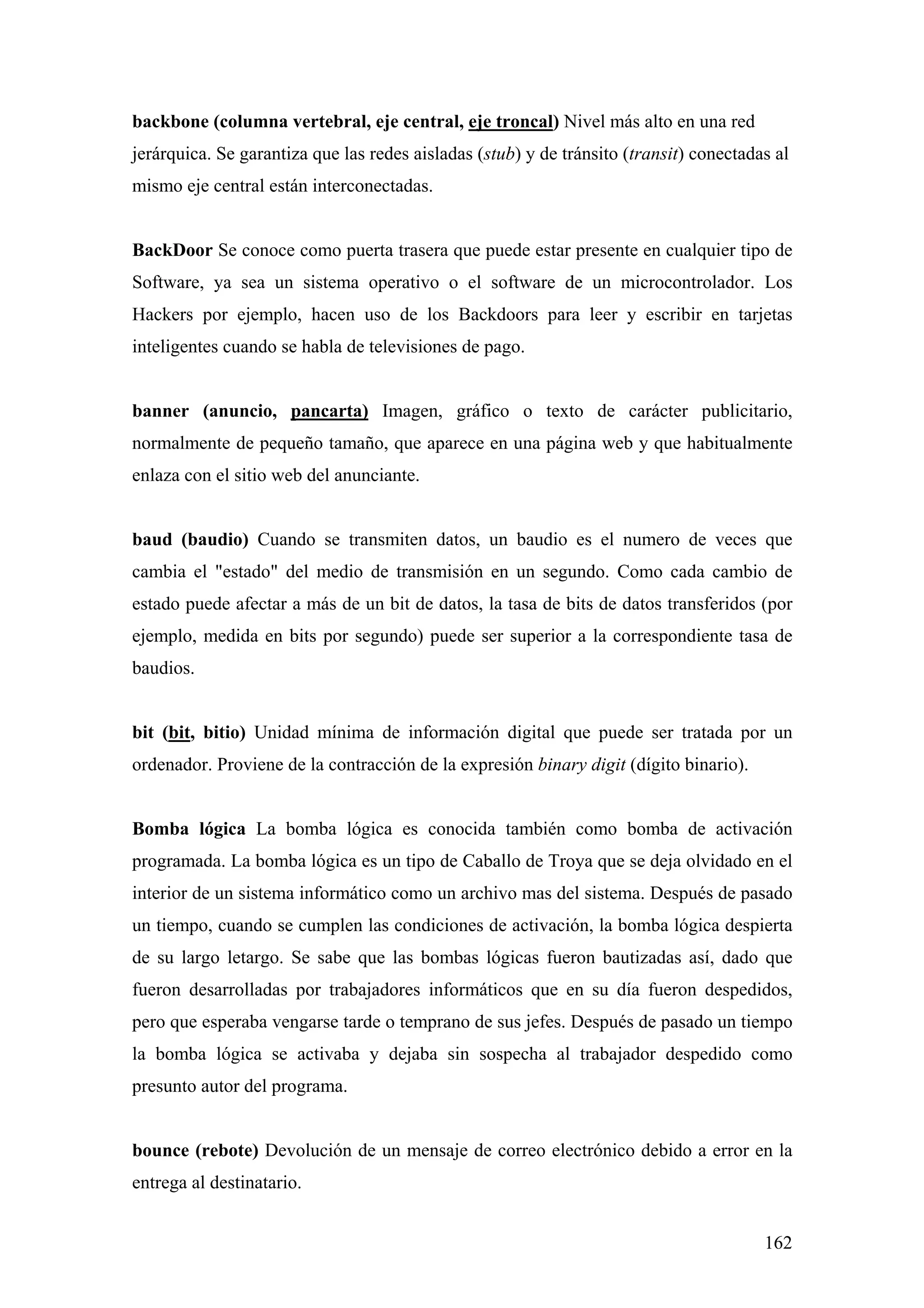 backbone (columna vertebral, eje central, eje troncal) Nivel más alto en una red
jerárquica. Se garantiza que las redes aisladas (stub) y de tránsito (transit) conectadas al
mismo eje central están interconectadas.


BackDoor Se conoce como puerta trasera que puede estar presente en cualquier tipo de
Software, ya sea un sistema operativo o el software de un microcontrolador. Los
Hackers por ejemplo, hacen uso de los Backdoors para leer y escribir en tarjetas
inteligentes cuando se habla de televisiones de pago.


banner (anuncio, pancarta) Imagen, gráfico o texto de carácter publicitario,
normalmente de pequeño tamaño, que aparece en una página web y que habitualmente
enlaza con el sitio web del anunciante.


baud (baudio) Cuando se transmiten datos, un baudio es el numero de veces que
cambia el "estado" del medio de transmisión en un segundo. Como cada cambio de
estado puede afectar a más de un bit de datos, la tasa de bits de datos transferidos (por
ejemplo, medida en bits por segundo) puede ser superior a la correspondiente tasa de
baudios.


bit (bit, bitio) Unidad mínima de información digital que puede ser tratada por un
ordenador. Proviene de la contracción de la expresión binary digit (dígito binario).


Bomba lógica La bomba lógica es conocida también como bomba de activación
programada. La bomba lógica es un tipo de Caballo de Troya que se deja olvidado en el
interior de un sistema informático como un archivo mas del sistema. Después de pasado
un tiempo, cuando se cumplen las condiciones de activación, la bomba lógica despierta
de su largo letargo. Se sabe que las bombas lógicas fueron bautizadas así, dado que
fueron desarrolladas por trabajadores informáticos que en su día fueron despedidos,
pero que esperaba vengarse tarde o temprano de sus jefes. Después de pasado un tiempo
la bomba lógica se activaba y dejaba sin sospecha al trabajador despedido como
presunto autor del programa.


bounce (rebote) Devolución de un mensaje de correo electrónico debido a error en la
entrega al destinatario.


                                                                                        162
 
