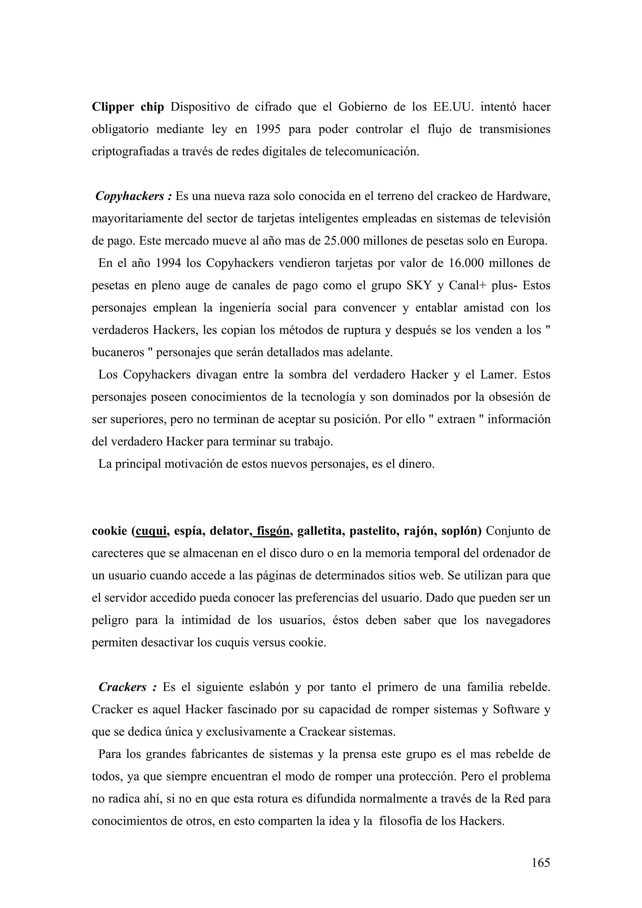 Clipper chip Dispositivo de cifrado que el Gobierno de los EE.UU. intentó hacer
obligatorio mediante ley en 1995 para poder controlar el flujo de transmisiones
criptografiadas a través de redes digitales de telecomunicación.


Copyhackers : Es una nueva raza solo conocida en el terreno del crackeo de Hardware,
mayoritariamente del sector de tarjetas inteligentes empleadas en sistemas de televisión
de pago. Este mercado mueve al año mas de 25.000 millones de pesetas solo en Europa.
 En el año 1994 los Copyhackers vendieron tarjetas por valor de 16.000 millones de
pesetas en pleno auge de canales de pago como el grupo SKY y Canal+ plus- Estos
personajes emplean la ingeniería social para convencer y entablar amistad con los
verdaderos Hackers, les copian los métodos de ruptura y después se los venden a los "
bucaneros " personajes que serán detallados mas adelante.
 Los Copyhackers divagan entre la sombra del verdadero Hacker y el Lamer. Estos
personajes poseen conocimientos de la tecnología y son dominados por la obsesión de
ser superiores, pero no terminan de aceptar su posición. Por ello " extraen " información
del verdadero Hacker para terminar su trabajo.
 La principal motivación de estos nuevos personajes, es el dinero.




cookie (cuqui, espía, delator, fisgón, galletita, pastelito, rajón, soplón) Conjunto de
carecteres que se almacenan en el disco duro o en la memoria temporal del ordenador de
un usuario cuando accede a las páginas de determinados sitios web. Se utilizan para que
el servidor accedido pueda conocer las preferencias del usuario. Dado que pueden ser un
peligro para la intimidad de los usuarios, éstos deben saber que los navegadores
permiten desactivar los cuquis versus cookie.


 Crackers : Es el siguiente eslabón y por tanto el primero de una familia rebelde.
Cracker es aquel Hacker fascinado por su capacidad de romper sistemas y Software y
que se dedica única y exclusivamente a Crackear sistemas.
 Para los grandes fabricantes de sistemas y la prensa este grupo es el mas rebelde de
todos, ya que siempre encuentran el modo de romper una protección. Pero el problema
no radica ahí, si no en que esta rotura es difundida normalmente a través de la Red para
conocimientos de otros, en esto comparten la idea y la filosofía de los Hackers.


                                                                                     165
 