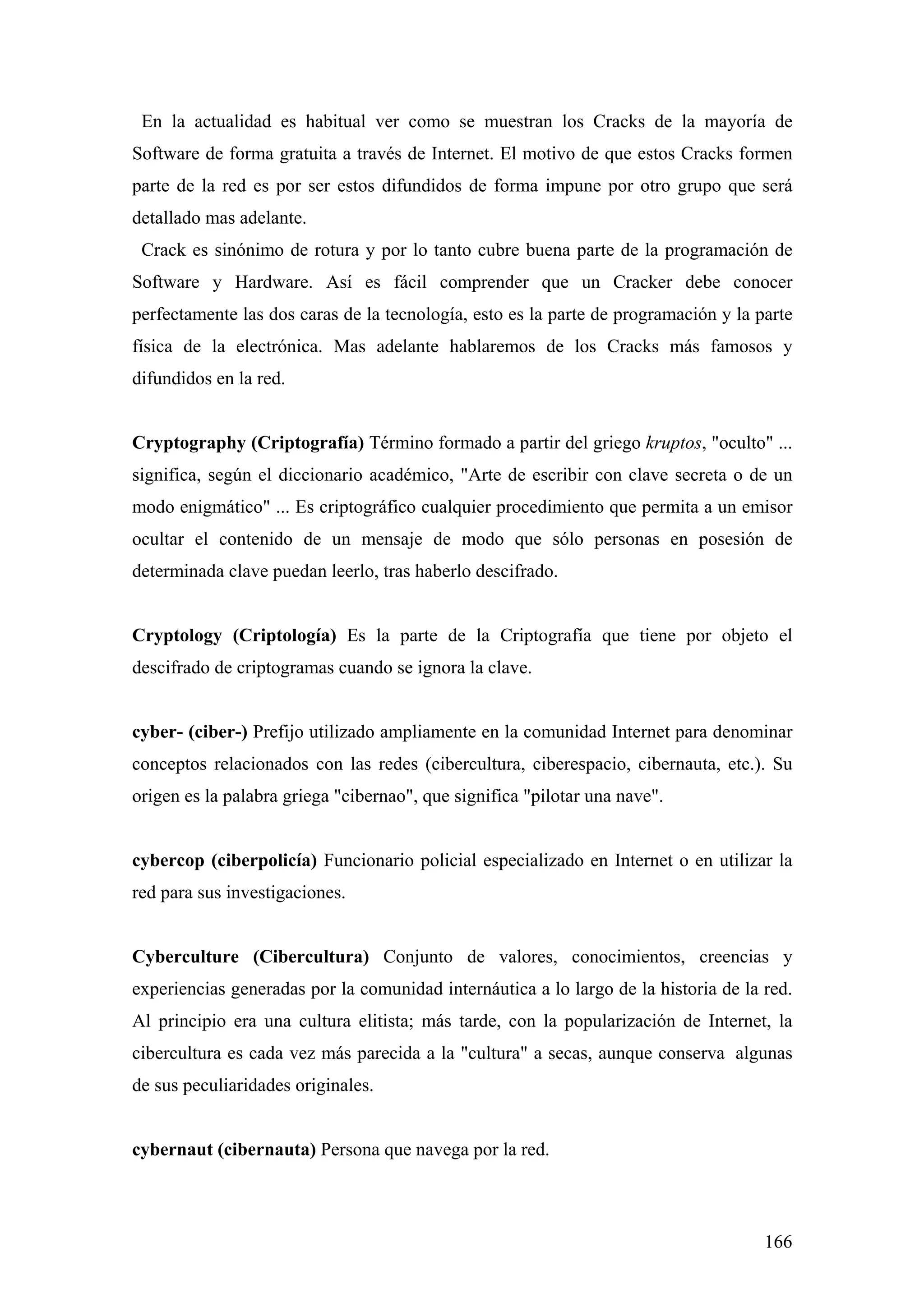 En la actualidad es habitual ver como se muestran los Cracks de la mayoría de
Software de forma gratuita a través de Internet. El motivo de que estos Cracks formen
parte de la red es por ser estos difundidos de forma impune por otro grupo que será
detallado mas adelante.
 Crack es sinónimo de rotura y por lo tanto cubre buena parte de la programación de
Software y Hardware. Así es fácil comprender que un Cracker debe conocer
perfectamente las dos caras de la tecnología, esto es la parte de programación y la parte
física de la electrónica. Mas adelante hablaremos de los Cracks más famosos y
difundidos en la red.


Cryptography (Criptografía) Término formado a partir del griego kruptos, "oculto" ...
significa, según el diccionario académico, "Arte de escribir con clave secreta o de un
modo enigmático" ... Es criptográfico cualquier procedimiento que permita a un emisor
ocultar el contenido de un mensaje de modo que sólo personas en posesión de
determinada clave puedan leerlo, tras haberlo descifrado.


Cryptology (Criptología) Es la parte de la Criptografía que tiene por objeto el
descifrado de criptogramas cuando se ignora la clave.


cyber- (ciber-) Prefijo utilizado ampliamente en la comunidad Internet para denominar
conceptos relacionados con las redes (cibercultura, ciberespacio, cibernauta, etc.). Su
origen es la palabra griega "cibernao", que significa "pilotar una nave".


cybercop (ciberpolicía) Funcionario policial especializado en Internet o en utilizar la
red para sus investigaciones.


Cyberculture (Cibercultura) Conjunto de valores, conocimientos, creencias y
experiencias generadas por la comunidad internáutica a lo largo de la historia de la red.
Al principio era una cultura elitista; más tarde, con la popularización de Internet, la
cibercultura es cada vez más parecida a la "cultura" a secas, aunque conserva algunas
de sus peculiaridades originales.


cybernaut (cibernauta) Persona que navega por la red.



                                                                                     166
 
