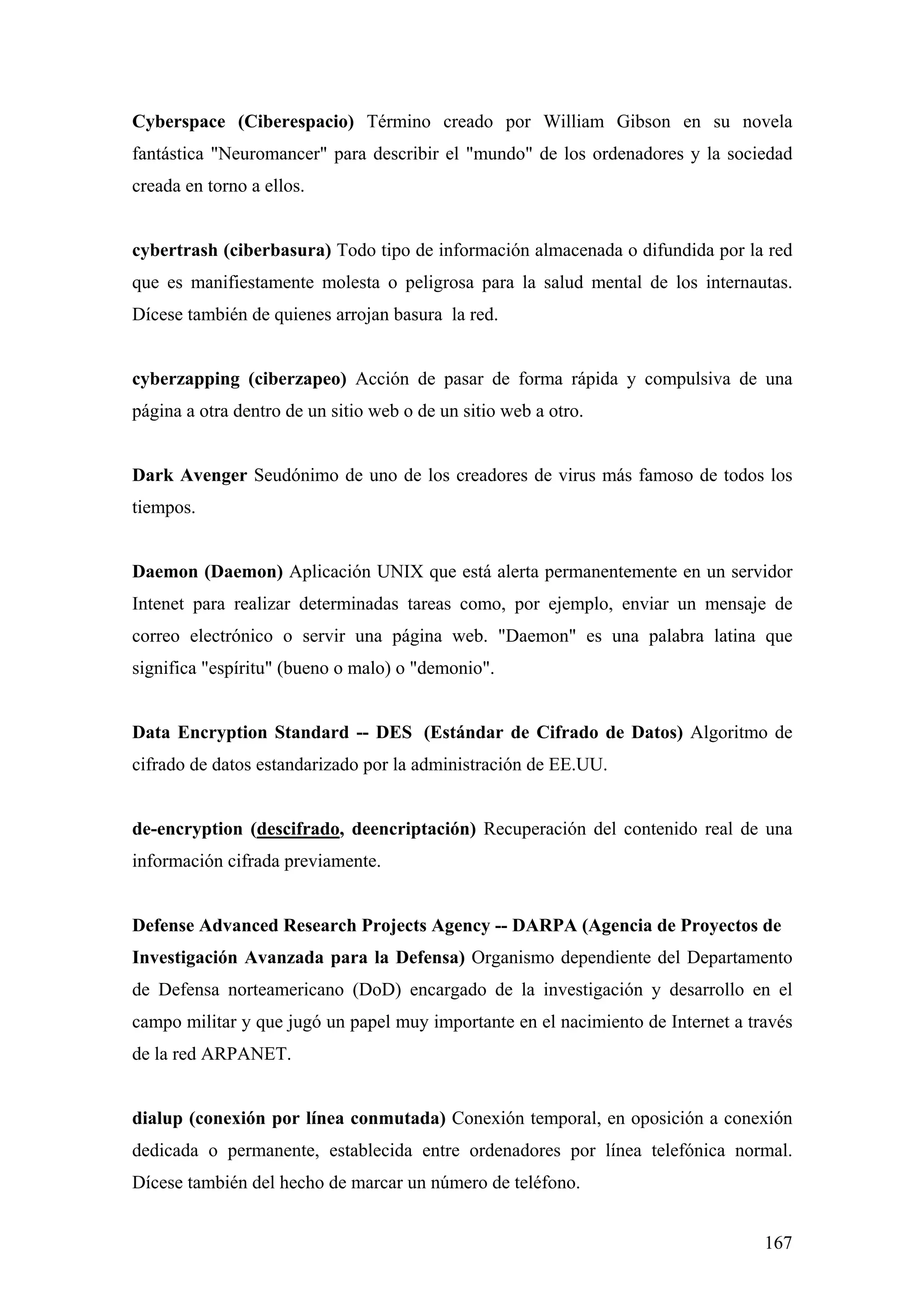 Cyberspace (Ciberespacio) Término creado por William Gibson en su novela
fantástica "Neuromancer" para describir el "mundo" de los ordenadores y la sociedad
creada en torno a ellos.


cybertrash (ciberbasura) Todo tipo de información almacenada o difundida por la red
que es manifiestamente molesta o peligrosa para la salud mental de los internautas.
Dícese también de quienes arrojan basura la red.


cyberzapping (ciberzapeo) Acción de pasar de forma rápida y compulsiva de una
página a otra dentro de un sitio web o de un sitio web a otro.


Dark Avenger Seudónimo de uno de los creadores de virus más famoso de todos los
tiempos.


Daemon (Daemon) Aplicación UNIX que está alerta permanentemente en un servidor
Intenet para realizar determinadas tareas como, por ejemplo, enviar un mensaje de
correo electrónico o servir una página web. "Daemon" es una palabra latina que
significa "espíritu" (bueno o malo) o "demonio".


Data Encryption Standard -- DES (Estándar de Cifrado de Datos) Algoritmo de
cifrado de datos estandarizado por la administración de EE.UU.


de-encryption (descifrado, deencriptación) Recuperación del contenido real de una
información cifrada previamente.


Defense Advanced Research Projects Agency -- DARPA (Agencia de Proyectos de
Investigación Avanzada para la Defensa) Organismo dependiente del Departamento
de Defensa norteamericano (DoD) encargado de la investigación y desarrollo en el
campo militar y que jugó un papel muy importante en el nacimiento de Internet a través
de la red ARPANET.


dialup (conexión por línea conmutada) Conexión temporal, en oposición a conexión
dedicada o permanente, establecida entre ordenadores por línea telefónica normal.
Dícese también del hecho de marcar un número de teléfono.


                                                                                  167
 