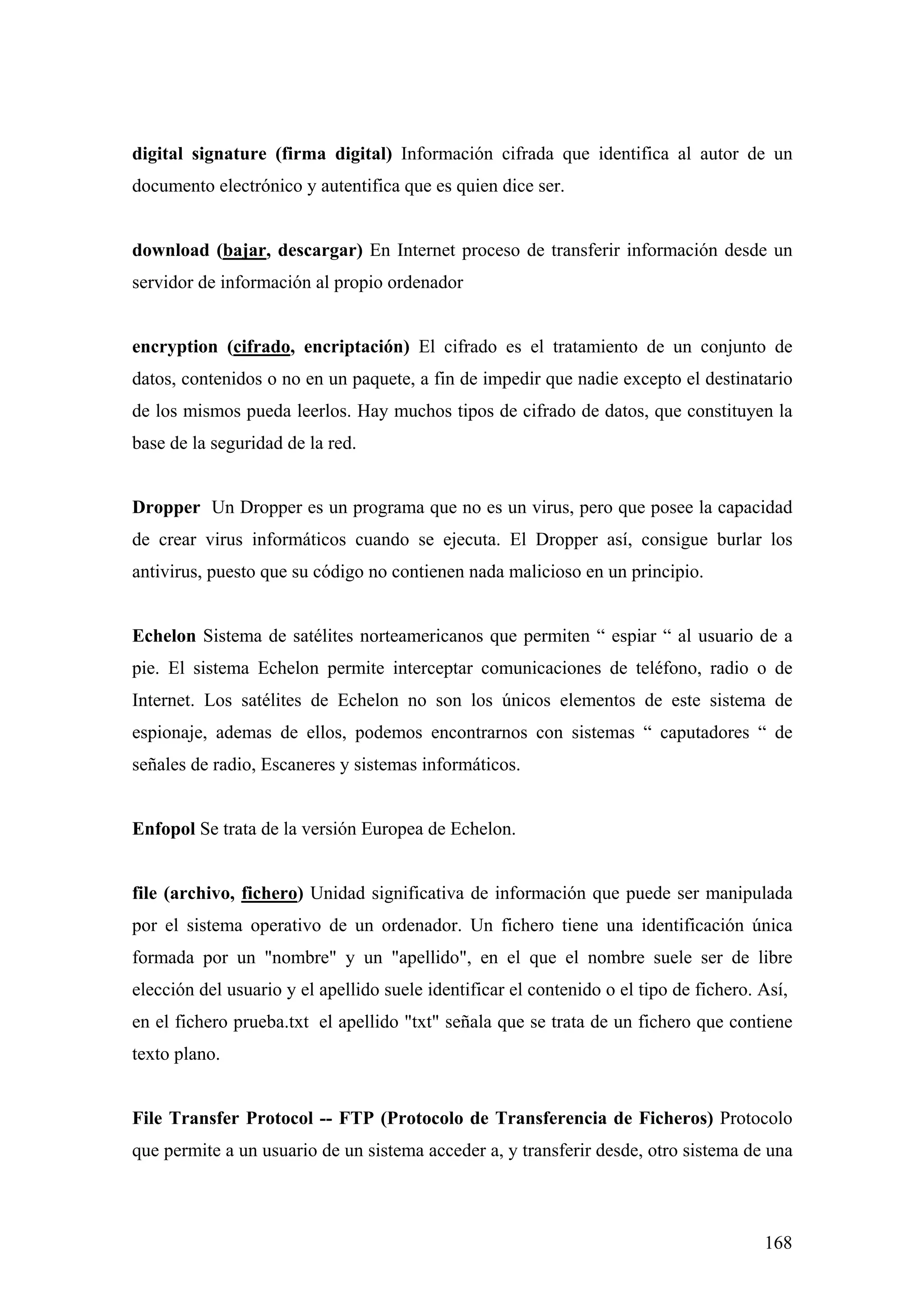 digital signature (firma digital) Información cifrada que identifica al autor de un
documento electrónico y autentifica que es quien dice ser.


download (bajar, descargar) En Internet proceso de transferir información desde un
servidor de información al propio ordenador


encryption (cifrado, encriptación) El cifrado es el tratamiento de un conjunto de
datos, contenidos o no en un paquete, a fin de impedir que nadie excepto el destinatario
de los mismos pueda leerlos. Hay muchos tipos de cifrado de datos, que constituyen la
base de la seguridad de la red.


Dropper Un Dropper es un programa que no es un virus, pero que posee la capacidad
de crear virus informáticos cuando se ejecuta. El Dropper así, consigue burlar los
antivirus, puesto que su código no contienen nada malicioso en un principio.


Echelon Sistema de satélites norteamericanos que permiten “ espiar “ al usuario de a
pie. El sistema Echelon permite interceptar comunicaciones de teléfono, radio o de
Internet. Los satélites de Echelon no son los únicos elementos de este sistema de
espionaje, ademas de ellos, podemos encontrarnos con sistemas “ caputadores “ de
señales de radio, Escaneres y sistemas informáticos.


Enfopol Se trata de la versión Europea de Echelon.


file (archivo, fichero) Unidad significativa de información que puede ser manipulada
por el sistema operativo de un ordenador. Un fichero tiene una identificación única
formada por un "nombre" y un "apellido", en el que el nombre suele ser de libre
elección del usuario y el apellido suele identificar el contenido o el tipo de fichero. Así,
en el fichero prueba.txt el apellido "txt" señala que se trata de un fichero que contiene
texto plano.


File Transfer Protocol -- FTP (Protocolo de Transferencia de Ficheros) Protocolo
que permite a un usuario de un sistema acceder a, y transferir desde, otro sistema de una



                                                                                        168
 