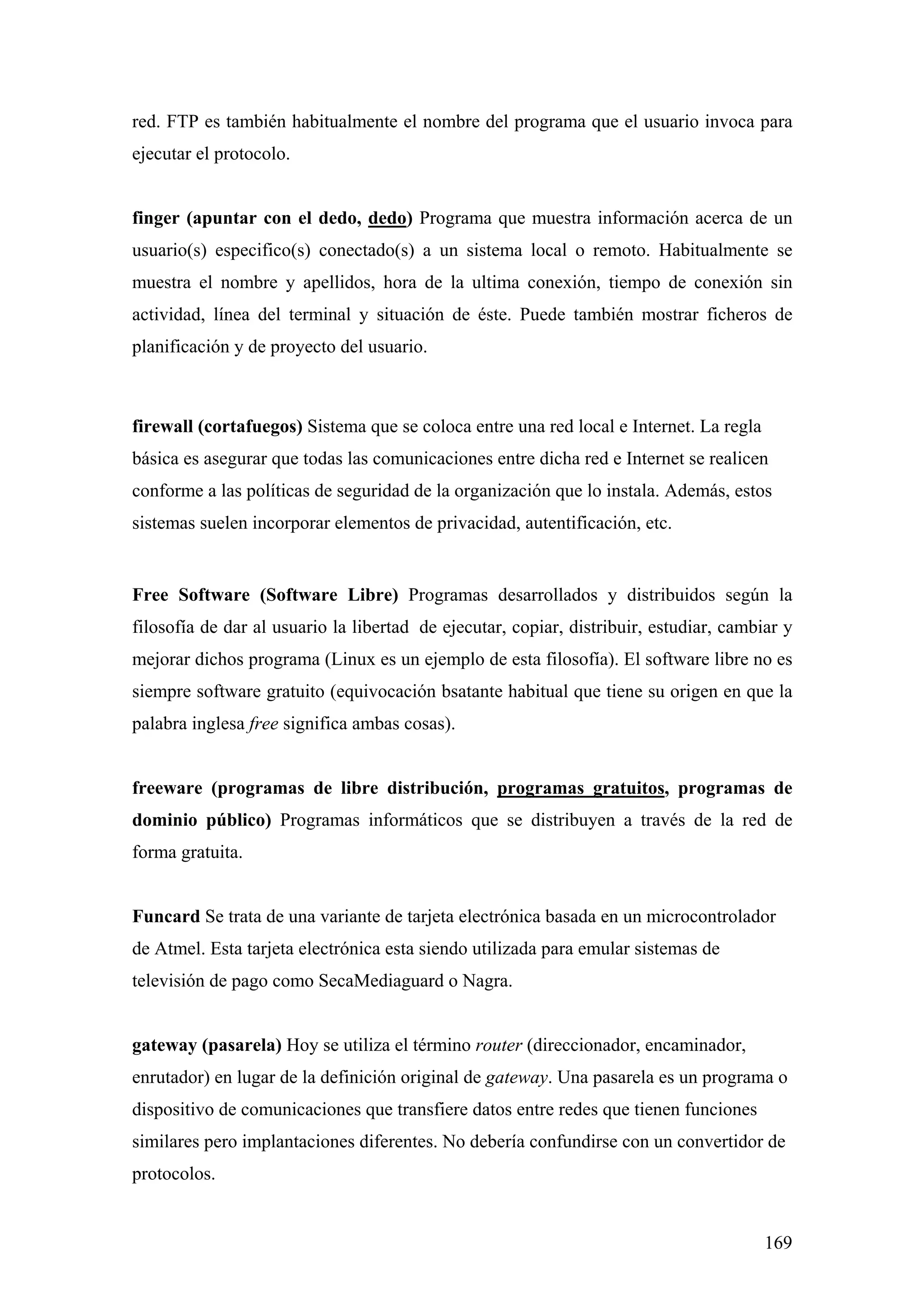 red. FTP es también habitualmente el nombre del programa que el usuario invoca para
ejecutar el protocolo.


finger (apuntar con el dedo, dedo) Programa que muestra información acerca de un
usuario(s) especifico(s) conectado(s) a un sistema local o remoto. Habitualmente se
muestra el nombre y apellidos, hora de la ultima conexión, tiempo de conexión sin
actividad, línea del terminal y situación de éste. Puede también mostrar ficheros de
planificación y de proyecto del usuario.



firewall (cortafuegos) Sistema que se coloca entre una red local e Internet. La regla
básica es asegurar que todas las comunicaciones entre dicha red e Internet se realicen
conforme a las políticas de seguridad de la organización que lo instala. Además, estos
sistemas suelen incorporar elementos de privacidad, autentificación, etc.


Free Software (Software Libre) Programas desarrollados y distribuidos según la
filosofía de dar al usuario la libertad de ejecutar, copiar, distribuir, estudiar, cambiar y
mejorar dichos programa (Linux es un ejemplo de esta filosofía). El software libre no es
siempre software gratuito (equivocación bsatante habitual que tiene su origen en que la
palabra inglesa free significa ambas cosas).


freeware (programas de libre distribución, programas gratuitos, programas de
dominio público) Programas informáticos que se distribuyen a través de la red de
forma gratuita.


Funcard Se trata de una variante de tarjeta electrónica basada en un microcontrolador
de Atmel. Esta tarjeta electrónica esta siendo utilizada para emular sistemas de
televisión de pago como SecaMediaguard o Nagra.


gateway (pasarela) Hoy se utiliza el término router (direccionador, encaminador,
enrutador) en lugar de la definición original de gateway. Una pasarela es un programa o
dispositivo de comunicaciones que transfiere datos entre redes que tienen funciones
similares pero implantaciones diferentes. No debería confundirse con un convertidor de
protocolos.


                                                                                        169
 