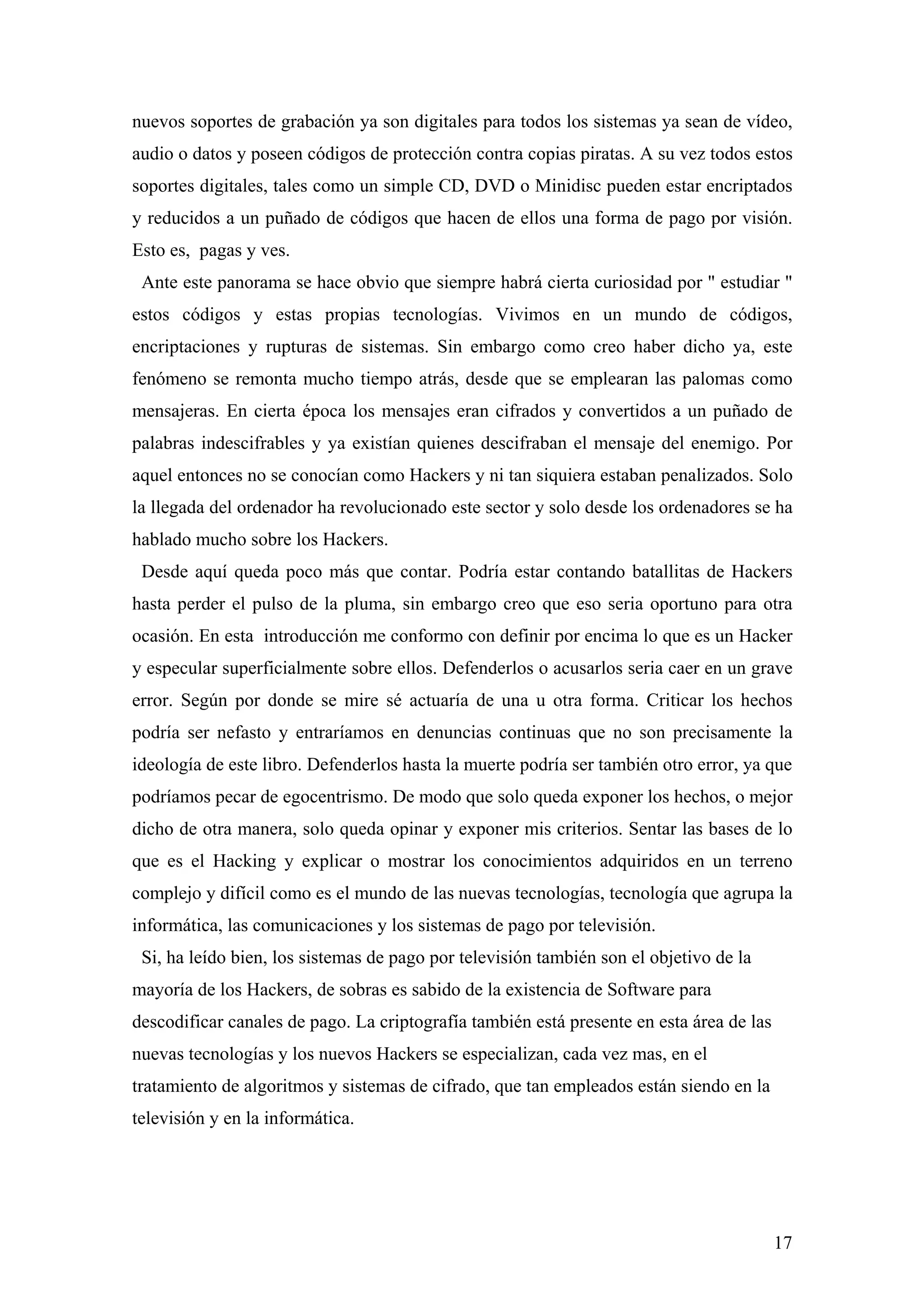 nuevos soportes de grabación ya son digitales para todos los sistemas ya sean de vídeo,
audio o datos y poseen códigos de protección contra copias piratas. A su vez todos estos
soportes digitales, tales como un simple CD, DVD o Minidisc pueden estar encriptados
y reducidos a un puñado de códigos que hacen de ellos una forma de pago por visión.
Esto es, pagas y ves.
 Ante este panorama se hace obvio que siempre habrá cierta curiosidad por " estudiar "
estos códigos y estas propias tecnologías. Vivimos en un mundo de códigos,
encriptaciones y rupturas de sistemas. Sin embargo como creo haber dicho ya, este
fenómeno se remonta mucho tiempo atrás, desde que se emplearan las palomas como
mensajeras. En cierta época los mensajes eran cifrados y convertidos a un puñado de
palabras indescifrables y ya existían quienes descifraban el mensaje del enemigo. Por
aquel entonces no se conocían como Hackers y ni tan siquiera estaban penalizados. Solo
la llegada del ordenador ha revolucionado este sector y solo desde los ordenadores se ha
hablado mucho sobre los Hackers.
 Desde aquí queda poco más que contar. Podría estar contando batallitas de Hackers
hasta perder el pulso de la pluma, sin embargo creo que eso seria oportuno para otra
ocasión. En esta introducción me conformo con definir por encima lo que es un Hacker
y especular superficialmente sobre ellos. Defenderlos o acusarlos seria caer en un grave
error. Según por donde se mire sé actuaría de una u otra forma. Criticar los hechos
podría ser nefasto y entraríamos en denuncias continuas que no son precisamente la
ideología de este libro. Defenderlos hasta la muerte podría ser también otro error, ya que
podríamos pecar de egocentrismo. De modo que solo queda exponer los hechos, o mejor
dicho de otra manera, solo queda opinar y exponer mis criterios. Sentar las bases de lo
que es el Hacking y explicar o mostrar los conocimientos adquiridos en un terreno
complejo y difícil como es el mundo de las nuevas tecnologías, tecnología que agrupa la
informática, las comunicaciones y los sistemas de pago por televisión.
 Si, ha leído bien, los sistemas de pago por televisión también son el objetivo de la
mayoría de los Hackers, de sobras es sabido de la existencia de Software para
descodificar canales de pago. La criptografía también está presente en esta área de las
nuevas tecnologías y los nuevos Hackers se especializan, cada vez mas, en el
tratamiento de algoritmos y sistemas de cifrado, que tan empleados están siendo en la
televisión y en la informática.




                                                                                          17
 