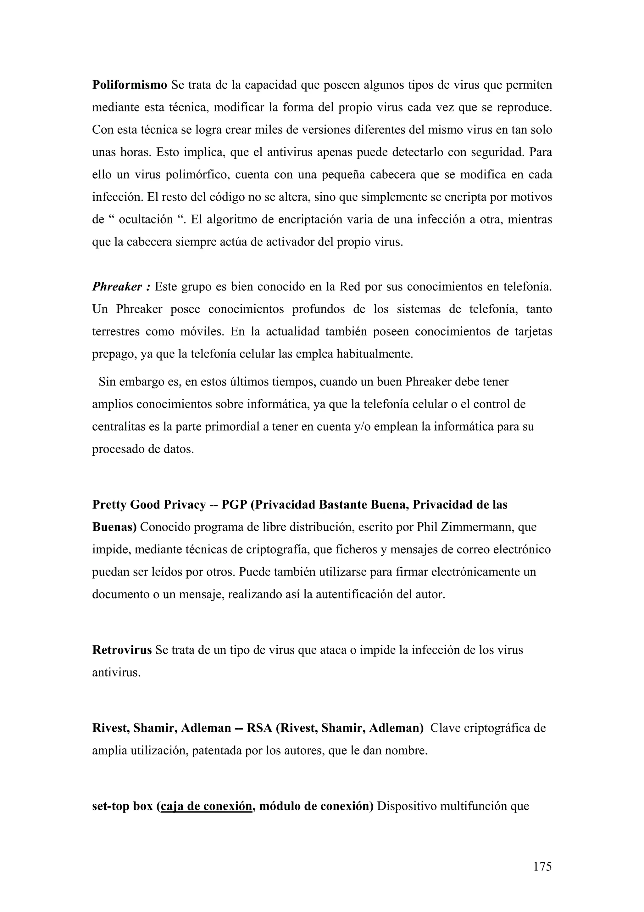 Poliformismo Se trata de la capacidad que poseen algunos tipos de virus que permiten
mediante esta técnica, modificar la forma del propio virus cada vez que se reproduce.
Con esta técnica se logra crear miles de versiones diferentes del mismo virus en tan solo
unas horas. Esto implica, que el antivirus apenas puede detectarlo con seguridad. Para
ello un virus polimórfico, cuenta con una pequeña cabecera que se modifica en cada
infección. El resto del código no se altera, sino que simplemente se encripta por motivos
de “ ocultación “. El algoritmo de encriptación varia de una infección a otra, mientras
que la cabecera siempre actúa de activador del propio virus.


Phreaker : Este grupo es bien conocido en la Red por sus conocimientos en telefonía.
Un Phreaker posee conocimientos profundos de los sistemas de telefonía, tanto
terrestres como móviles. En la actualidad también poseen conocimientos de tarjetas
prepago, ya que la telefonía celular las emplea habitualmente.

 Sin embargo es, en estos últimos tiempos, cuando un buen Phreaker debe tener
amplios conocimientos sobre informática, ya que la telefonía celular o el control de
centralitas es la parte primordial a tener en cuenta y/o emplean la informática para su
procesado de datos.



Pretty Good Privacy -- PGP (Privacidad Bastante Buena, Privacidad de las
Buenas) Conocido programa de libre distribución, escrito por Phil Zimmermann, que
impide, mediante técnicas de criptografía, que ficheros y mensajes de correo electrónico
puedan ser leídos por otros. Puede también utilizarse para firmar electrónicamente un
documento o un mensaje, realizando así la autentificación del autor.



Retrovirus Se trata de un tipo de virus que ataca o impide la infección de los virus
antivirus.



Rivest, Shamir, Adleman -- RSA (Rivest, Shamir, Adleman) Clave criptográfica de
amplia utilización, patentada por los autores, que le dan nombre.



set-top box (caja de conexión, módulo de conexión) Dispositivo multifunción que



                                                                                       175
 