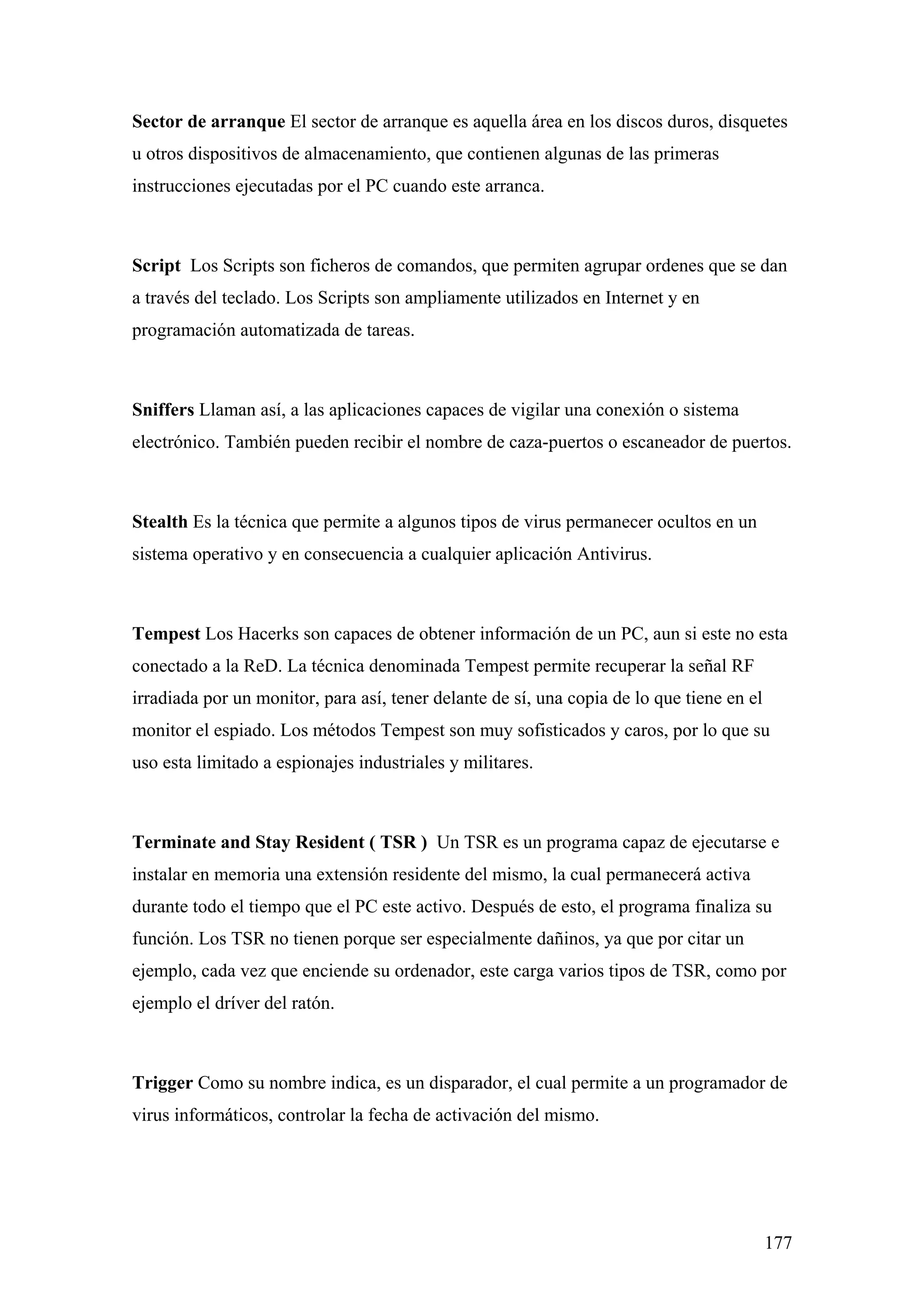Sector de arranque El sector de arranque es aquella área en los discos duros, disquetes
u otros dispositivos de almacenamiento, que contienen algunas de las primeras
instrucciones ejecutadas por el PC cuando este arranca.



Script Los Scripts son ficheros de comandos, que permiten agrupar ordenes que se dan
a través del teclado. Los Scripts son ampliamente utilizados en Internet y en
programación automatizada de tareas.



Sniffers Llaman así, a las aplicaciones capaces de vigilar una conexión o sistema
electrónico. También pueden recibir el nombre de caza-puertos o escaneador de puertos.



Stealth Es la técnica que permite a algunos tipos de virus permanecer ocultos en un
sistema operativo y en consecuencia a cualquier aplicación Antivirus.



Tempest Los Hacerks son capaces de obtener información de un PC, aun si este no esta
conectado a la ReD. La técnica denominada Tempest permite recuperar la señal RF
irradiada por un monitor, para así, tener delante de sí, una copia de lo que tiene en el
monitor el espiado. Los métodos Tempest son muy sofisticados y caros, por lo que su
uso esta limitado a espionajes industriales y militares.



Terminate and Stay Resident ( TSR ) Un TSR es un programa capaz de ejecutarse e
instalar en memoria una extensión residente del mismo, la cual permanecerá activa
durante todo el tiempo que el PC este activo. Después de esto, el programa finaliza su
función. Los TSR no tienen porque ser especialmente dañinos, ya que por citar un
ejemplo, cada vez que enciende su ordenador, este carga varios tipos de TSR, como por
ejemplo el dríver del ratón.



Trigger Como su nombre indica, es un disparador, el cual permite a un programador de
virus informáticos, controlar la fecha de activación del mismo.




                                                                                           177
 