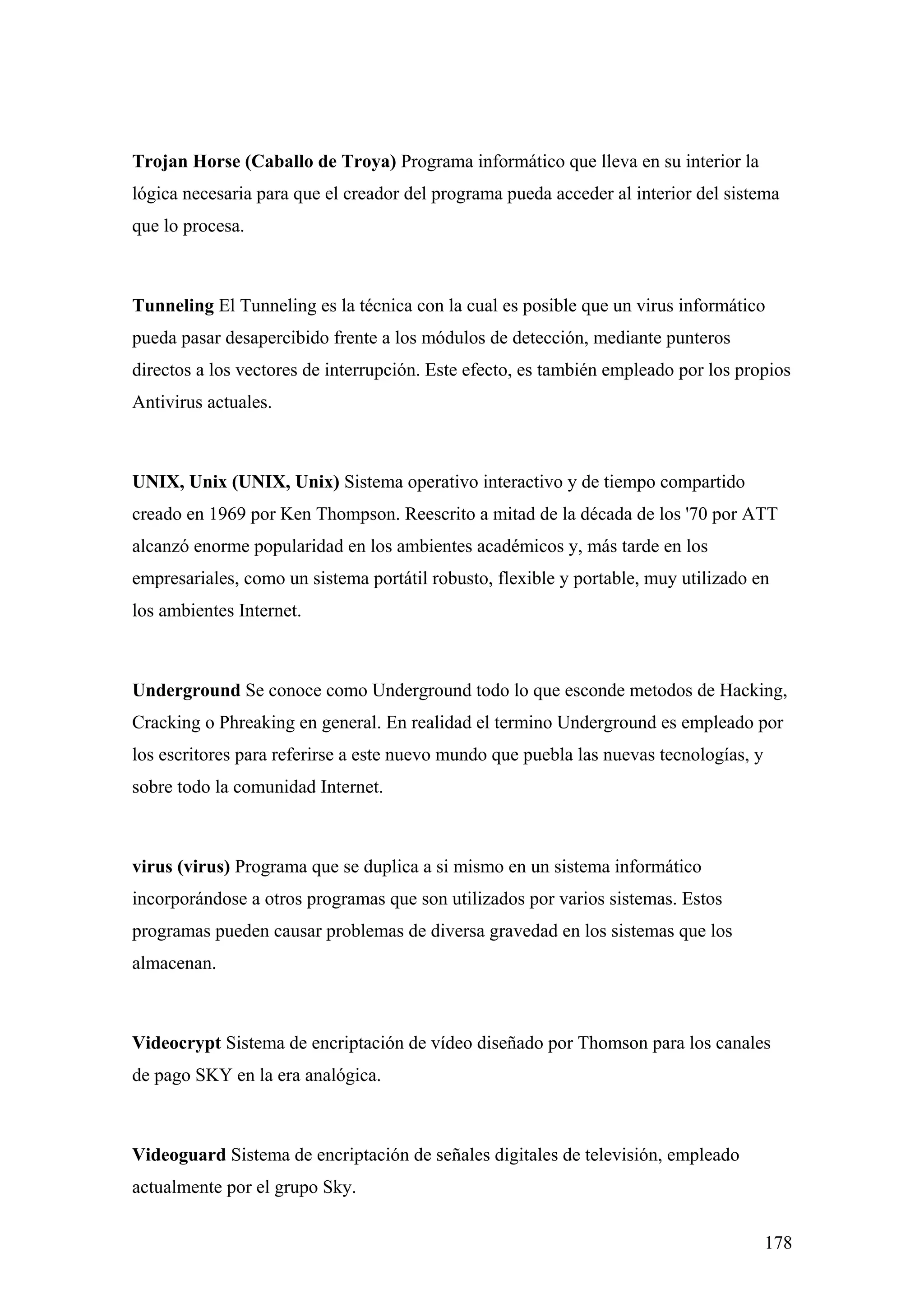 Trojan Horse (Caballo de Troya) Programa informático que lleva en su interior la
lógica necesaria para que el creador del programa pueda acceder al interior del sistema
que lo procesa.



Tunneling El Tunneling es la técnica con la cual es posible que un virus informático
pueda pasar desapercibido frente a los módulos de detección, mediante punteros
directos a los vectores de interrupción. Este efecto, es también empleado por los propios
Antivirus actuales.



UNIX, Unix (UNIX, Unix) Sistema operativo interactivo y de tiempo compartido
creado en 1969 por Ken Thompson. Reescrito a mitad de la década de los '70 por ATT
alcanzó enorme popularidad en los ambientes académicos y, más tarde en los
empresariales, como un sistema portátil robusto, flexible y portable, muy utilizado en
los ambientes Internet.



Underground Se conoce como Underground todo lo que esconde metodos de Hacking,
Cracking o Phreaking en general. En realidad el termino Underground es empleado por
los escritores para referirse a este nuevo mundo que puebla las nuevas tecnologías, y
sobre todo la comunidad Internet.



virus (virus) Programa que se duplica a si mismo en un sistema informático
incorporándose a otros programas que son utilizados por varios sistemas. Estos
programas pueden causar problemas de diversa gravedad en los sistemas que los
almacenan.



Videocrypt Sistema de encriptación de vídeo diseñado por Thomson para los canales
de pago SKY en la era analógica.



Videoguard Sistema de encriptación de señales digitales de televisión, empleado
actualmente por el grupo Sky.

                                                                                        178
 
