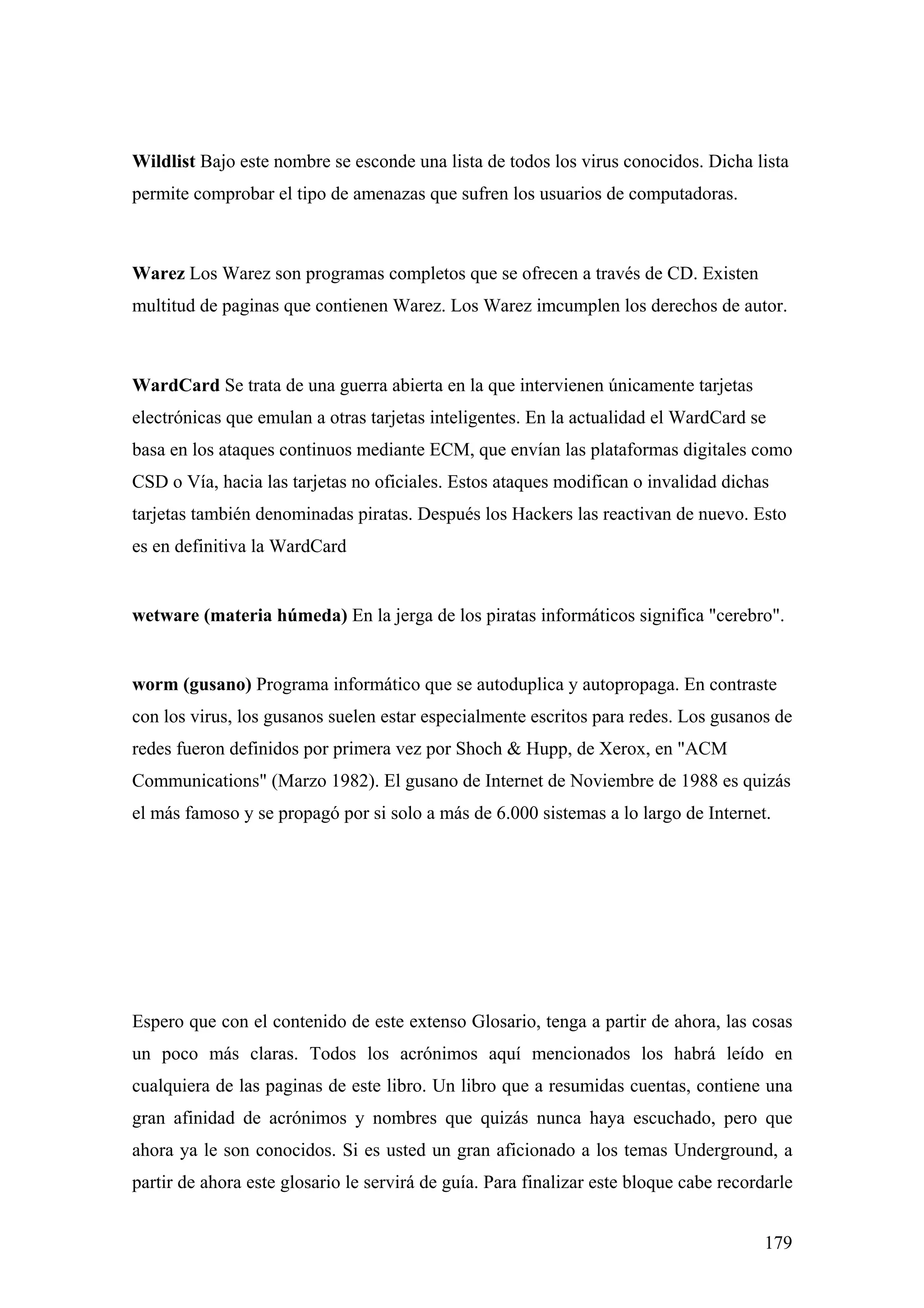 Wildlist Bajo este nombre se esconde una lista de todos los virus conocidos. Dicha lista
permite comprobar el tipo de amenazas que sufren los usuarios de computadoras.



Warez Los Warez son programas completos que se ofrecen a través de CD. Existen
multitud de paginas que contienen Warez. Los Warez imcumplen los derechos de autor.



WardCard Se trata de una guerra abierta en la que intervienen únicamente tarjetas
electrónicas que emulan a otras tarjetas inteligentes. En la actualidad el WardCard se
basa en los ataques continuos mediante ECM, que envían las plataformas digitales como
CSD o Vía, hacia las tarjetas no oficiales. Estos ataques modifican o invalidad dichas
tarjetas también denominadas piratas. Después los Hackers las reactivan de nuevo. Esto
es en definitiva la WardCard


wetware (materia húmeda) En la jerga de los piratas informáticos significa "cerebro".


worm (gusano) Programa informático que se autoduplica y autopropaga. En contraste
con los virus, los gusanos suelen estar especialmente escritos para redes. Los gusanos de
redes fueron definidos por primera vez por Shoch & Hupp, de Xerox, en "ACM
Communications" (Marzo 1982). El gusano de Internet de Noviembre de 1988 es quizás
el más famoso y se propagó por si solo a más de 6.000 sistemas a lo largo de Internet.




Espero que con el contenido de este extenso Glosario, tenga a partir de ahora, las cosas
un poco más claras. Todos los acrónimos aquí mencionados los habrá leído en
cualquiera de las paginas de este libro. Un libro que a resumidas cuentas, contiene una
gran afinidad de acrónimos y nombres que quizás nunca haya escuchado, pero que
ahora ya le son conocidos. Si es usted un gran aficionado a los temas Underground, a
partir de ahora este glosario le servirá de guía. Para finalizar este bloque cabe recordarle


                                                                                        179
 