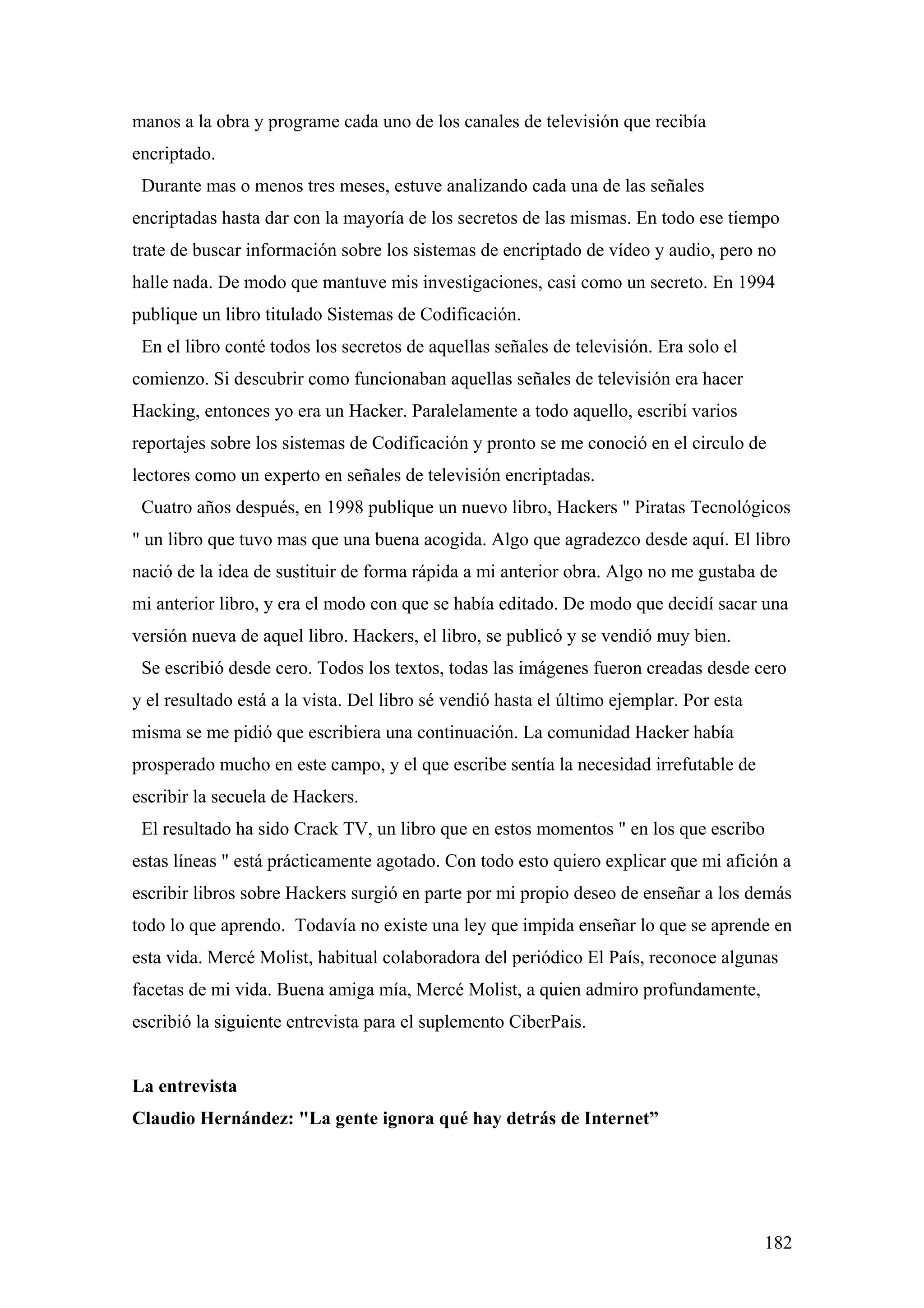 manos a la obra y programe cada uno de los canales de televisión que recibía
encriptado.
 Durante mas o menos tres meses, estuve analizando cada una de las señales
encriptadas hasta dar con la mayoría de los secretos de las mismas. En todo ese tiempo
trate de buscar información sobre los sistemas de encriptado de vídeo y audio, pero no
halle nada. De modo que mantuve mis investigaciones, casi como un secreto. En 1994
publique un libro titulado Sistemas de Codificación.
 En el libro conté todos los secretos de aquellas señales de televisión. Era solo el
comienzo. Si descubrir como funcionaban aquellas señales de televisión era hacer
Hacking, entonces yo era un Hacker. Paralelamente a todo aquello, escribí varios
reportajes sobre los sistemas de Codificación y pronto se me conoció en el circulo de
lectores como un experto en señales de televisión encriptadas.
 Cuatro años después, en 1998 publique un nuevo libro, Hackers " Piratas Tecnológicos
" un libro que tuvo mas que una buena acogida. Algo que agradezco desde aquí. El libro
nació de la idea de sustituir de forma rápida a mi anterior obra. Algo no me gustaba de
mi anterior libro, y era el modo con que se había editado. De modo que decidí sacar una
versión nueva de aquel libro. Hackers, el libro, se publicó y se vendió muy bien.
 Se escribió desde cero. Todos los textos, todas las imágenes fueron creadas desde cero
y el resultado está a la vista. Del libro sé vendió hasta el último ejemplar. Por esta
misma se me pidió que escribiera una continuación. La comunidad Hacker había
prosperado mucho en este campo, y el que escribe sentía la necesidad irrefutable de
escribir la secuela de Hackers.
 El resultado ha sido Crack TV, un libro que en estos momentos " en los que escribo
estas líneas " está prácticamente agotado. Con todo esto quiero explicar que mi afición a
escribir libros sobre Hackers surgió en parte por mi propio deseo de enseñar a los demás
todo lo que aprendo. Todavía no existe una ley que impida enseñar lo que se aprende en
esta vida. Mercé Molist, habitual colaboradora del periódico El País, reconoce algunas
facetas de mi vida. Buena amiga mía, Mercé Molist, a quien admiro profundamente,
escribió la siguiente entrevista para el suplemento CiberPais.


La entrevista
Claudio Hernández: "La gente ignora qué hay detrás de Internet”




                                                                                         182
 