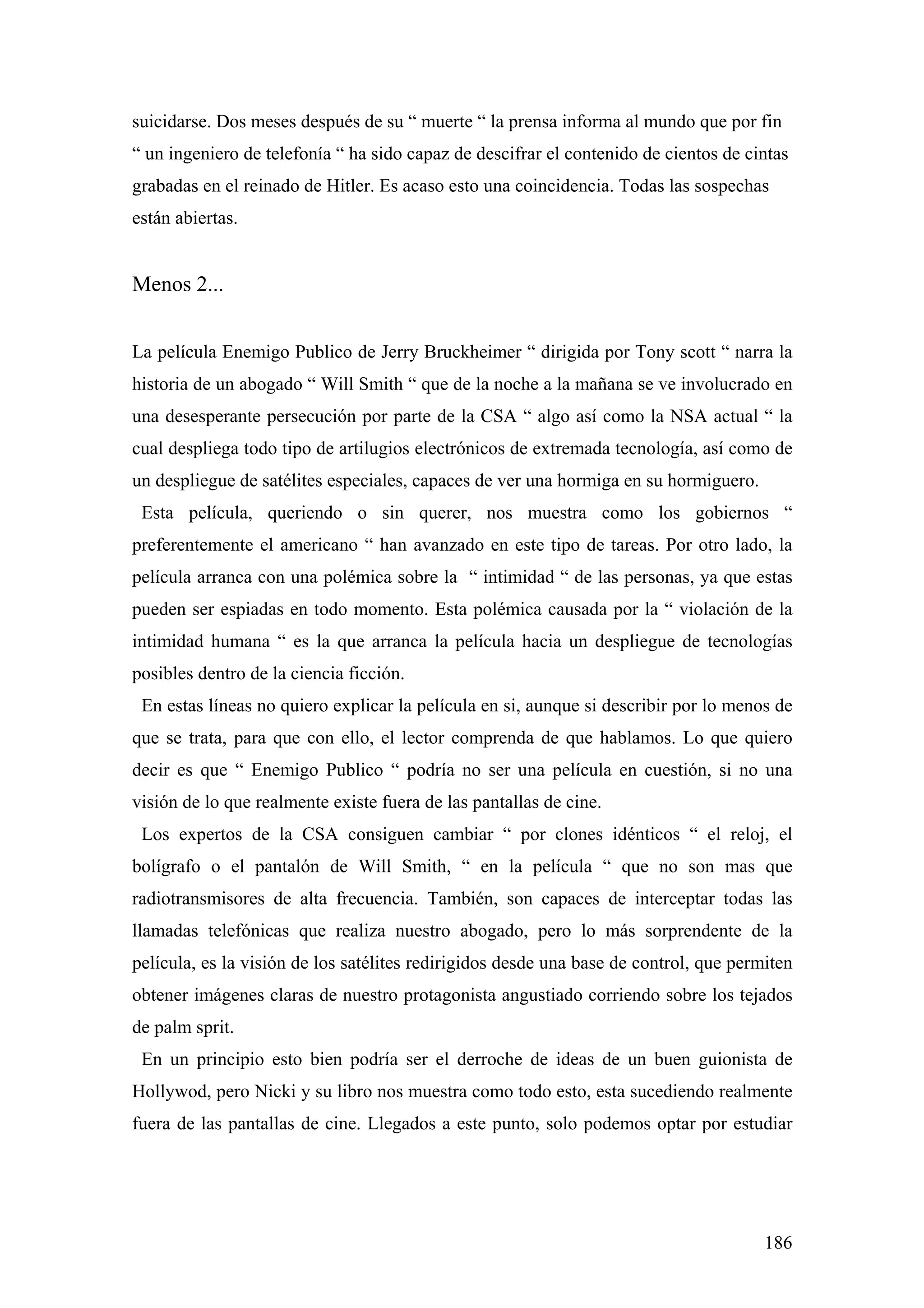 suicidarse. Dos meses después de su “ muerte “ la prensa informa al mundo que por fin
“ un ingeniero de telefonía “ ha sido capaz de descifrar el contenido de cientos de cintas
grabadas en el reinado de Hitler. Es acaso esto una coincidencia. Todas las sospechas
están abiertas.


Menos 2...


La película Enemigo Publico de Jerry Bruckheimer “ dirigida por Tony scott “ narra la
historia de un abogado “ Will Smith “ que de la noche a la mañana se ve involucrado en
una desesperante persecución por parte de la CSA “ algo así como la NSA actual “ la
cual despliega todo tipo de artilugios electrónicos de extremada tecnología, así como de
un despliegue de satélites especiales, capaces de ver una hormiga en su hormiguero.
 Esta película, queriendo o sin querer, nos muestra como los gobiernos “
preferentemente el americano “ han avanzado en este tipo de tareas. Por otro lado, la
película arranca con una polémica sobre la “ intimidad “ de las personas, ya que estas
pueden ser espiadas en todo momento. Esta polémica causada por la “ violación de la
intimidad humana “ es la que arranca la película hacia un despliegue de tecnologías
posibles dentro de la ciencia ficción.
 En estas líneas no quiero explicar la película en si, aunque si describir por lo menos de
que se trata, para que con ello, el lector comprenda de que hablamos. Lo que quiero
decir es que “ Enemigo Publico “ podría no ser una película en cuestión, si no una
visión de lo que realmente existe fuera de las pantallas de cine.
 Los expertos de la CSA consiguen cambiar “ por clones idénticos “ el reloj, el
bolígrafo o el pantalón de Will Smith, “ en la película “ que no son mas que
radiotransmisores de alta frecuencia. También, son capaces de interceptar todas las
llamadas telefónicas que realiza nuestro abogado, pero lo más sorprendente de la
película, es la visión de los satélites redirigidos desde una base de control, que permiten
obtener imágenes claras de nuestro protagonista angustiado corriendo sobre los tejados
de palm sprit.
 En un principio esto bien podría ser el derroche de ideas de un buen guionista de
Hollywod, pero Nicki y su libro nos muestra como todo esto, esta sucediendo realmente
fuera de las pantallas de cine. Llegados a este punto, solo podemos optar por estudiar




                                                                                       186
 