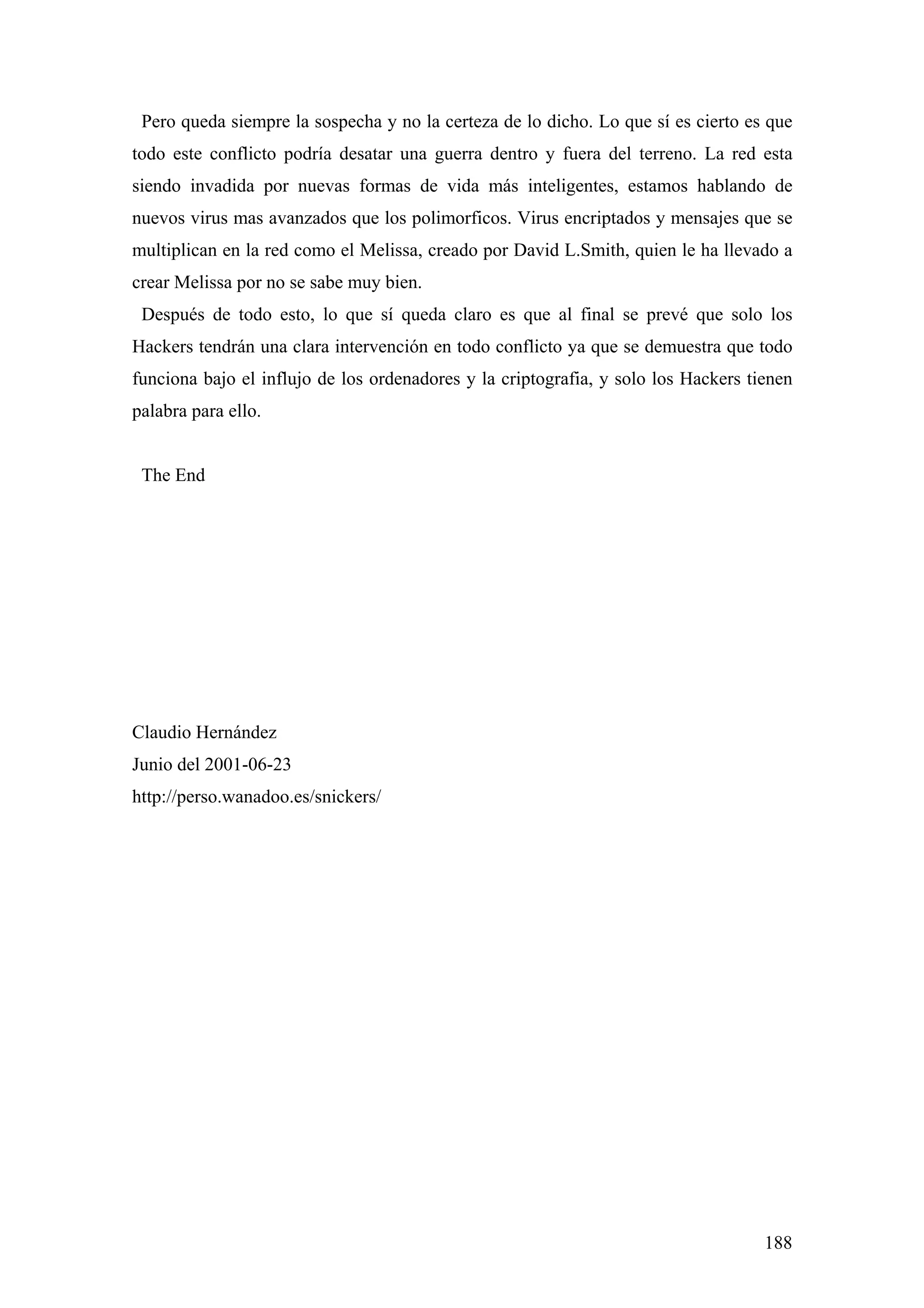 Pero queda siempre la sospecha y no la certeza de lo dicho. Lo que sí es cierto es que
todo este conflicto podría desatar una guerra dentro y fuera del terreno. La red esta
siendo invadida por nuevas formas de vida más inteligentes, estamos hablando de
nuevos virus mas avanzados que los polimorficos. Virus encriptados y mensajes que se
multiplican en la red como el Melissa, creado por David L.Smith, quien le ha llevado a
crear Melissa por no se sabe muy bien.
 Después de todo esto, lo que sí queda claro es que al final se prevé que solo los
Hackers tendrán una clara intervención en todo conflicto ya que se demuestra que todo
funciona bajo el influjo de los ordenadores y la criptografia, y solo los Hackers tienen
palabra para ello.


 The End




Claudio Hernández
Junio del 2001-06-23
http://perso.wanadoo.es/snickers/




                                                                                    188
 
