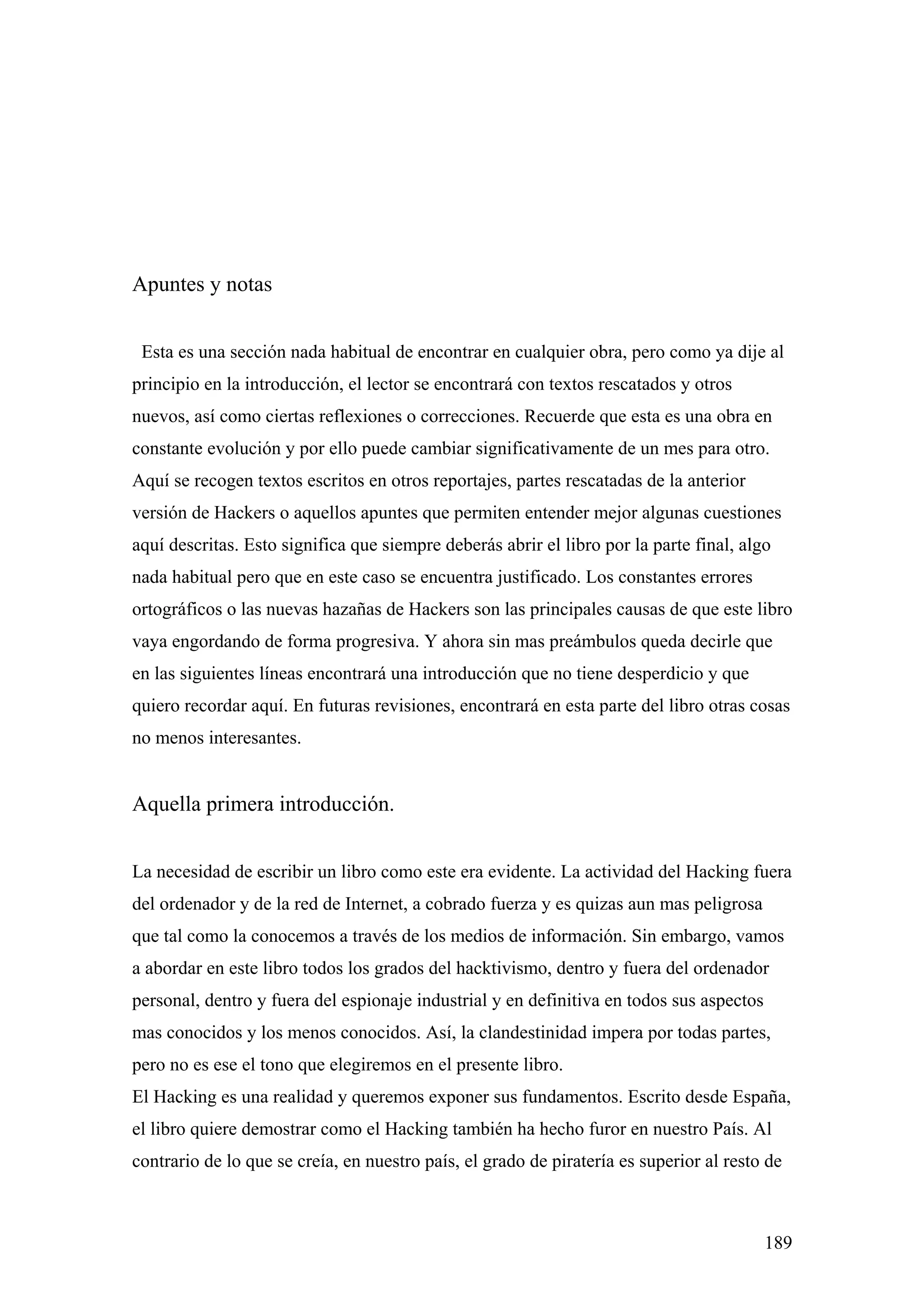 Apuntes y notas


 Esta es una sección nada habitual de encontrar en cualquier obra, pero como ya dije al
principio en la introducción, el lector se encontrará con textos rescatados y otros
nuevos, así como ciertas reflexiones o correcciones. Recuerde que esta es una obra en
constante evolución y por ello puede cambiar significativamente de un mes para otro.
Aquí se recogen textos escritos en otros reportajes, partes rescatadas de la anterior
versión de Hackers o aquellos apuntes que permiten entender mejor algunas cuestiones
aquí descritas. Esto significa que siempre deberás abrir el libro por la parte final, algo
nada habitual pero que en este caso se encuentra justificado. Los constantes errores
ortográficos o las nuevas hazañas de Hackers son las principales causas de que este libro
vaya engordando de forma progresiva. Y ahora sin mas preámbulos queda decirle que
en las siguientes líneas encontrará una introducción que no tiene desperdicio y que
quiero recordar aquí. En futuras revisiones, encontrará en esta parte del libro otras cosas
no menos interesantes.


Aquella primera introducción.


La necesidad de escribir un libro como este era evidente. La actividad del Hacking fuera
del ordenador y de la red de Internet, a cobrado fuerza y es quizas aun mas peligrosa
que tal como la conocemos a través de los medios de información. Sin embargo, vamos
a abordar en este libro todos los grados del hacktivismo, dentro y fuera del ordenador
personal, dentro y fuera del espionaje industrial y en definitiva en todos sus aspectos
mas conocidos y los menos conocidos. Así, la clandestinidad impera por todas partes,
pero no es ese el tono que elegiremos en el presente libro.
El Hacking es una realidad y queremos exponer sus fundamentos. Escrito desde España,
el libro quiere demostrar como el Hacking también ha hecho furor en nuestro País. Al
contrario de lo que se creía, en nuestro país, el grado de piratería es superior al resto de



                                                                                          189
 