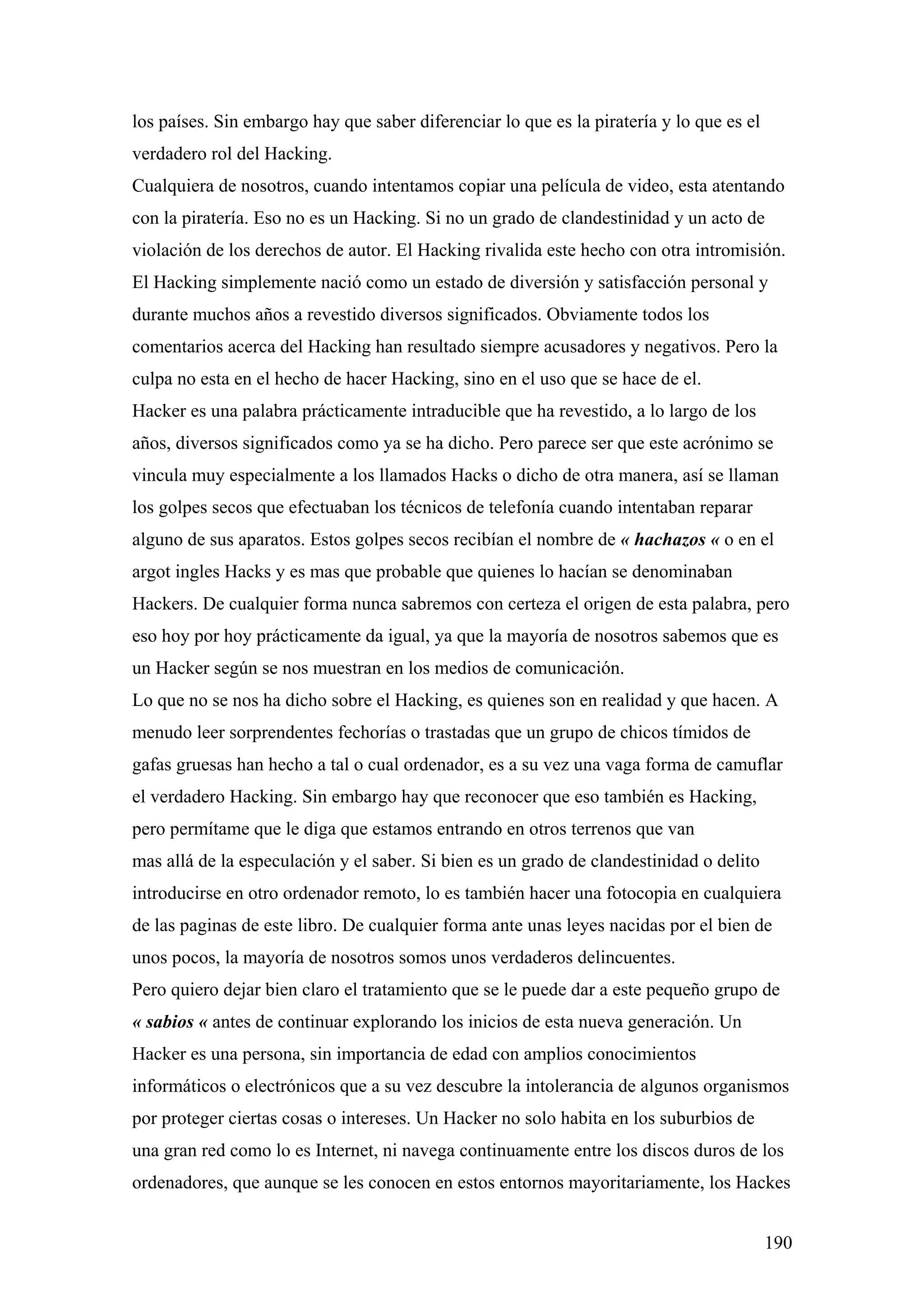 los países. Sin embargo hay que saber diferenciar lo que es la piratería y lo que es el
verdadero rol del Hacking.
Cualquiera de nosotros, cuando intentamos copiar una película de video, esta atentando
con la piratería. Eso no es un Hacking. Si no un grado de clandestinidad y un acto de
violación de los derechos de autor. El Hacking rivalida este hecho con otra intromisión.
El Hacking simplemente nació como un estado de diversión y satisfacción personal y
durante muchos años a revestido diversos significados. Obviamente todos los
comentarios acerca del Hacking han resultado siempre acusadores y negativos. Pero la
culpa no esta en el hecho de hacer Hacking, sino en el uso que se hace de el.
Hacker es una palabra prácticamente intraducible que ha revestido, a lo largo de los
años, diversos significados como ya se ha dicho. Pero parece ser que este acrónimo se
vincula muy especialmente a los llamados Hacks o dicho de otra manera, así se llaman
los golpes secos que efectuaban los técnicos de telefonía cuando intentaban reparar
alguno de sus aparatos. Estos golpes secos recibían el nombre de « hachazos « o en el
argot ingles Hacks y es mas que probable que quienes lo hacían se denominaban
Hackers. De cualquier forma nunca sabremos con certeza el origen de esta palabra, pero
eso hoy por hoy prácticamente da igual, ya que la mayoría de nosotros sabemos que es
un Hacker según se nos muestran en los medios de comunicación.
Lo que no se nos ha dicho sobre el Hacking, es quienes son en realidad y que hacen. A
menudo leer sorprendentes fechorías o trastadas que un grupo de chicos tímidos de
gafas gruesas han hecho a tal o cual ordenador, es a su vez una vaga forma de camuflar
el verdadero Hacking. Sin embargo hay que reconocer que eso también es Hacking,
pero permítame que le diga que estamos entrando en otros terrenos que van
mas allá de la especulación y el saber. Si bien es un grado de clandestinidad o delito
introducirse en otro ordenador remoto, lo es también hacer una fotocopia en cualquiera
de las paginas de este libro. De cualquier forma ante unas leyes nacidas por el bien de
unos pocos, la mayoría de nosotros somos unos verdaderos delincuentes.
Pero quiero dejar bien claro el tratamiento que se le puede dar a este pequeño grupo de
« sabios « antes de continuar explorando los inicios de esta nueva generación. Un
Hacker es una persona, sin importancia de edad con amplios conocimientos
informáticos o electrónicos que a su vez descubre la intolerancia de algunos organismos
por proteger ciertas cosas o intereses. Un Hacker no solo habita en los suburbios de
una gran red como lo es Internet, ni navega continuamente entre los discos duros de los
ordenadores, que aunque se les conocen en estos entornos mayoritariamente, los Hackes


                                                                                          190
 