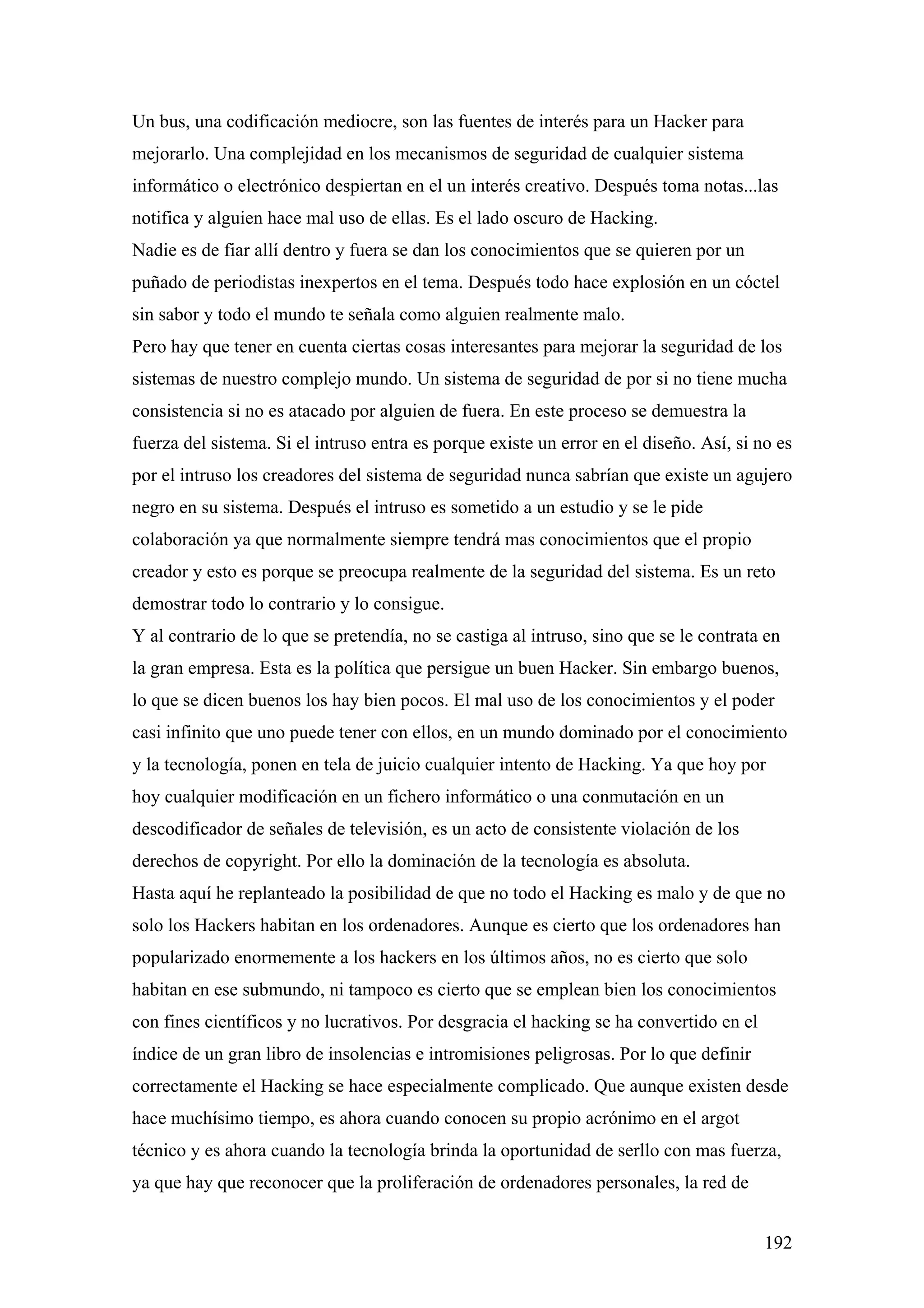 Un bus, una codificación mediocre, son las fuentes de interés para un Hacker para
mejorarlo. Una complejidad en los mecanismos de seguridad de cualquier sistema
informático o electrónico despiertan en el un interés creativo. Después toma notas...las
notifica y alguien hace mal uso de ellas. Es el lado oscuro de Hacking.
Nadie es de fiar allí dentro y fuera se dan los conocimientos que se quieren por un
puñado de periodistas inexpertos en el tema. Después todo hace explosión en un cóctel
sin sabor y todo el mundo te señala como alguien realmente malo.
Pero hay que tener en cuenta ciertas cosas interesantes para mejorar la seguridad de los
sistemas de nuestro complejo mundo. Un sistema de seguridad de por si no tiene mucha
consistencia si no es atacado por alguien de fuera. En este proceso se demuestra la
fuerza del sistema. Si el intruso entra es porque existe un error en el diseño. Así, si no es
por el intruso los creadores del sistema de seguridad nunca sabrían que existe un agujero
negro en su sistema. Después el intruso es sometido a un estudio y se le pide
colaboración ya que normalmente siempre tendrá mas conocimientos que el propio
creador y esto es porque se preocupa realmente de la seguridad del sistema. Es un reto
demostrar todo lo contrario y lo consigue.
Y al contrario de lo que se pretendía, no se castiga al intruso, sino que se le contrata en
la gran empresa. Esta es la política que persigue un buen Hacker. Sin embargo buenos,
lo que se dicen buenos los hay bien pocos. El mal uso de los conocimientos y el poder
casi infinito que uno puede tener con ellos, en un mundo dominado por el conocimiento
y la tecnología, ponen en tela de juicio cualquier intento de Hacking. Ya que hoy por
hoy cualquier modificación en un fichero informático o una conmutación en un
descodificador de señales de televisión, es un acto de consistente violación de los
derechos de copyright. Por ello la dominación de la tecnología es absoluta.
Hasta aquí he replanteado la posibilidad de que no todo el Hacking es malo y de que no
solo los Hackers habitan en los ordenadores. Aunque es cierto que los ordenadores han
popularizado enormemente a los hackers en los últimos años, no es cierto que solo
habitan en ese submundo, ni tampoco es cierto que se emplean bien los conocimientos
con fines científicos y no lucrativos. Por desgracia el hacking se ha convertido en el
índice de un gran libro de insolencias e intromisiones peligrosas. Por lo que definir
correctamente el Hacking se hace especialmente complicado. Que aunque existen desde
hace muchísimo tiempo, es ahora cuando conocen su propio acrónimo en el argot
técnico y es ahora cuando la tecnología brinda la oportunidad de serllo con mas fuerza,
ya que hay que reconocer que la proliferación de ordenadores personales, la red de


                                                                                         192
 