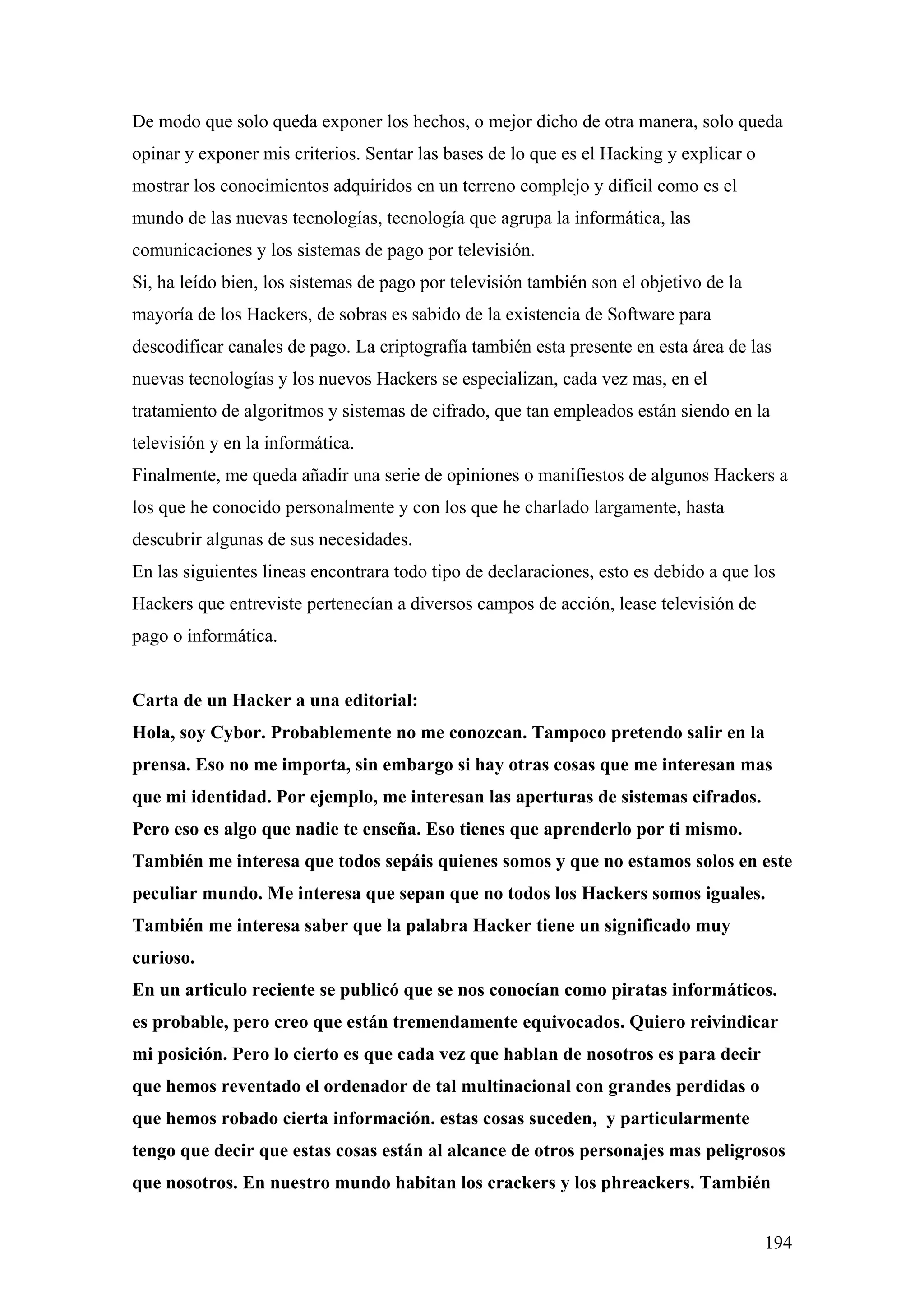 De modo que solo queda exponer los hechos, o mejor dicho de otra manera, solo queda
opinar y exponer mis criterios. Sentar las bases de lo que es el Hacking y explicar o
mostrar los conocimientos adquiridos en un terreno complejo y difícil como es el
mundo de las nuevas tecnologías, tecnología que agrupa la informática, las
comunicaciones y los sistemas de pago por televisión.
Si, ha leído bien, los sistemas de pago por televisión también son el objetivo de la
mayoría de los Hackers, de sobras es sabido de la existencia de Software para
descodificar canales de pago. La criptografía también esta presente en esta área de las
nuevas tecnologías y los nuevos Hackers se especializan, cada vez mas, en el
tratamiento de algoritmos y sistemas de cifrado, que tan empleados están siendo en la
televisión y en la informática.
Finalmente, me queda añadir una serie de opiniones o manifiestos de algunos Hackers a
los que he conocido personalmente y con los que he charlado largamente, hasta
descubrir algunas de sus necesidades.
En las siguientes lineas encontrara todo tipo de declaraciones, esto es debido a que los
Hackers que entreviste pertenecían a diversos campos de acción, lease televisión de
pago o informática.


Carta de un Hacker a una editorial:
Hola, soy Cybor. Probablemente no me conozcan. Tampoco pretendo salir en la
prensa. Eso no me importa, sin embargo si hay otras cosas que me interesan mas
que mi identidad. Por ejemplo, me interesan las aperturas de sistemas cifrados.
Pero eso es algo que nadie te enseña. Eso tienes que aprenderlo por ti mismo.
También me interesa que todos sepáis quienes somos y que no estamos solos en este
peculiar mundo. Me interesa que sepan que no todos los Hackers somos iguales.
También me interesa saber que la palabra Hacker tiene un significado muy
curioso.
En un articulo reciente se publicó que se nos conocían como piratas informáticos.
es probable, pero creo que están tremendamente equivocados. Quiero reivindicar
mi posición. Pero lo cierto es que cada vez que hablan de nosotros es para decir
que hemos reventado el ordenador de tal multinacional con grandes perdidas o
que hemos robado cierta información. estas cosas suceden, y particularmente
tengo que decir que estas cosas están al alcance de otros personajes mas peligrosos
que nosotros. En nuestro mundo habitan los crackers y los phreackers. También


                                                                                        194
 
