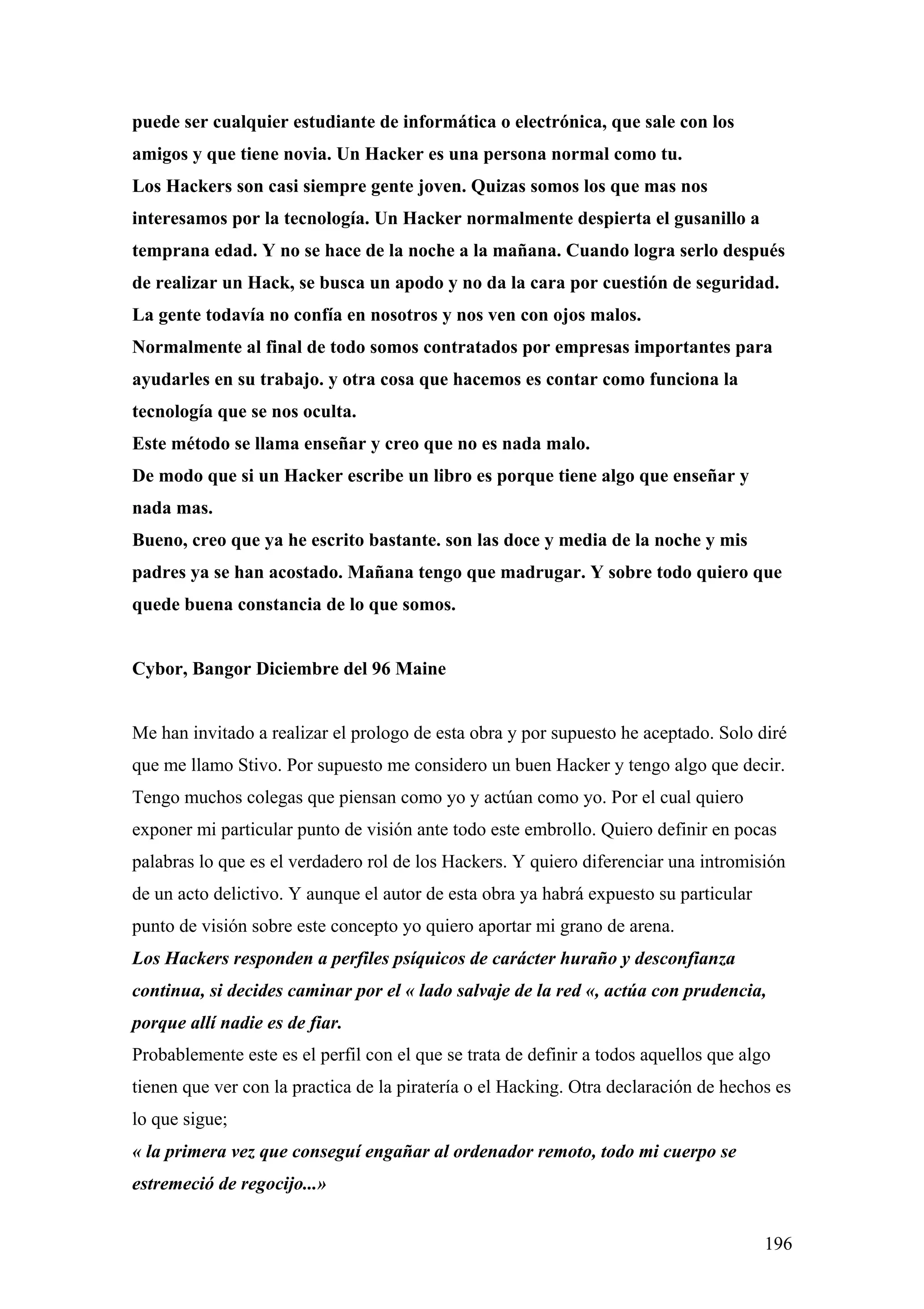 puede ser cualquier estudiante de informática o electrónica, que sale con los
amigos y que tiene novia. Un Hacker es una persona normal como tu.
Los Hackers son casi siempre gente joven. Quizas somos los que mas nos
interesamos por la tecnología. Un Hacker normalmente despierta el gusanillo a
temprana edad. Y no se hace de la noche a la mañana. Cuando logra serlo después
de realizar un Hack, se busca un apodo y no da la cara por cuestión de seguridad.
La gente todavía no confía en nosotros y nos ven con ojos malos.
Normalmente al final de todo somos contratados por empresas importantes para
ayudarles en su trabajo. y otra cosa que hacemos es contar como funciona la
tecnología que se nos oculta.
Este método se llama enseñar y creo que no es nada malo.
De modo que si un Hacker escribe un libro es porque tiene algo que enseñar y
nada mas.
Bueno, creo que ya he escrito bastante. son las doce y media de la noche y mis
padres ya se han acostado. Mañana tengo que madrugar. Y sobre todo quiero que
quede buena constancia de lo que somos.


Cybor, Bangor Diciembre del 96 Maine


Me han invitado a realizar el prologo de esta obra y por supuesto he aceptado. Solo diré
que me llamo Stivo. Por supuesto me considero un buen Hacker y tengo algo que decir.
Tengo muchos colegas que piensan como yo y actúan como yo. Por el cual quiero
exponer mi particular punto de visión ante todo este embrollo. Quiero definir en pocas
palabras lo que es el verdadero rol de los Hackers. Y quiero diferenciar una intromisión
de un acto delictivo. Y aunque el autor de esta obra ya habrá expuesto su particular
punto de visión sobre este concepto yo quiero aportar mi grano de arena.
Los Hackers responden a perfiles psíquicos de carácter huraño y desconfianza
continua, si decides caminar por el « lado salvaje de la red «, actúa con prudencia,
porque allí nadie es de fiar.
Probablemente este es el perfil con el que se trata de definir a todos aquellos que algo
tienen que ver con la practica de la piratería o el Hacking. Otra declaración de hechos es
lo que sigue;
« la primera vez que conseguí engañar al ordenador remoto, todo mi cuerpo se
estremeció de regocijo...»


                                                                                       196
 