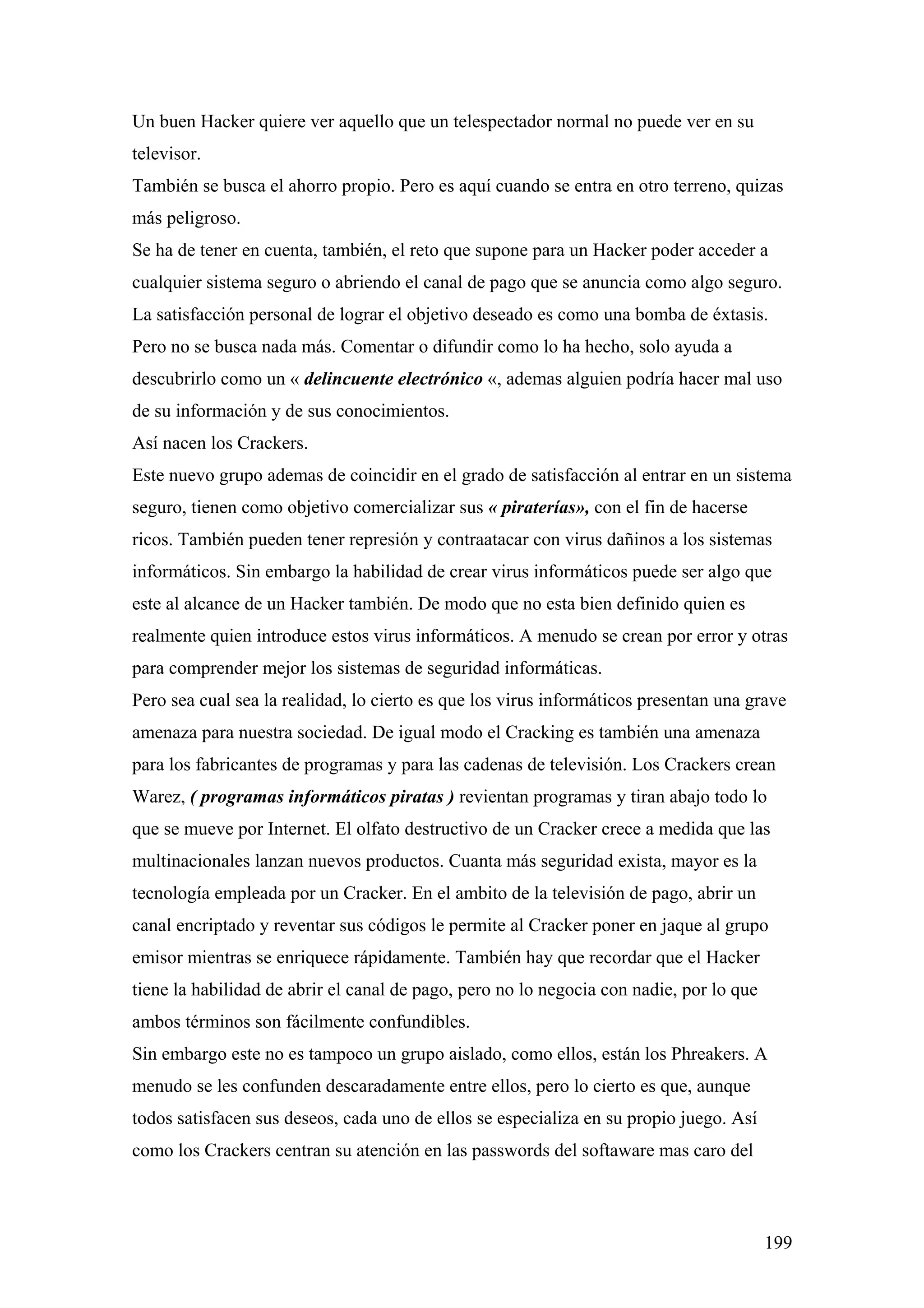 Un buen Hacker quiere ver aquello que un telespectador normal no puede ver en su
televisor.
También se busca el ahorro propio. Pero es aquí cuando se entra en otro terreno, quizas
más peligroso.
Se ha de tener en cuenta, también, el reto que supone para un Hacker poder acceder a
cualquier sistema seguro o abriendo el canal de pago que se anuncia como algo seguro.
La satisfacción personal de lograr el objetivo deseado es como una bomba de éxtasis.
Pero no se busca nada más. Comentar o difundir como lo ha hecho, solo ayuda a
descubrirlo como un « delincuente electrónico «, ademas alguien podría hacer mal uso
de su información y de sus conocimientos.
Así nacen los Crackers.
Este nuevo grupo ademas de coincidir en el grado de satisfacción al entrar en un sistema
seguro, tienen como objetivo comercializar sus « piraterías», con el fin de hacerse
ricos. También pueden tener represión y contraatacar con virus dañinos a los sistemas
informáticos. Sin embargo la habilidad de crear virus informáticos puede ser algo que
este al alcance de un Hacker también. De modo que no esta bien definido quien es
realmente quien introduce estos virus informáticos. A menudo se crean por error y otras
para comprender mejor los sistemas de seguridad informáticas.
Pero sea cual sea la realidad, lo cierto es que los virus informáticos presentan una grave
amenaza para nuestra sociedad. De igual modo el Cracking es también una amenaza
para los fabricantes de programas y para las cadenas de televisión. Los Crackers crean
Warez, ( programas informáticos piratas ) revientan programas y tiran abajo todo lo
que se mueve por Internet. El olfato destructivo de un Cracker crece a medida que las
multinacionales lanzan nuevos productos. Cuanta más seguridad exista, mayor es la
tecnología empleada por un Cracker. En el ambito de la televisión de pago, abrir un
canal encriptado y reventar sus códigos le permite al Cracker poner en jaque al grupo
emisor mientras se enriquece rápidamente. También hay que recordar que el Hacker
tiene la habilidad de abrir el canal de pago, pero no lo negocia con nadie, por lo que
ambos términos son fácilmente confundibles.
Sin embargo este no es tampoco un grupo aislado, como ellos, están los Phreakers. A
menudo se les confunden descaradamente entre ellos, pero lo cierto es que, aunque
todos satisfacen sus deseos, cada uno de ellos se especializa en su propio juego. Así
como los Crackers centran su atención en las passwords del softaware mas caro del



                                                                                         199
 