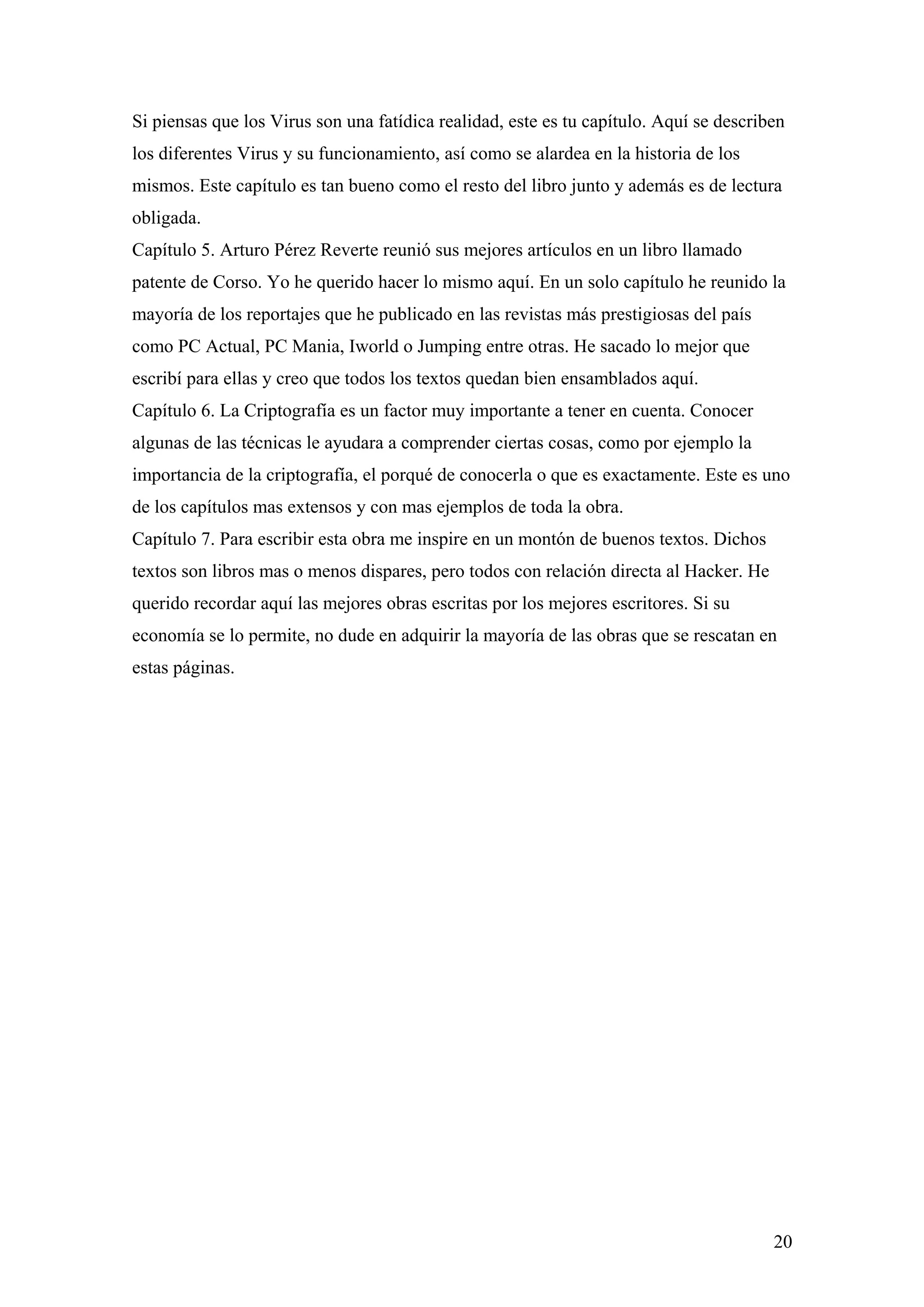 Si piensas que los Virus son una fatídica realidad, este es tu capítulo. Aquí se describen
los diferentes Virus y su funcionamiento, así como se alardea en la historia de los
mismos. Este capítulo es tan bueno como el resto del libro junto y además es de lectura
obligada.
Capítulo 5. Arturo Pérez Reverte reunió sus mejores artículos en un libro llamado
patente de Corso. Yo he querido hacer lo mismo aquí. En un solo capítulo he reunido la
mayoría de los reportajes que he publicado en las revistas más prestigiosas del país
como PC Actual, PC Mania, Iworld o Jumping entre otras. He sacado lo mejor que
escribí para ellas y creo que todos los textos quedan bien ensamblados aquí.
Capítulo 6. La Criptografía es un factor muy importante a tener en cuenta. Conocer
algunas de las técnicas le ayudara a comprender ciertas cosas, como por ejemplo la
importancia de la criptografía, el porqué de conocerla o que es exactamente. Este es uno
de los capítulos mas extensos y con mas ejemplos de toda la obra.
Capítulo 7. Para escribir esta obra me inspire en un montón de buenos textos. Dichos
textos son libros mas o menos dispares, pero todos con relación directa al Hacker. He
querido recordar aquí las mejores obras escritas por los mejores escritores. Si su
economía se lo permite, no dude en adquirir la mayoría de las obras que se rescatan en
estas páginas.




                                                                                        20
 