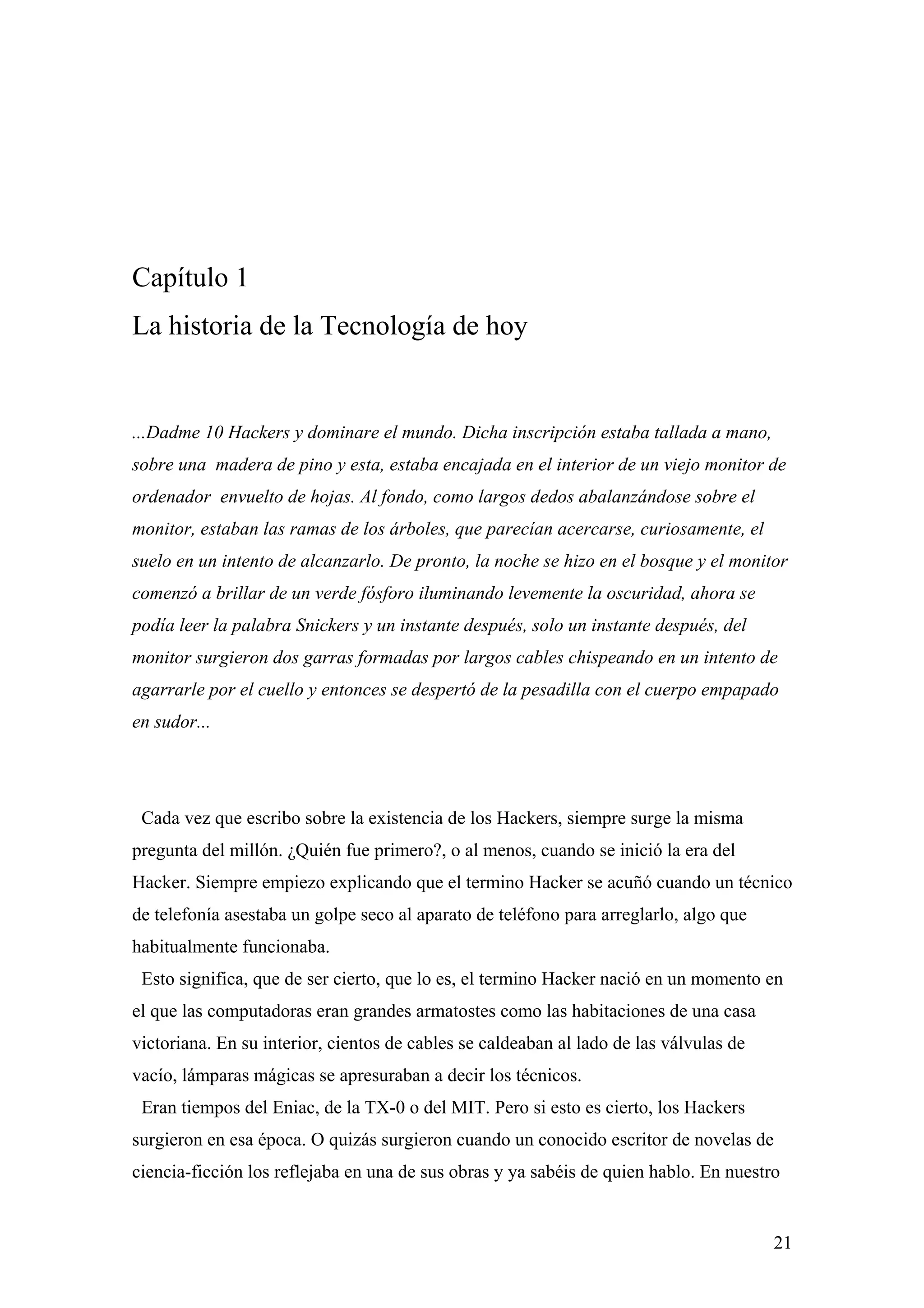 Capítulo 1
La historia de la Tecnología de hoy


...Dadme 10 Hackers y dominare el mundo. Dicha inscripción estaba tallada a mano,
sobre una madera de pino y esta, estaba encajada en el interior de un viejo monitor de
ordenador envuelto de hojas. Al fondo, como largos dedos abalanzándose sobre el
monitor, estaban las ramas de los árboles, que parecían acercarse, curiosamente, el
suelo en un intento de alcanzarlo. De pronto, la noche se hizo en el bosque y el monitor
comenzó a brillar de un verde fósforo iluminando levemente la oscuridad, ahora se
podía leer la palabra Snickers y un instante después, solo un instante después, del
monitor surgieron dos garras formadas por largos cables chispeando en un intento de
agarrarle por el cuello y entonces se despertó de la pesadilla con el cuerpo empapado
en sudor...




 Cada vez que escribo sobre la existencia de los Hackers, siempre surge la misma
pregunta del millón. ¿Quién fue primero?, o al menos, cuando se inició la era del
Hacker. Siempre empiezo explicando que el termino Hacker se acuñó cuando un técnico
de telefonía asestaba un golpe seco al aparato de teléfono para arreglarlo, algo que
habitualmente funcionaba.
 Esto significa, que de ser cierto, que lo es, el termino Hacker nació en un momento en
el que las computadoras eran grandes armatostes como las habitaciones de una casa
victoriana. En su interior, cientos de cables se caldeaban al lado de las válvulas de
vacío, lámparas mágicas se apresuraban a decir los técnicos.
 Eran tiempos del Eniac, de la TX-0 o del MIT. Pero si esto es cierto, los Hackers
surgieron en esa época. O quizás surgieron cuando un conocido escritor de novelas de
ciencia-ficción los reflejaba en una de sus obras y ya sabéis de quien hablo. En nuestro


                                                                                        21
 