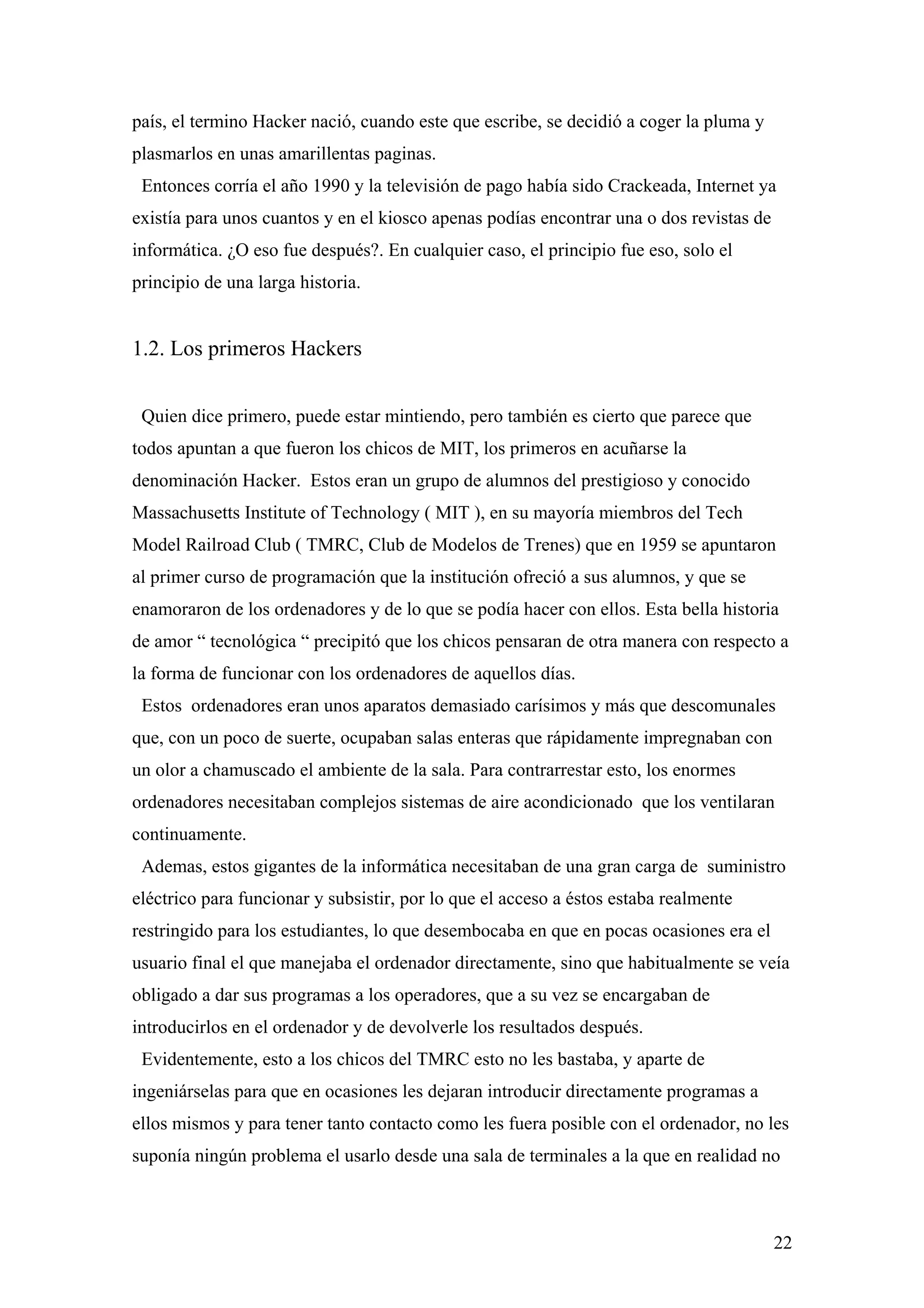 país, el termino Hacker nació, cuando este que escribe, se decidió a coger la pluma y
plasmarlos en unas amarillentas paginas.
 Entonces corría el año 1990 y la televisión de pago había sido Crackeada, Internet ya
existía para unos cuantos y en el kiosco apenas podías encontrar una o dos revistas de
informática. ¿O eso fue después?. En cualquier caso, el principio fue eso, solo el
principio de una larga historia.


1.2. Los primeros Hackers


 Quien dice primero, puede estar mintiendo, pero también es cierto que parece que
todos apuntan a que fueron los chicos de MIT, los primeros en acuñarse la
denominación Hacker. Estos eran un grupo de alumnos del prestigioso y conocido
Massachusetts Institute of Technology ( MIT ), en su mayoría miembros del Tech
Model Railroad Club ( TMRC, Club de Modelos de Trenes) que en 1959 se apuntaron
al primer curso de programación que la institución ofreció a sus alumnos, y que se
enamoraron de los ordenadores y de lo que se podía hacer con ellos. Esta bella historia
de amor “ tecnológica “ precipitó que los chicos pensaran de otra manera con respecto a
la forma de funcionar con los ordenadores de aquellos días.
 Estos ordenadores eran unos aparatos demasiado carísimos y más que descomunales
que, con un poco de suerte, ocupaban salas enteras que rápidamente impregnaban con
un olor a chamuscado el ambiente de la sala. Para contrarrestar esto, los enormes
ordenadores necesitaban complejos sistemas de aire acondicionado que los ventilaran
continuamente.
 Ademas, estos gigantes de la informática necesitaban de una gran carga de suministro
eléctrico para funcionar y subsistir, por lo que el acceso a éstos estaba realmente
restringido para los estudiantes, lo que desembocaba en que en pocas ocasiones era el
usuario final el que manejaba el ordenador directamente, sino que habitualmente se veía
obligado a dar sus programas a los operadores, que a su vez se encargaban de
introducirlos en el ordenador y de devolverle los resultados después.
 Evidentemente, esto a los chicos del TMRC esto no les bastaba, y aparte de
ingeniárselas para que en ocasiones les dejaran introducir directamente programas a
ellos mismos y para tener tanto contacto como les fuera posible con el ordenador, no les
suponía ningún problema el usarlo desde una sala de terminales a la que en realidad no



                                                                                         22
 