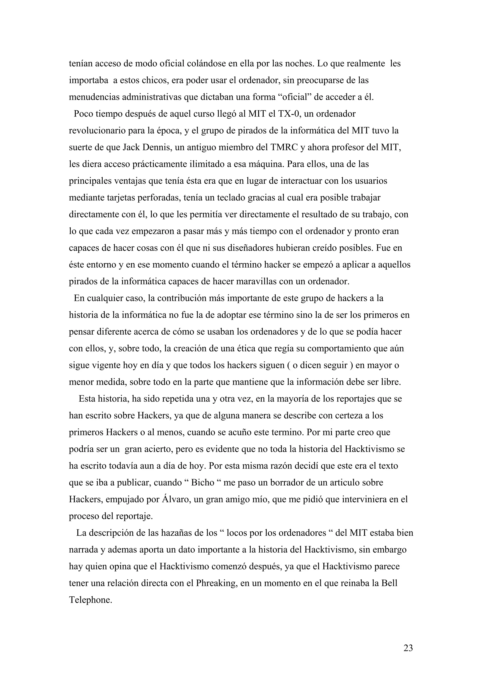 tenían acceso de modo oficial colándose en ella por las noches. Lo que realmente les
importaba a estos chicos, era poder usar el ordenador, sin preocuparse de las
menudencias administrativas que dictaban una forma “oficial” de acceder a él.
 Poco tiempo después de aquel curso llegó al MIT el TX-0, un ordenador
revolucionario para la época, y el grupo de pirados de la informática del MIT tuvo la
suerte de que Jack Dennis, un antiguo miembro del TMRC y ahora profesor del MIT,
les diera acceso prácticamente ilimitado a esa máquina. Para ellos, una de las
principales ventajas que tenía ésta era que en lugar de interactuar con los usuarios
mediante tarjetas perforadas, tenía un teclado gracias al cual era posible trabajar
directamente con él, lo que les permitía ver directamente el resultado de su trabajo, con
lo que cada vez empezaron a pasar más y más tiempo con el ordenador y pronto eran
capaces de hacer cosas con él que ni sus diseñadores hubieran creído posibles. Fue en
éste entorno y en ese momento cuando el término hacker se empezó a aplicar a aquellos
pirados de la informática capaces de hacer maravillas con un ordenador.
 En cualquier caso, la contribución más importante de este grupo de hackers a la
historia de la informática no fue la de adoptar ese término sino la de ser los primeros en
pensar diferente acerca de cómo se usaban los ordenadores y de lo que se podía hacer
con ellos, y, sobre todo, la creación de una ética que regía su comportamiento que aún
sigue vigente hoy en día y que todos los hackers siguen ( o dicen seguir ) en mayor o
menor medida, sobre todo en la parte que mantiene que la información debe ser libre.
  Esta historia, ha sido repetida una y otra vez, en la mayoría de los reportajes que se
han escrito sobre Hackers, ya que de alguna manera se describe con certeza a los
primeros Hackers o al menos, cuando se acuño este termino. Por mi parte creo que
podría ser un gran acierto, pero es evidente que no toda la historia del Hacktivismo se
ha escrito todavía aun a día de hoy. Por esta misma razón decidí que este era el texto
que se iba a publicar, cuando “ Bicho “ me paso un borrador de un articulo sobre
Hackers, empujado por Álvaro, un gran amigo mío, que me pidió que interviniera en el
proceso del reportaje.
 La descripción de las hazañas de los “ locos por los ordenadores “ del MIT estaba bien
narrada y ademas aporta un dato importante a la historia del Hacktivismo, sin embargo
hay quien opina que el Hacktivismo comenzó después, ya que el Hacktivismo parece
tener una relación directa con el Phreaking, en un momento en el que reinaba la Bell
Telephone.



                                                                                           23
 