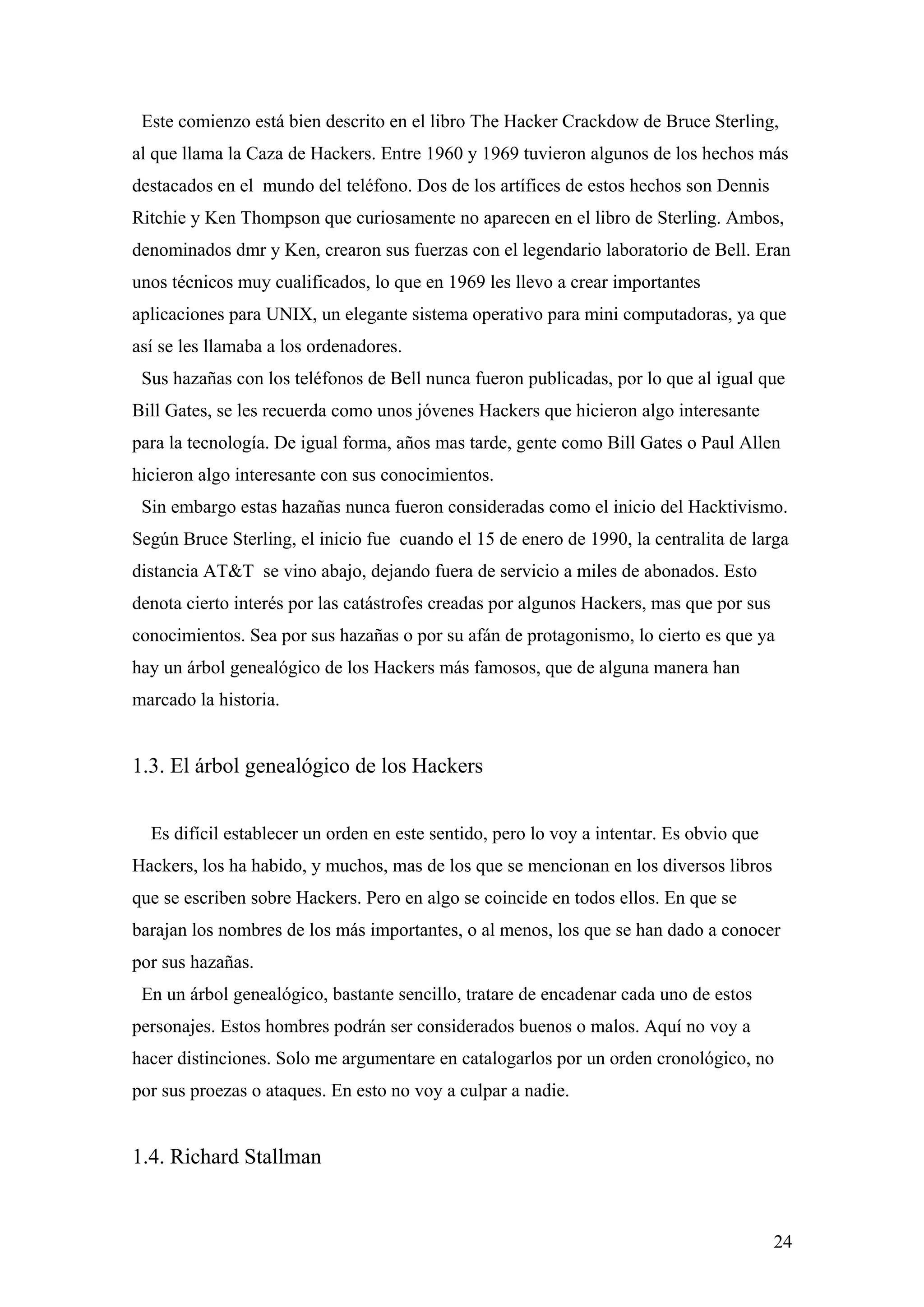 Este comienzo está bien descrito en el libro The Hacker Crackdow de Bruce Sterling,
al que llama la Caza de Hackers. Entre 1960 y 1969 tuvieron algunos de los hechos más
destacados en el mundo del teléfono. Dos de los artífices de estos hechos son Dennis
Ritchie y Ken Thompson que curiosamente no aparecen en el libro de Sterling. Ambos,
denominados dmr y Ken, crearon sus fuerzas con el legendario laboratorio de Bell. Eran
unos técnicos muy cualificados, lo que en 1969 les llevo a crear importantes
aplicaciones para UNIX, un elegante sistema operativo para mini computadoras, ya que
así se les llamaba a los ordenadores.
 Sus hazañas con los teléfonos de Bell nunca fueron publicadas, por lo que al igual que
Bill Gates, se les recuerda como unos jóvenes Hackers que hicieron algo interesante
para la tecnología. De igual forma, años mas tarde, gente como Bill Gates o Paul Allen
hicieron algo interesante con sus conocimientos.
 Sin embargo estas hazañas nunca fueron consideradas como el inicio del Hacktivismo.
Según Bruce Sterling, el inicio fue cuando el 15 de enero de 1990, la centralita de larga
distancia AT&T se vino abajo, dejando fuera de servicio a miles de abonados. Esto
denota cierto interés por las catástrofes creadas por algunos Hackers, mas que por sus
conocimientos. Sea por sus hazañas o por su afán de protagonismo, lo cierto es que ya
hay un árbol genealógico de los Hackers más famosos, que de alguna manera han
marcado la historia.


1.3. El árbol genealógico de los Hackers


  Es difícil establecer un orden en este sentido, pero lo voy a intentar. Es obvio que
Hackers, los ha habido, y muchos, mas de los que se mencionan en los diversos libros
que se escriben sobre Hackers. Pero en algo se coincide en todos ellos. En que se
barajan los nombres de los más importantes, o al menos, los que se han dado a conocer
por sus hazañas.
 En un árbol genealógico, bastante sencillo, tratare de encadenar cada uno de estos
personajes. Estos hombres podrán ser considerados buenos o malos. Aquí no voy a
hacer distinciones. Solo me argumentare en catalogarlos por un orden cronológico, no
por sus proezas o ataques. En esto no voy a culpar a nadie.


1.4. Richard Stallman


                                                                                         24
 