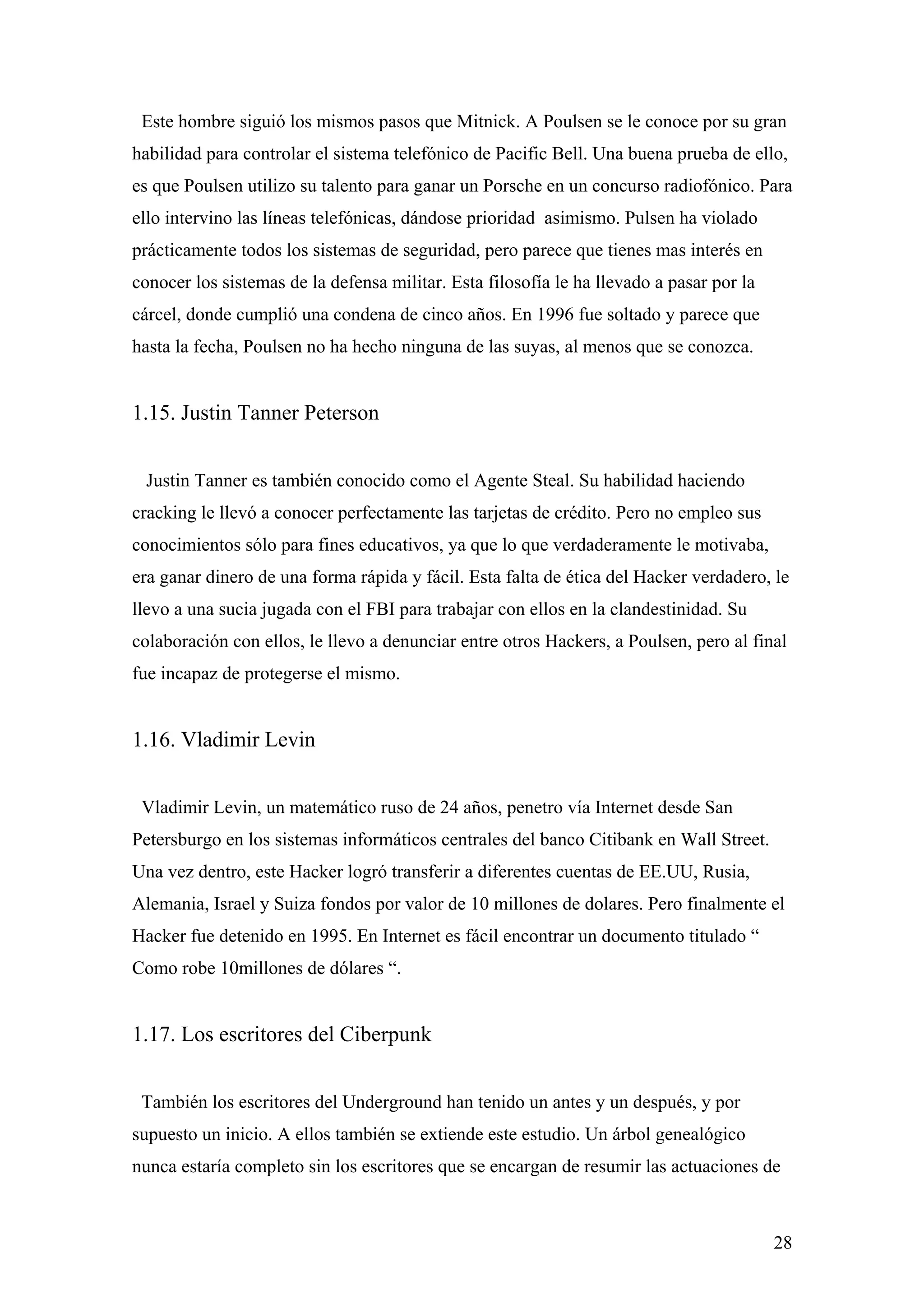 Este hombre siguió los mismos pasos que Mitnick. A Poulsen se le conoce por su gran
habilidad para controlar el sistema telefónico de Pacific Bell. Una buena prueba de ello,
es que Poulsen utilizo su talento para ganar un Porsche en un concurso radiofónico. Para
ello intervino las líneas telefónicas, dándose prioridad asimismo. Pulsen ha violado
prácticamente todos los sistemas de seguridad, pero parece que tienes mas interés en
conocer los sistemas de la defensa militar. Esta filosofía le ha llevado a pasar por la
cárcel, donde cumplió una condena de cinco años. En 1996 fue soltado y parece que
hasta la fecha, Poulsen no ha hecho ninguna de las suyas, al menos que se conozca.


1.15. Justin Tanner Peterson


 Justin Tanner es también conocido como el Agente Steal. Su habilidad haciendo
cracking le llevó a conocer perfectamente las tarjetas de crédito. Pero no empleo sus
conocimientos sólo para fines educativos, ya que lo que verdaderamente le motivaba,
era ganar dinero de una forma rápida y fácil. Esta falta de ética del Hacker verdadero, le
llevo a una sucia jugada con el FBI para trabajar con ellos en la clandestinidad. Su
colaboración con ellos, le llevo a denunciar entre otros Hackers, a Poulsen, pero al final
fue incapaz de protegerse el mismo.


1.16. Vladimir Levin


 Vladimir Levin, un matemático ruso de 24 años, penetro vía Internet desde San
Petersburgo en los sistemas informáticos centrales del banco Citibank en Wall Street.
Una vez dentro, este Hacker logró transferir a diferentes cuentas de EE.UU, Rusia,
Alemania, Israel y Suiza fondos por valor de 10 millones de dolares. Pero finalmente el
Hacker fue detenido en 1995. En Internet es fácil encontrar un documento titulado “
Como robe 10millones de dólares “.


1.17. Los escritores del Ciberpunk


 También los escritores del Underground han tenido un antes y un después, y por
supuesto un inicio. A ellos también se extiende este estudio. Un árbol genealógico
nunca estaría completo sin los escritores que se encargan de resumir las actuaciones de



                                                                                          28
 