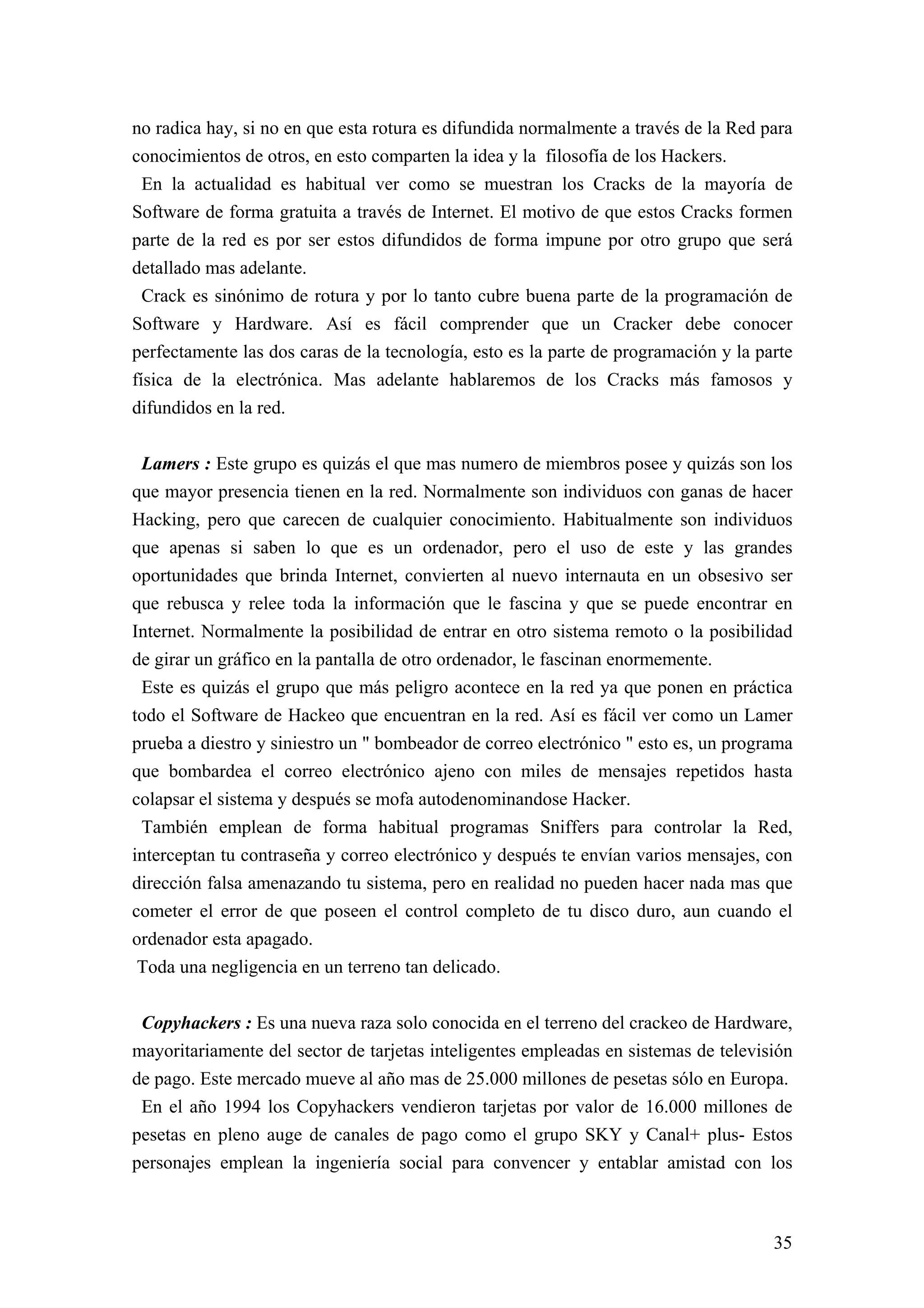 no radica hay, si no en que esta rotura es difundida normalmente a través de la Red para
conocimientos de otros, en esto comparten la idea y la filosofía de los Hackers.
  En la actualidad es habitual ver como se muestran los Cracks de la mayoría de
Software de forma gratuita a través de Internet. El motivo de que estos Cracks formen
parte de la red es por ser estos difundidos de forma impune por otro grupo que será
detallado mas adelante.
  Crack es sinónimo de rotura y por lo tanto cubre buena parte de la programación de
Software y Hardware. Así es fácil comprender que un Cracker debe conocer
perfectamente las dos caras de la tecnología, esto es la parte de programación y la parte
física de la electrónica. Mas adelante hablaremos de los Cracks más famosos y
difundidos en la red.


 Lamers : Este grupo es quizás el que mas numero de miembros posee y quizás son los
que mayor presencia tienen en la red. Normalmente son individuos con ganas de hacer
Hacking, pero que carecen de cualquier conocimiento. Habitualmente son individuos
que apenas si saben lo que es un ordenador, pero el uso de este y las grandes
oportunidades que brinda Internet, convierten al nuevo internauta en un obsesivo ser
que rebusca y relee toda la información que le fascina y que se puede encontrar en
Internet. Normalmente la posibilidad de entrar en otro sistema remoto o la posibilidad
de girar un gráfico en la pantalla de otro ordenador, le fascinan enormemente.
 Este es quizás el grupo que más peligro acontece en la red ya que ponen en práctica
todo el Software de Hackeo que encuentran en la red. Así es fácil ver como un Lamer
prueba a diestro y siniestro un " bombeador de correo electrónico " esto es, un programa
que bombardea el correo electrónico ajeno con miles de mensajes repetidos hasta
colapsar el sistema y después se mofa autodenominandose Hacker.
 También emplean de forma habitual programas Sniffers para controlar la Red,
interceptan tu contraseña y correo electrónico y después te envían varios mensajes, con
dirección falsa amenazando tu sistema, pero en realidad no pueden hacer nada mas que
cometer el error de que poseen el control completo de tu disco duro, aun cuando el
ordenador esta apagado.
 Toda una negligencia en un terreno tan delicado.


 Copyhackers : Es una nueva raza solo conocida en el terreno del crackeo de Hardware,
mayoritariamente del sector de tarjetas inteligentes empleadas en sistemas de televisión
de pago. Este mercado mueve al año mas de 25.000 millones de pesetas sólo en Europa.
 En el año 1994 los Copyhackers vendieron tarjetas por valor de 16.000 millones de
pesetas en pleno auge de canales de pago como el grupo SKY y Canal+ plus- Estos
personajes emplean la ingeniería social para convencer y entablar amistad con los



                                                                                      35
 