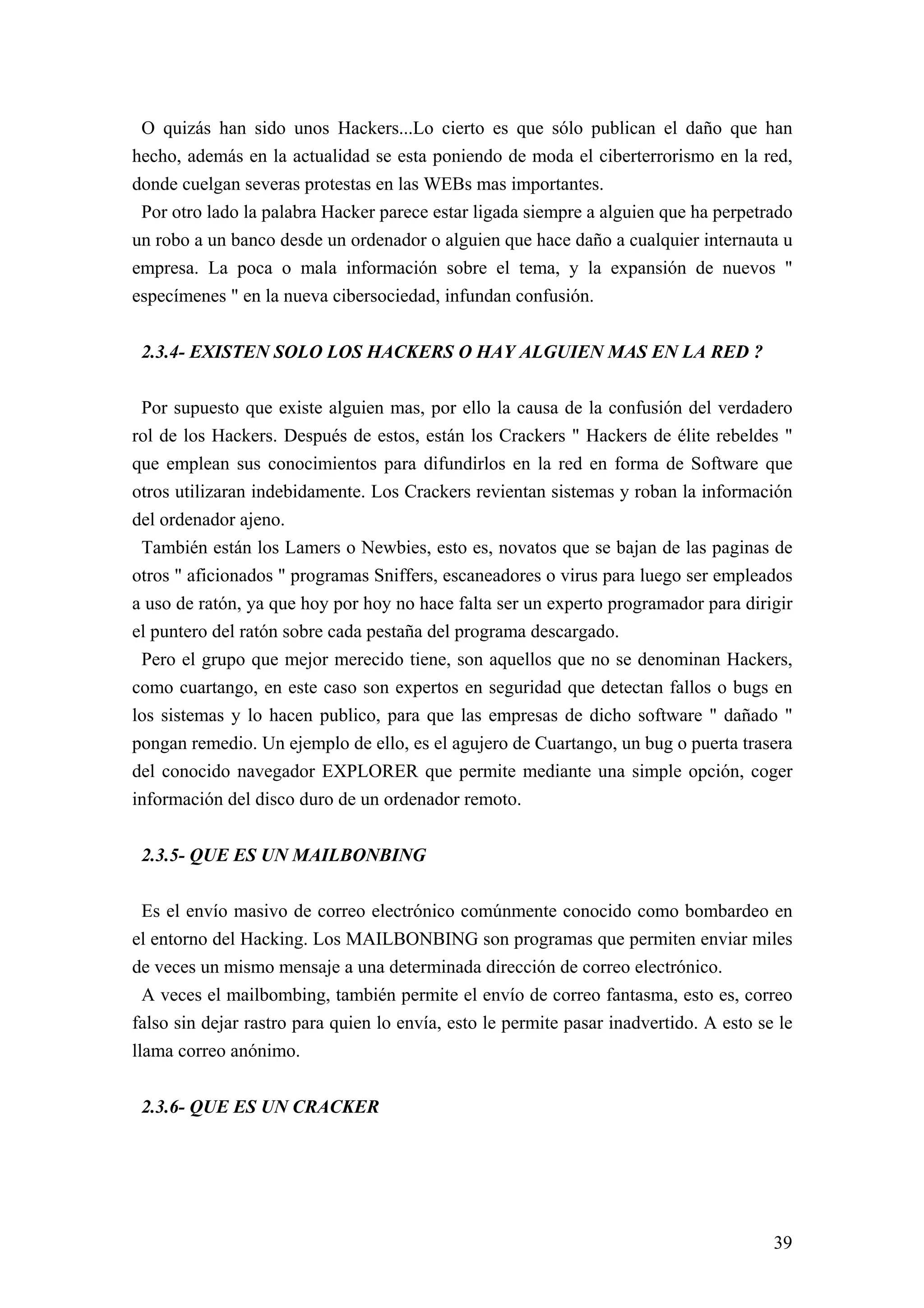 O quizás han sido unos Hackers...Lo cierto es que sólo publican el daño que han
hecho, además en la actualidad se esta poniendo de moda el ciberterrorismo en la red,
donde cuelgan severas protestas en las WEBs mas importantes.
 Por otro lado la palabra Hacker parece estar ligada siempre a alguien que ha perpetrado
un robo a un banco desde un ordenador o alguien que hace daño a cualquier internauta u
empresa. La poca o mala información sobre el tema, y la expansión de nuevos "
especímenes " en la nueva cibersociedad, infundan confusión.


 2.3.4- EXISTEN SOLO LOS HACKERS O HAY ALGUIEN MAS EN LA RED ?

 Por supuesto que existe alguien mas, por ello la causa de la confusión del verdadero
rol de los Hackers. Después de estos, están los Crackers " Hackers de élite rebeldes "
que emplean sus conocimientos para difundirlos en la red en forma de Software que
otros utilizaran indebidamente. Los Crackers revientan sistemas y roban la información
del ordenador ajeno.
 También están los Lamers o Newbies, esto es, novatos que se bajan de las paginas de
otros " aficionados " programas Sniffers, escaneadores o virus para luego ser empleados
a uso de ratón, ya que hoy por hoy no hace falta ser un experto programador para dirigir
el puntero del ratón sobre cada pestaña del programa descargado.
 Pero el grupo que mejor merecido tiene, son aquellos que no se denominan Hackers,
como cuartango, en este caso son expertos en seguridad que detectan fallos o bugs en
los sistemas y lo hacen publico, para que las empresas de dicho software " dañado "
pongan remedio. Un ejemplo de ello, es el agujero de Cuartango, un bug o puerta trasera
del conocido navegador EXPLORER que permite mediante una simple opción, coger
información del disco duro de un ordenador remoto.


 2.3.5- QUE ES UN MAILBONBING

  Es el envío masivo de correo electrónico comúnmente conocido como bombardeo en
el entorno del Hacking. Los MAILBONBING son programas que permiten enviar miles
de veces un mismo mensaje a una determinada dirección de correo electrónico.
  A veces el mailbombing, también permite el envío de correo fantasma, esto es, correo
falso sin dejar rastro para quien lo envía, esto le permite pasar inadvertido. A esto se le
llama correo anónimo.


 2.3.6- QUE ES UN CRACKER




                                                                                        39
 