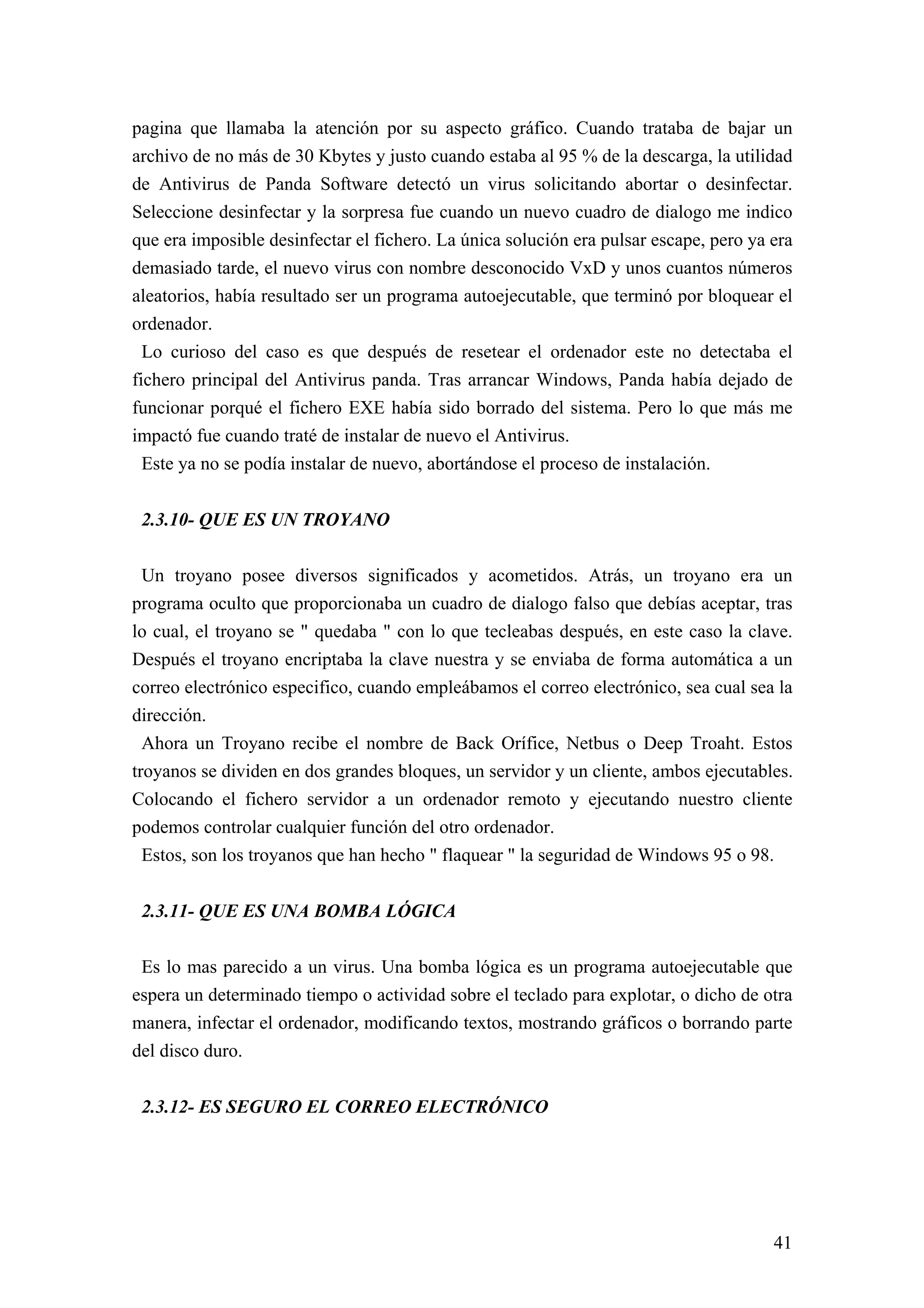 pagina que llamaba la atención por su aspecto gráfico. Cuando trataba de bajar un
archivo de no más de 30 Kbytes y justo cuando estaba al 95 % de la descarga, la utilidad
de Antivirus de Panda Software detectó un virus solicitando abortar o desinfectar.
Seleccione desinfectar y la sorpresa fue cuando un nuevo cuadro de dialogo me indico
que era imposible desinfectar el fichero. La única solución era pulsar escape, pero ya era
demasiado tarde, el nuevo virus con nombre desconocido VxD y unos cuantos números
aleatorios, había resultado ser un programa autoejecutable, que terminó por bloquear el
ordenador.
  Lo curioso del caso es que después de resetear el ordenador este no detectaba el
fichero principal del Antivirus panda. Tras arrancar Windows, Panda había dejado de
funcionar porqué el fichero EXE había sido borrado del sistema. Pero lo que más me
impactó fue cuando traté de instalar de nuevo el Antivirus.
  Este ya no se podía instalar de nuevo, abortándose el proceso de instalación.


 2.3.10- QUE ES UN TROYANO

  Un troyano posee diversos significados y acometidos. Atrás, un troyano era un
programa oculto que proporcionaba un cuadro de dialogo falso que debías aceptar, tras
lo cual, el troyano se " quedaba " con lo que tecleabas después, en este caso la clave.
Después el troyano encriptaba la clave nuestra y se enviaba de forma automática a un
correo electrónico especifico, cuando empleábamos el correo electrónico, sea cual sea la
dirección.
  Ahora un Troyano recibe el nombre de Back Orífice, Netbus o Deep Troaht. Estos
troyanos se dividen en dos grandes bloques, un servidor y un cliente, ambos ejecutables.
Colocando el fichero servidor a un ordenador remoto y ejecutando nuestro cliente
podemos controlar cualquier función del otro ordenador.
  Estos, son los troyanos que han hecho " flaquear " la seguridad de Windows 95 o 98.


 2.3.11- QUE ES UNA BOMBA LÓGICA

 Es lo mas parecido a un virus. Una bomba lógica es un programa autoejecutable que
espera un determinado tiempo o actividad sobre el teclado para explotar, o dicho de otra
manera, infectar el ordenador, modificando textos, mostrando gráficos o borrando parte
del disco duro.


 2.3.12- ES SEGURO EL CORREO ELECTRÓNICO




                                                                                       41
 