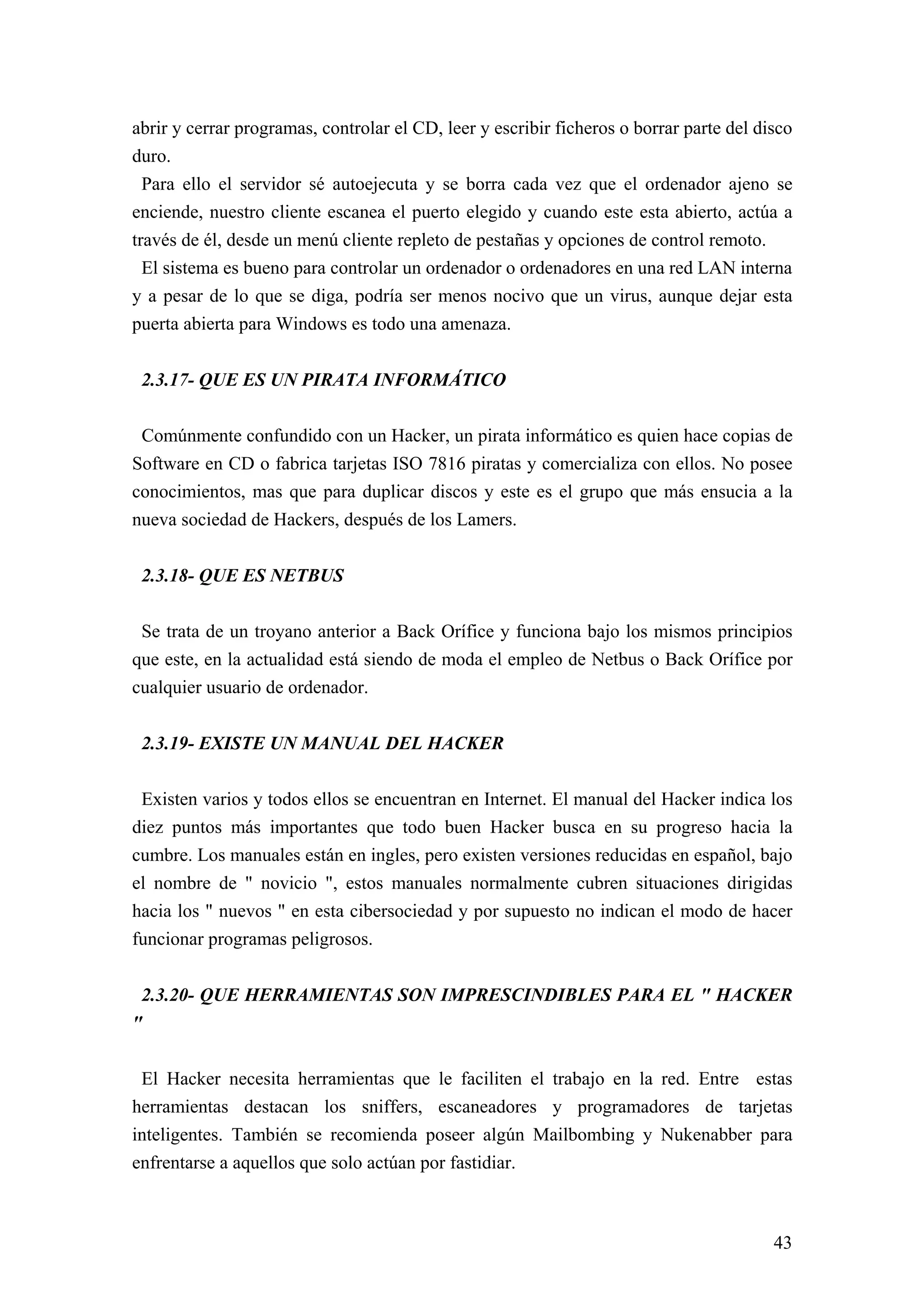 abrir y cerrar programas, controlar el CD, leer y escribir ficheros o borrar parte del disco
duro.
  Para ello el servidor sé autoejecuta y se borra cada vez que el ordenador ajeno se
enciende, nuestro cliente escanea el puerto elegido y cuando este esta abierto, actúa a
través de él, desde un menú cliente repleto de pestañas y opciones de control remoto.
  El sistema es bueno para controlar un ordenador o ordenadores en una red LAN interna
y a pesar de lo que se diga, podría ser menos nocivo que un virus, aunque dejar esta
puerta abierta para Windows es todo una amenaza.


 2.3.17- QUE ES UN PIRATA INFORMÁTICO

 Comúnmente confundido con un Hacker, un pirata informático es quien hace copias de
Software en CD o fabrica tarjetas ISO 7816 piratas y comercializa con ellos. No posee
conocimientos, mas que para duplicar discos y este es el grupo que más ensucia a la
nueva sociedad de Hackers, después de los Lamers.


 2.3.18- QUE ES NETBUS

 Se trata de un troyano anterior a Back Orífice y funciona bajo los mismos principios
que este, en la actualidad está siendo de moda el empleo de Netbus o Back Orífice por
cualquier usuario de ordenador.


 2.3.19- EXISTE UN MANUAL DEL HACKER

 Existen varios y todos ellos se encuentran en Internet. El manual del Hacker indica los
diez puntos más importantes que todo buen Hacker busca en su progreso hacia la
cumbre. Los manuales están en ingles, pero existen versiones reducidas en español, bajo
el nombre de " novicio ", estos manuales normalmente cubren situaciones dirigidas
hacia los " nuevos " en esta cibersociedad y por supuesto no indican el modo de hacer
funcionar programas peligrosos.


 2.3.20- QUE HERRAMIENTAS SON IMPRESCINDIBLES PARA EL " HACKER
"

 El Hacker necesita herramientas que le faciliten el trabajo en la red. Entre estas
herramientas destacan los sniffers, escaneadores y programadores de tarjetas
inteligentes. También se recomienda poseer algún Mailbombing y Nukenabber para
enfrentarse a aquellos que solo actúan por fastidiar.



                                                                                         43
 