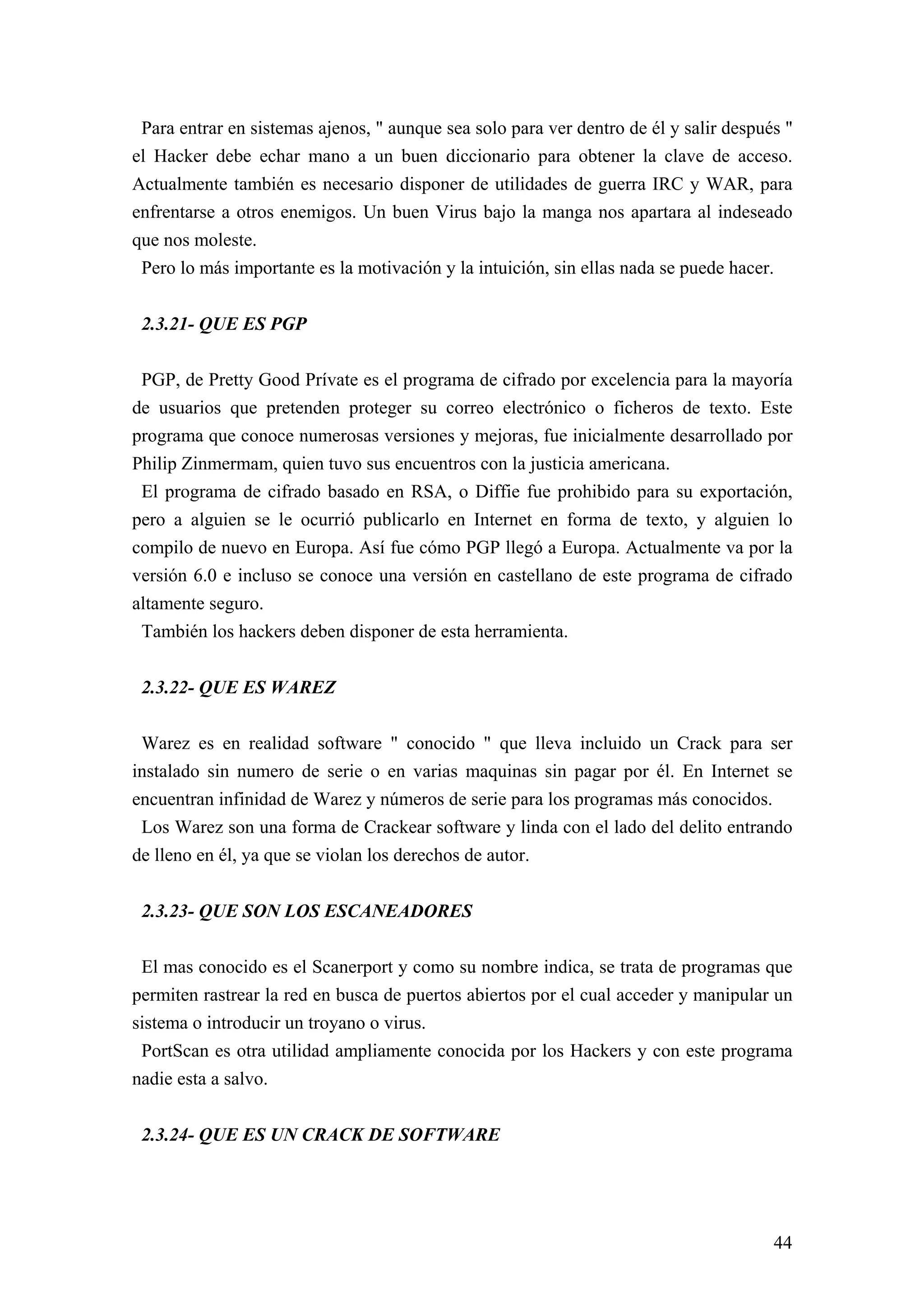 Para entrar en sistemas ajenos, " aunque sea solo para ver dentro de él y salir después "
el Hacker debe echar mano a un buen diccionario para obtener la clave de acceso.
Actualmente también es necesario disponer de utilidades de guerra IRC y WAR, para
enfrentarse a otros enemigos. Un buen Virus bajo la manga nos apartara al indeseado
que nos moleste.
 Pero lo más importante es la motivación y la intuición, sin ellas nada se puede hacer.


 2.3.21- QUE ES PGP

 PGP, de Pretty Good Prívate es el programa de cifrado por excelencia para la mayoría
de usuarios que pretenden proteger su correo electrónico o ficheros de texto. Este
programa que conoce numerosas versiones y mejoras, fue inicialmente desarrollado por
Philip Zinmermam, quien tuvo sus encuentros con la justicia americana.
 El programa de cifrado basado en RSA, o Diffie fue prohibido para su exportación,
pero a alguien se le ocurrió publicarlo en Internet en forma de texto, y alguien lo
compilo de nuevo en Europa. Así fue cómo PGP llegó a Europa. Actualmente va por la
versión 6.0 e incluso se conoce una versión en castellano de este programa de cifrado
altamente seguro.
 También los hackers deben disponer de esta herramienta.


 2.3.22- QUE ES WAREZ

 Warez es en realidad software " conocido " que lleva incluido un Crack para ser
instalado sin numero de serie o en varias maquinas sin pagar por él. En Internet se
encuentran infinidad de Warez y números de serie para los programas más conocidos.
 Los Warez son una forma de Crackear software y linda con el lado del delito entrando
de lleno en él, ya que se violan los derechos de autor.


 2.3.23- QUE SON LOS ESCANEADORES

 El mas conocido es el Scanerport y como su nombre indica, se trata de programas que
permiten rastrear la red en busca de puertos abiertos por el cual acceder y manipular un
sistema o introducir un troyano o virus.
 PortScan es otra utilidad ampliamente conocida por los Hackers y con este programa
nadie esta a salvo.


 2.3.24- QUE ES UN CRACK DE SOFTWARE




                                                                                       44
 