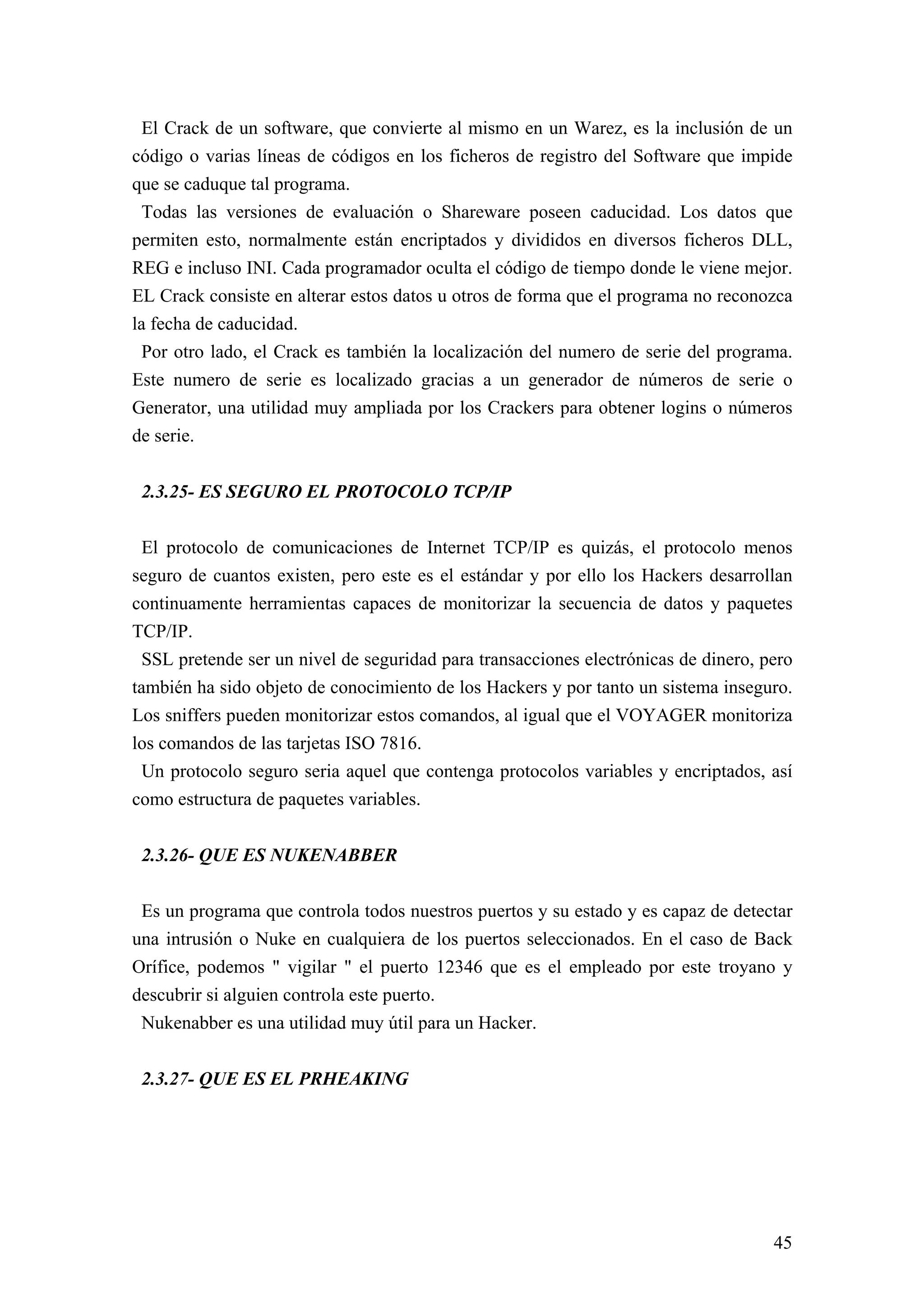 El Crack de un software, que convierte al mismo en un Warez, es la inclusión de un
código o varias líneas de códigos en los ficheros de registro del Software que impide
que se caduque tal programa.
 Todas las versiones de evaluación o Shareware poseen caducidad. Los datos que
permiten esto, normalmente están encriptados y divididos en diversos ficheros DLL,
REG e incluso INI. Cada programador oculta el código de tiempo donde le viene mejor.
EL Crack consiste en alterar estos datos u otros de forma que el programa no reconozca
la fecha de caducidad.
 Por otro lado, el Crack es también la localización del numero de serie del programa.
Este numero de serie es localizado gracias a un generador de números de serie o
Generator, una utilidad muy ampliada por los Crackers para obtener logins o números
de serie.


 2.3.25- ES SEGURO EL PROTOCOLO TCP/IP

 El protocolo de comunicaciones de Internet TCP/IP es quizás, el protocolo menos
seguro de cuantos existen, pero este es el estándar y por ello los Hackers desarrollan
continuamente herramientas capaces de monitorizar la secuencia de datos y paquetes
TCP/IP.
 SSL pretende ser un nivel de seguridad para transacciones electrónicas de dinero, pero
también ha sido objeto de conocimiento de los Hackers y por tanto un sistema inseguro.
Los sniffers pueden monitorizar estos comandos, al igual que el VOYAGER monitoriza
los comandos de las tarjetas ISO 7816.
 Un protocolo seguro seria aquel que contenga protocolos variables y encriptados, así
como estructura de paquetes variables.


 2.3.26- QUE ES NUKENABBER

 Es un programa que controla todos nuestros puertos y su estado y es capaz de detectar
una intrusión o Nuke en cualquiera de los puertos seleccionados. En el caso de Back
Orífice, podemos " vigilar " el puerto 12346 que es el empleado por este troyano y
descubrir si alguien controla este puerto.
 Nukenabber es una utilidad muy útil para un Hacker.


 2.3.27- QUE ES EL PRHEAKING




                                                                                    45
 
