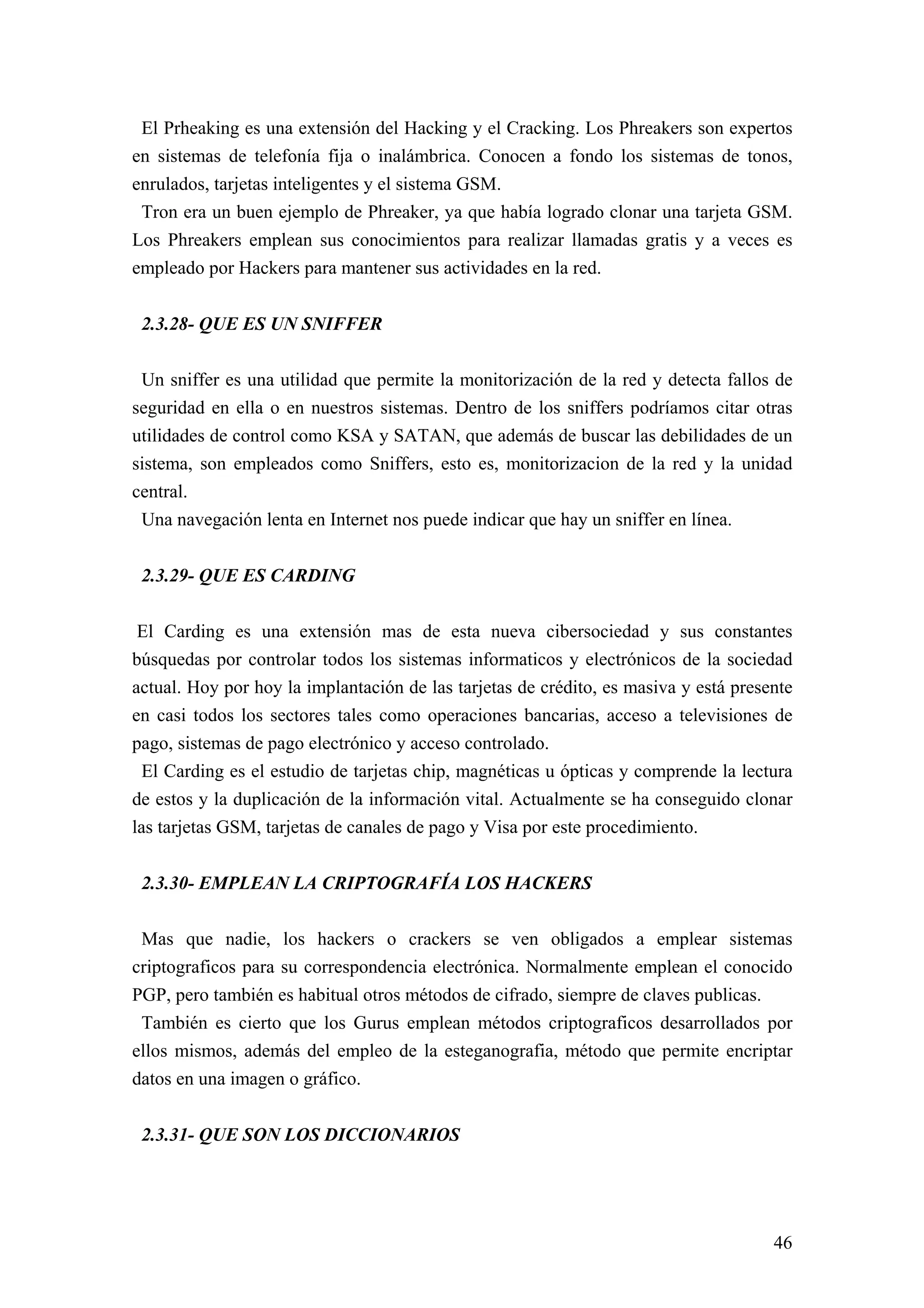 El Prheaking es una extensión del Hacking y el Cracking. Los Phreakers son expertos
en sistemas de telefonía fija o inalámbrica. Conocen a fondo los sistemas de tonos,
enrulados, tarjetas inteligentes y el sistema GSM.
 Tron era un buen ejemplo de Phreaker, ya que había logrado clonar una tarjeta GSM.
Los Phreakers emplean sus conocimientos para realizar llamadas gratis y a veces es
empleado por Hackers para mantener sus actividades en la red.


 2.3.28- QUE ES UN SNIFFER

 Un sniffer es una utilidad que permite la monitorización de la red y detecta fallos de
seguridad en ella o en nuestros sistemas. Dentro de los sniffers podríamos citar otras
utilidades de control como KSA y SATAN, que además de buscar las debilidades de un
sistema, son empleados como Sniffers, esto es, monitorizacion de la red y la unidad
central.
 Una navegación lenta en Internet nos puede indicar que hay un sniffer en línea.


 2.3.29- QUE ES CARDING

 El Carding es una extensión mas de esta nueva cibersociedad y sus constantes
búsquedas por controlar todos los sistemas informaticos y electrónicos de la sociedad
actual. Hoy por hoy la implantación de las tarjetas de crédito, es masiva y está presente
en casi todos los sectores tales como operaciones bancarias, acceso a televisiones de
pago, sistemas de pago electrónico y acceso controlado.
 El Carding es el estudio de tarjetas chip, magnéticas u ópticas y comprende la lectura
de estos y la duplicación de la información vital. Actualmente se ha conseguido clonar
las tarjetas GSM, tarjetas de canales de pago y Visa por este procedimiento.


 2.3.30- EMPLEAN LA CRIPTOGRAFÍA LOS HACKERS

 Mas que nadie, los hackers o crackers se ven obligados a emplear sistemas
criptograficos para su correspondencia electrónica. Normalmente emplean el conocido
PGP, pero también es habitual otros métodos de cifrado, siempre de claves publicas.
 También es cierto que los Gurus emplean métodos criptograficos desarrollados por
ellos mismos, además del empleo de la esteganografia, método que permite encriptar
datos en una imagen o gráfico.


 2.3.31- QUE SON LOS DICCIONARIOS




                                                                                      46
 