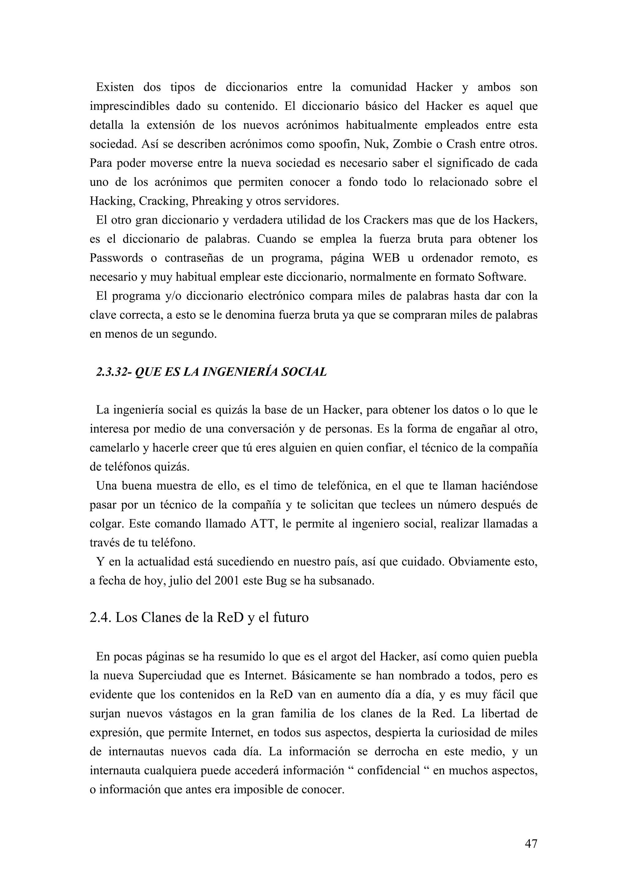 Existen dos tipos de diccionarios entre la comunidad Hacker y ambos son
imprescindibles dado su contenido. El diccionario básico del Hacker es aquel que
detalla la extensión de los nuevos acrónimos habitualmente empleados entre esta
sociedad. Así se describen acrónimos como spoofin, Nuk, Zombie o Crash entre otros.
Para poder moverse entre la nueva sociedad es necesario saber el significado de cada
uno de los acrónimos que permiten conocer a fondo todo lo relacionado sobre el
Hacking, Cracking, Phreaking y otros servidores.
 El otro gran diccionario y verdadera utilidad de los Crackers mas que de los Hackers,
es el diccionario de palabras. Cuando se emplea la fuerza bruta para obtener los
Passwords o contraseñas de un programa, página WEB u ordenador remoto, es
necesario y muy habitual emplear este diccionario, normalmente en formato Software.
 El programa y/o diccionario electrónico compara miles de palabras hasta dar con la
clave correcta, a esto se le denomina fuerza bruta ya que se compraran miles de palabras
en menos de un segundo.


 2.3.32- QUE ES LA INGENIERÍA SOCIAL

  La ingeniería social es quizás la base de un Hacker, para obtener los datos o lo que le
interesa por medio de una conversación y de personas. Es la forma de engañar al otro,
camelarlo y hacerle creer que tú eres alguien en quien confiar, el técnico de la compañía
de teléfonos quizás.
  Una buena muestra de ello, es el timo de telefónica, en el que te llaman haciéndose
pasar por un técnico de la compañía y te solicitan que teclees un número después de
colgar. Este comando llamado ATT, le permite al ingeniero social, realizar llamadas a
través de tu teléfono.
  Y en la actualidad está sucediendo en nuestro país, así que cuidado. Obviamente esto,
a fecha de hoy, julio del 2001 este Bug se ha subsanado.

2.4. Los Clanes de la ReD y el futuro

 En pocas páginas se ha resumido lo que es el argot del Hacker, así como quien puebla
la nueva Superciudad que es Internet. Básicamente se han nombrado a todos, pero es
evidente que los contenidos en la ReD van en aumento día a día, y es muy fácil que
surjan nuevos vástagos en la gran familia de los clanes de la Red. La libertad de
expresión, que permite Internet, en todos sus aspectos, despierta la curiosidad de miles
de internautas nuevos cada día. La información se derrocha en este medio, y un
internauta cualquiera puede accederá información “ confidencial “ en muchos aspectos,
o información que antes era imposible de conocer.



                                                                                      47
 