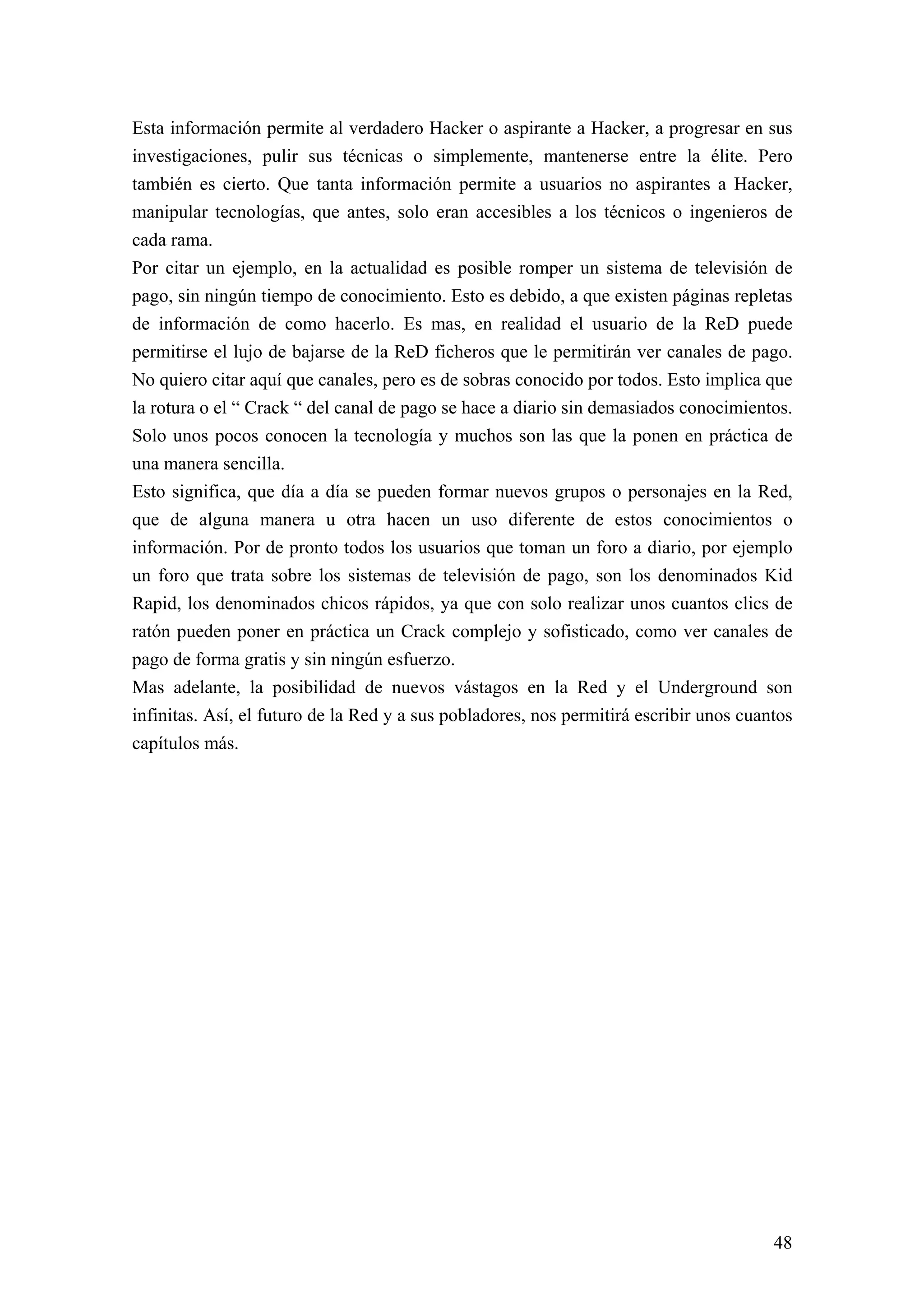 Esta información permite al verdadero Hacker o aspirante a Hacker, a progresar en sus
investigaciones, pulir sus técnicas o simplemente, mantenerse entre la élite. Pero
también es cierto. Que tanta información permite a usuarios no aspirantes a Hacker,
manipular tecnologías, que antes, solo eran accesibles a los técnicos o ingenieros de
cada rama.
Por citar un ejemplo, en la actualidad es posible romper un sistema de televisión de
pago, sin ningún tiempo de conocimiento. Esto es debido, a que existen páginas repletas
de información de como hacerlo. Es mas, en realidad el usuario de la ReD puede
permitirse el lujo de bajarse de la ReD ficheros que le permitirán ver canales de pago.
No quiero citar aquí que canales, pero es de sobras conocido por todos. Esto implica que
la rotura o el “ Crack “ del canal de pago se hace a diario sin demasiados conocimientos.
Solo unos pocos conocen la tecnología y muchos son las que la ponen en práctica de
una manera sencilla.
Esto significa, que día a día se pueden formar nuevos grupos o personajes en la Red,
que de alguna manera u otra hacen un uso diferente de estos conocimientos o
información. Por de pronto todos los usuarios que toman un foro a diario, por ejemplo
un foro que trata sobre los sistemas de televisión de pago, son los denominados Kid
Rapid, los denominados chicos rápidos, ya que con solo realizar unos cuantos clics de
ratón pueden poner en práctica un Crack complejo y sofisticado, como ver canales de
pago de forma gratis y sin ningún esfuerzo.
Mas adelante, la posibilidad de nuevos vástagos en la Red y el Underground son
infinitas. Así, el futuro de la Red y a sus pobladores, nos permitirá escribir unos cuantos
capítulos más.




                                                                                        48
 