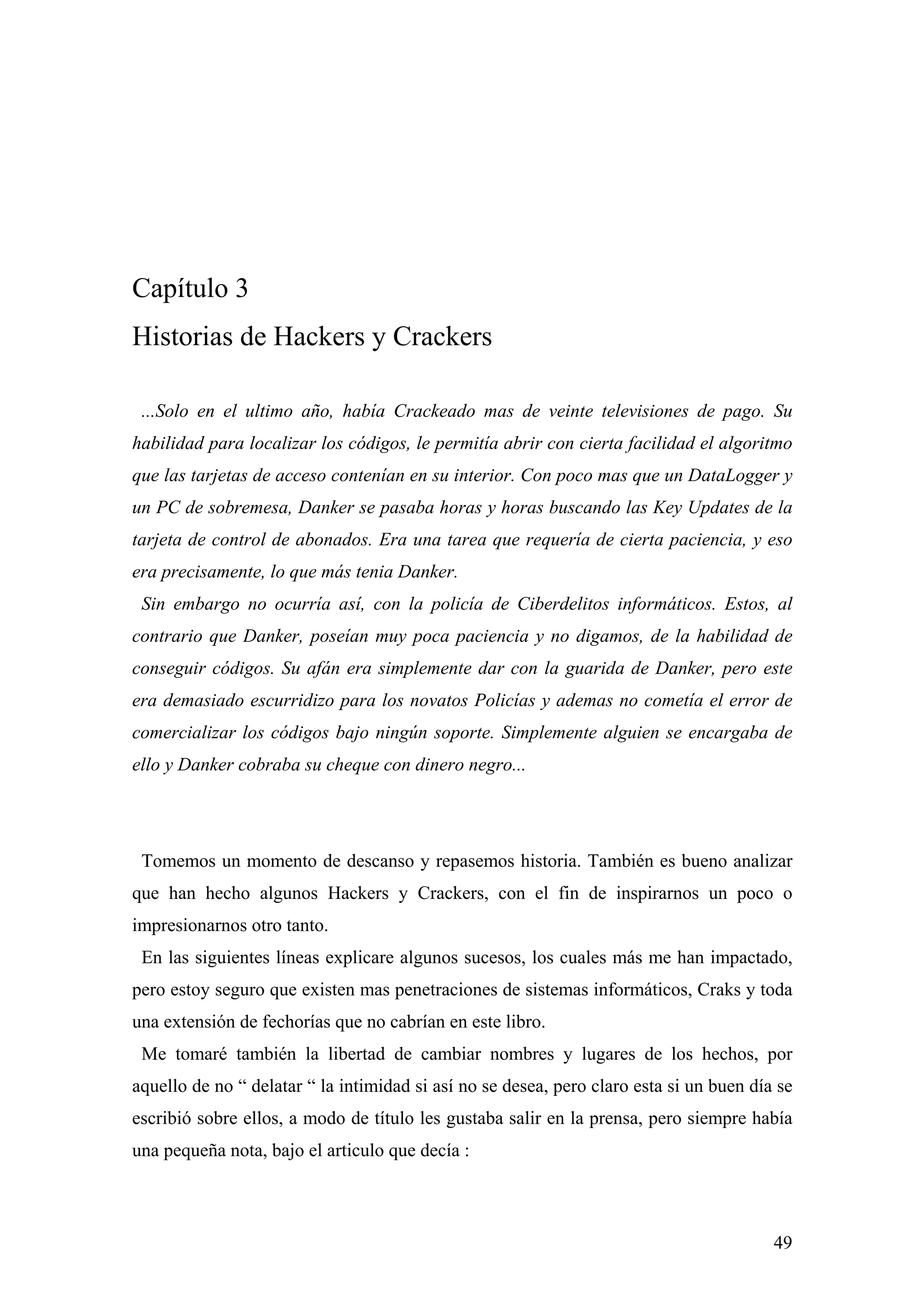 Capítulo 3
Historias de Hackers y Crackers

 ...Solo en el ultimo año, había Crackeado mas de veinte televisiones de pago. Su
habilidad para localizar los códigos, le permitía abrir con cierta facilidad el algoritmo
que las tarjetas de acceso contenían en su interior. Con poco mas que un DataLogger y
un PC de sobremesa, Danker se pasaba horas y horas buscando las Key Updates de la
tarjeta de control de abonados. Era una tarea que requería de cierta paciencia, y eso
era precisamente, lo que más tenia Danker.
 Sin embargo no ocurría así, con la policía de Ciberdelitos informáticos. Estos, al
contrario que Danker, poseían muy poca paciencia y no digamos, de la habilidad de
conseguir códigos. Su afán era simplemente dar con la guarida de Danker, pero este
era demasiado escurridizo para los novatos Policías y ademas no cometía el error de
comercializar los códigos bajo ningún soporte. Simplemente alguien se encargaba de
ello y Danker cobraba su cheque con dinero negro...




 Tomemos un momento de descanso y repasemos historia. También es bueno analizar
que han hecho algunos Hackers y Crackers, con el fin de inspirarnos un poco o
impresionarnos otro tanto.
 En las siguientes líneas explicare algunos sucesos, los cuales más me han impactado,
pero estoy seguro que existen mas penetraciones de sistemas informáticos, Craks y toda
una extensión de fechorías que no cabrían en este libro.
 Me tomaré también la libertad de cambiar nombres y lugares de los hechos, por
aquello de no “ delatar “ la intimidad si así no se desea, pero claro esta si un buen día se
escribió sobre ellos, a modo de título les gustaba salir en la prensa, pero siempre había
una pequeña nota, bajo el articulo que decía :



                                                                                         49
 