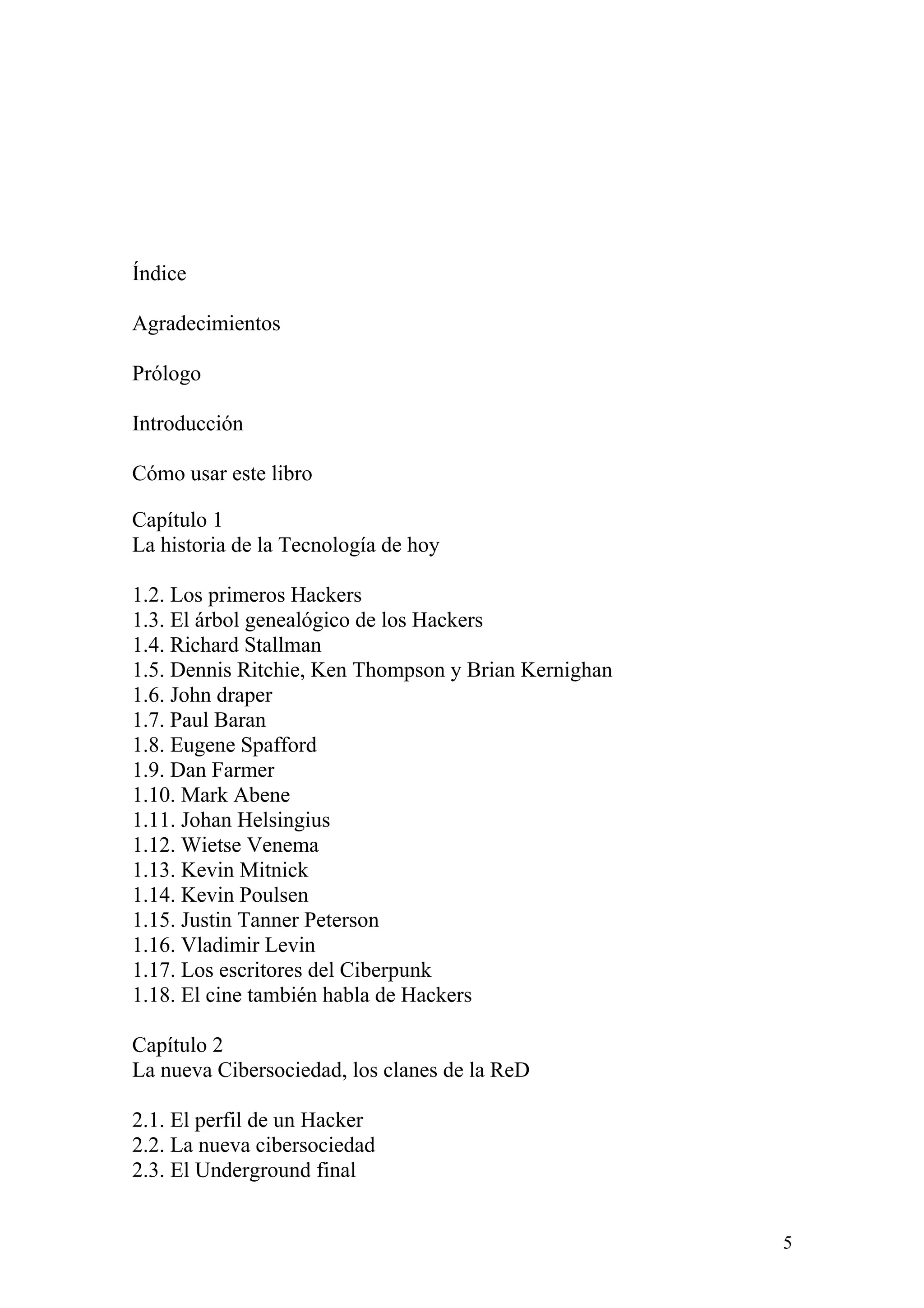 Índice

Agradecimientos

Prólogo

Introducción

Cómo usar este libro

Capítulo 1
La historia de la Tecnología de hoy

1.2. Los primeros Hackers
1.3. El árbol genealógico de los Hackers
1.4. Richard Stallman
1.5. Dennis Ritchie, Ken Thompson y Brian Kernighan
1.6. John draper
1.7. Paul Baran
1.8. Eugene Spafford
1.9. Dan Farmer
1.10. Mark Abene
1.11. Johan Helsingius
1.12. Wietse Venema
1.13. Kevin Mitnick
1.14. Kevin Poulsen
1.15. Justin Tanner Peterson
1.16. Vladimir Levin
1.17. Los escritores del Ciberpunk
1.18. El cine también habla de Hackers

Capítulo 2
La nueva Cibersociedad, los clanes de la ReD

2.1. El perfil de un Hacker
2.2. La nueva cibersociedad
2.3. El Underground final


                                                      5
 