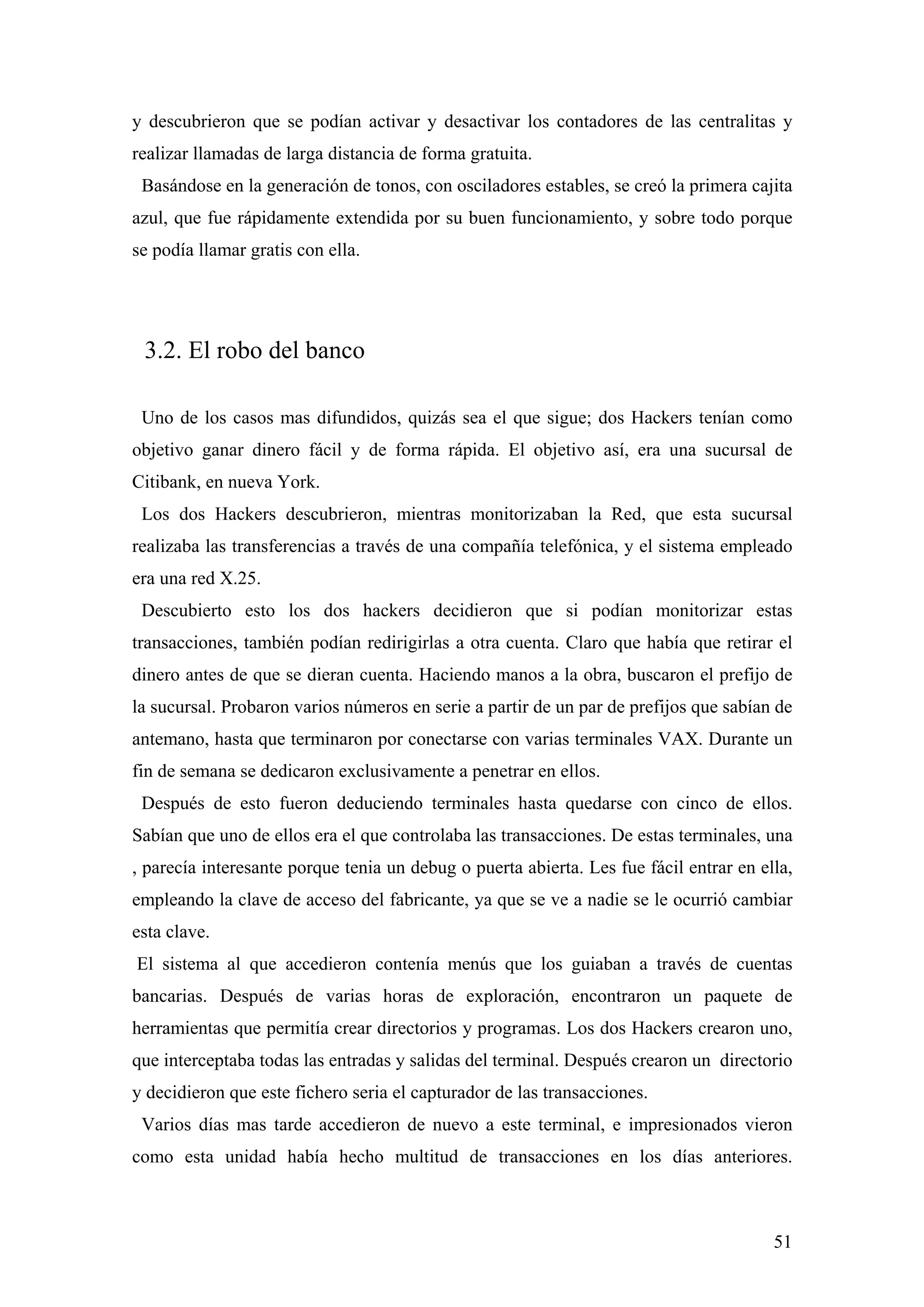 y descubrieron que se podían activar y desactivar los contadores de las centralitas y
realizar llamadas de larga distancia de forma gratuita.
 Basándose en la generación de tonos, con osciladores estables, se creó la primera cajita
azul, que fue rápidamente extendida por su buen funcionamiento, y sobre todo porque
se podía llamar gratis con ella.




 3.2. El robo del banco

 Uno de los casos mas difundidos, quizás sea el que sigue; dos Hackers tenían como
objetivo ganar dinero fácil y de forma rápida. El objetivo así, era una sucursal de
Citibank, en nueva York.
 Los dos Hackers descubrieron, mientras monitorizaban la Red, que esta sucursal
realizaba las transferencias a través de una compañía telefónica, y el sistema empleado
era una red X.25.
 Descubierto esto los dos hackers decidieron que si podían monitorizar estas
transacciones, también podían redirigirlas a otra cuenta. Claro que había que retirar el
dinero antes de que se dieran cuenta. Haciendo manos a la obra, buscaron el prefijo de
la sucursal. Probaron varios números en serie a partir de un par de prefijos que sabían de
antemano, hasta que terminaron por conectarse con varias terminales VAX. Durante un
fin de semana se dedicaron exclusivamente a penetrar en ellos.
 Después de esto fueron deduciendo terminales hasta quedarse con cinco de ellos.
Sabían que uno de ellos era el que controlaba las transacciones. De estas terminales, una
, parecía interesante porque tenia un debug o puerta abierta. Les fue fácil entrar en ella,
empleando la clave de acceso del fabricante, ya que se ve a nadie se le ocurrió cambiar
esta clave.
El sistema al que accedieron contenía menús que los guiaban a través de cuentas
bancarias. Después de varias horas de exploración, encontraron un paquete de
herramientas que permitía crear directorios y programas. Los dos Hackers crearon uno,
que interceptaba todas las entradas y salidas del terminal. Después crearon un directorio
y decidieron que este fichero seria el capturador de las transacciones.
 Varios días mas tarde accedieron de nuevo a este terminal, e impresionados vieron
como esta unidad había hecho multitud de transacciones en los días anteriores.



                                                                                        51
 