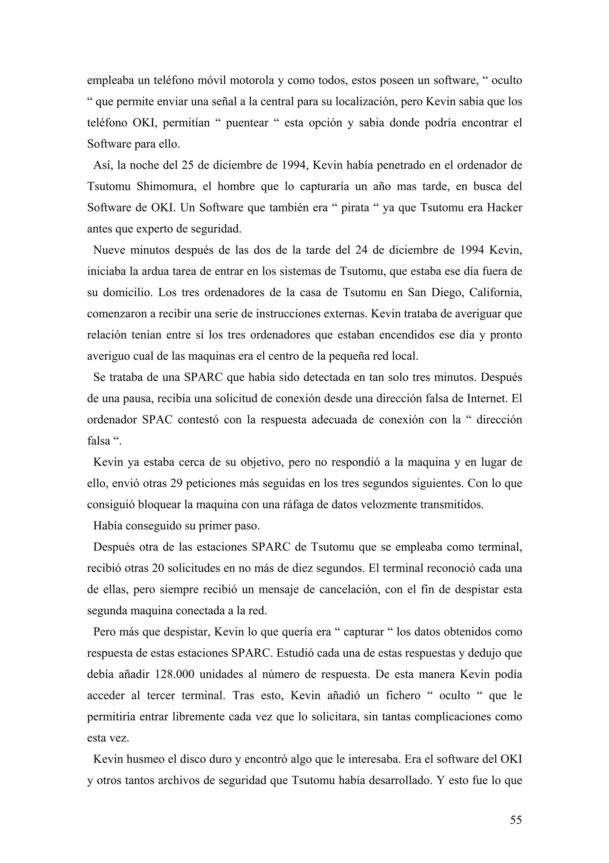 empleaba un teléfono móvil motorola y como todos, estos poseen un software, “ oculto
“ que permite enviar una señal a la central para su localización, pero Kevin sabia que los
teléfono OKI, permitían “ puentear “ esta opción y sabia donde podría encontrar el
Software para ello.
 Así, la noche del 25 de diciembre de 1994, Kevin había penetrado en el ordenador de
Tsutomu Shimomura, el hombre que lo capturaría un año mas tarde, en busca del
Software de OKI. Un Software que también era “ pirata “ ya que Tsutomu era Hacker
antes que experto de seguridad.
 Nueve minutos después de las dos de la tarde del 24 de diciembre de 1994 Kevin,
iniciaba la ardua tarea de entrar en los sistemas de Tsutomu, que estaba ese día fuera de
su domicilio. Los tres ordenadores de la casa de Tsutomu en San Diego, California,
comenzaron a recibir una serie de instrucciones externas. Kevin trataba de averiguar que
relación tenían entre sí los tres ordenadores que estaban encendidos ese día y pronto
averiguo cual de las maquinas era el centro de la pequeña red local.
 Se trataba de una SPARC que había sido detectada en tan solo tres minutos. Después
de una pausa, recibía una solicitud de conexión desde una dirección falsa de Internet. El
ordenador SPAC contestó con la respuesta adecuada de conexión con la “ dirección
falsa “.
 Kevin ya estaba cerca de su objetivo, pero no respondió a la maquina y en lugar de
ello, envió otras 29 peticiones más seguidas en los tres segundos siguientes. Con lo que
consiguió bloquear la maquina con una ráfaga de datos velozmente transmitidos.
 Había conseguido su primer paso.
 Después otra de las estaciones SPARC de Tsutomu que se empleaba como terminal,
recibió otras 20 solicitudes en no más de diez segundos. El terminal reconoció cada una
de ellas, pero siempre recibió un mensaje de cancelación, con el fin de despistar esta
segunda maquina conectada a la red.
 Pero más que despistar, Kevin lo que quería era “ capturar “ los datos obtenidos como
respuesta de estas estaciones SPARC. Estudió cada una de estas respuestas y dedujo que
debía añadir 128.000 unidades al número de respuesta. De esta manera Kevin podía
acceder al tercer terminal. Tras esto, Kevin añadió un fichero “ oculto “ que le
permitiría entrar libremente cada vez que lo solicitara, sin tantas complicaciones como
esta vez.
 Kevin husmeo el disco duro y encontró algo que le interesaba. Era el software del OKI
y otros tantos archivos de seguridad que Tsutomu había desarrollado. Y esto fue lo que


                                                                                       55
 