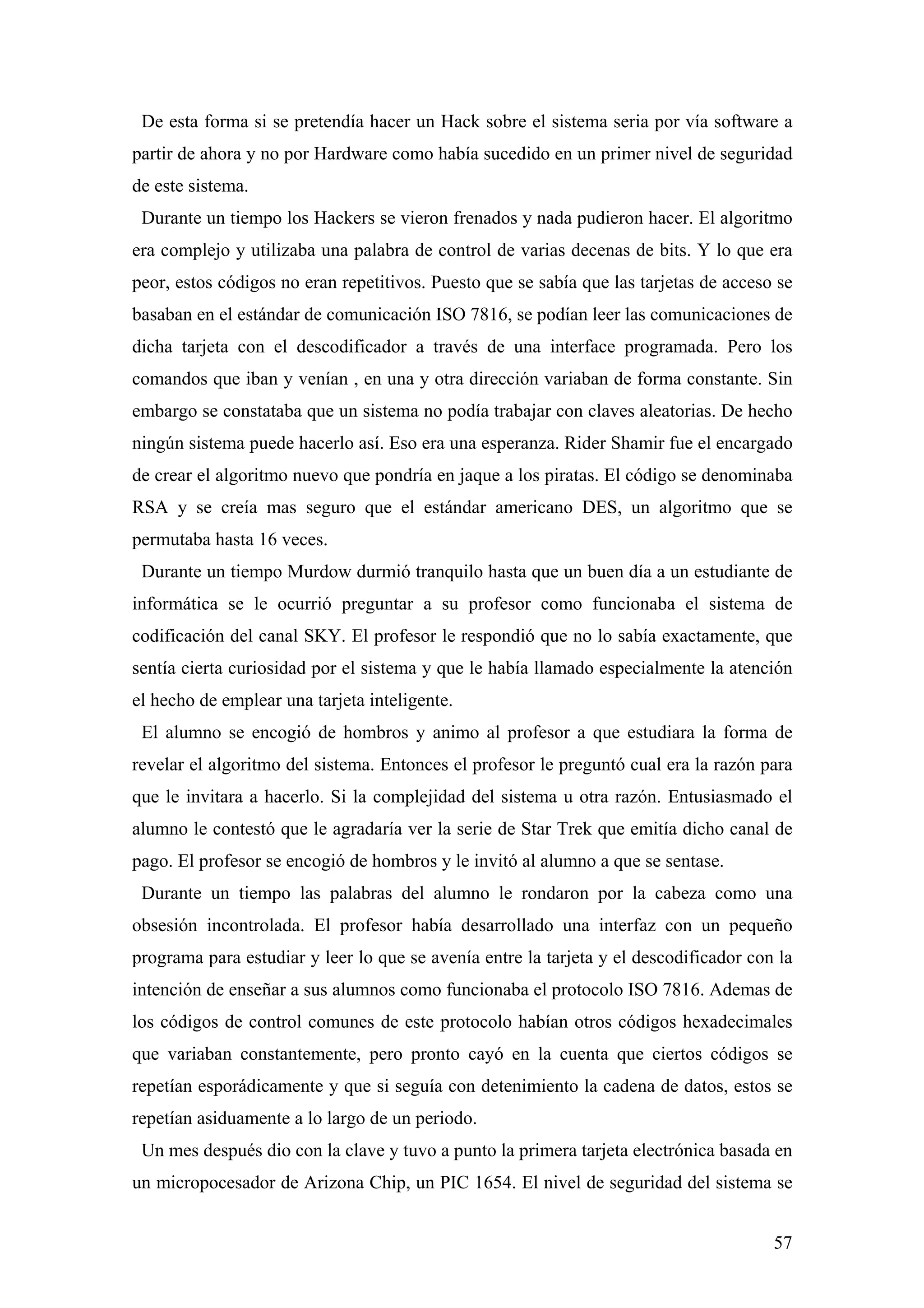 De esta forma si se pretendía hacer un Hack sobre el sistema seria por vía software a
partir de ahora y no por Hardware como había sucedido en un primer nivel de seguridad
de este sistema.
 Durante un tiempo los Hackers se vieron frenados y nada pudieron hacer. El algoritmo
era complejo y utilizaba una palabra de control de varias decenas de bits. Y lo que era
peor, estos códigos no eran repetitivos. Puesto que se sabía que las tarjetas de acceso se
basaban en el estándar de comunicación ISO 7816, se podían leer las comunicaciones de
dicha tarjeta con el descodificador a través de una interface programada. Pero los
comandos que iban y venían , en una y otra dirección variaban de forma constante. Sin
embargo se constataba que un sistema no podía trabajar con claves aleatorias. De hecho
ningún sistema puede hacerlo así. Eso era una esperanza. Rider Shamir fue el encargado
de crear el algoritmo nuevo que pondría en jaque a los piratas. El código se denominaba
RSA y se creía mas seguro que el estándar americano DES, un algoritmo que se
permutaba hasta 16 veces.
 Durante un tiempo Murdow durmió tranquilo hasta que un buen día a un estudiante de
informática se le ocurrió preguntar a su profesor como funcionaba el sistema de
codificación del canal SKY. El profesor le respondió que no lo sabía exactamente, que
sentía cierta curiosidad por el sistema y que le había llamado especialmente la atención
el hecho de emplear una tarjeta inteligente.
 El alumno se encogió de hombros y animo al profesor a que estudiara la forma de
revelar el algoritmo del sistema. Entonces el profesor le preguntó cual era la razón para
que le invitara a hacerlo. Si la complejidad del sistema u otra razón. Entusiasmado el
alumno le contestó que le agradaría ver la serie de Star Trek que emitía dicho canal de
pago. El profesor se encogió de hombros y le invitó al alumno a que se sentase.
 Durante un tiempo las palabras del alumno le rondaron por la cabeza como una
obsesión incontrolada. El profesor había desarrollado una interfaz con un pequeño
programa para estudiar y leer lo que se avenía entre la tarjeta y el descodificador con la
intención de enseñar a sus alumnos como funcionaba el protocolo ISO 7816. Ademas de
los códigos de control comunes de este protocolo habían otros códigos hexadecimales
que variaban constantemente, pero pronto cayó en la cuenta que ciertos códigos se
repetían esporádicamente y que si seguía con detenimiento la cadena de datos, estos se
repetían asiduamente a lo largo de un periodo.
 Un mes después dio con la clave y tuvo a punto la primera tarjeta electrónica basada en
un micropocesador de Arizona Chip, un PIC 1654. El nivel de seguridad del sistema se


                                                                                       57
 