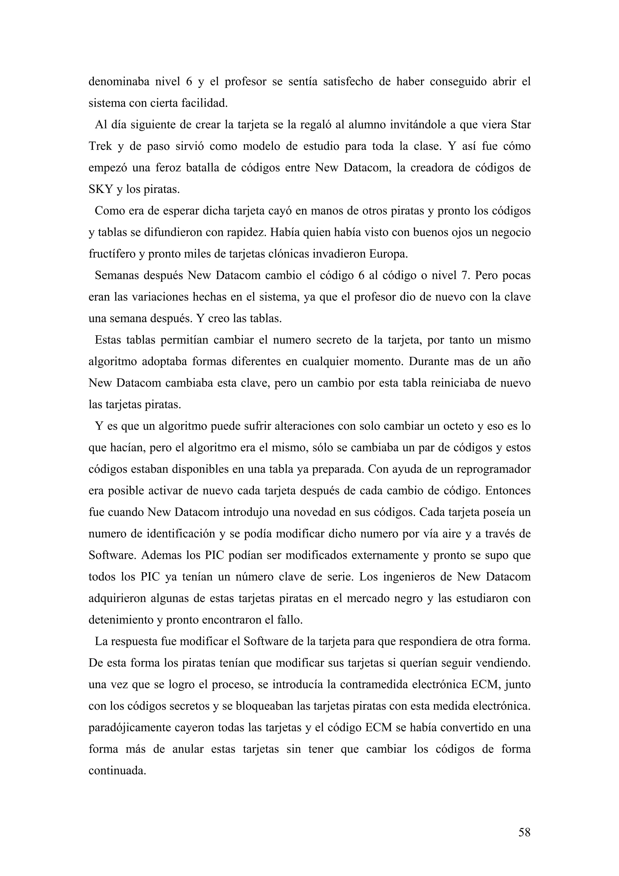 denominaba nivel 6 y el profesor se sentía satisfecho de haber conseguido abrir el
sistema con cierta facilidad.
 Al día siguiente de crear la tarjeta se la regaló al alumno invitándole a que viera Star
Trek y de paso sirvió como modelo de estudio para toda la clase. Y así fue cómo
empezó una feroz batalla de códigos entre New Datacom, la creadora de códigos de
SKY y los piratas.
 Como era de esperar dicha tarjeta cayó en manos de otros piratas y pronto los códigos
y tablas se difundieron con rapidez. Había quien había visto con buenos ojos un negocio
fructífero y pronto miles de tarjetas clónicas invadieron Europa.
 Semanas después New Datacom cambio el código 6 al código o nivel 7. Pero pocas
eran las variaciones hechas en el sistema, ya que el profesor dio de nuevo con la clave
una semana después. Y creo las tablas.
 Estas tablas permitían cambiar el numero secreto de la tarjeta, por tanto un mismo
algoritmo adoptaba formas diferentes en cualquier momento. Durante mas de un año
New Datacom cambiaba esta clave, pero un cambio por esta tabla reiniciaba de nuevo
las tarjetas piratas.
 Y es que un algoritmo puede sufrir alteraciones con solo cambiar un octeto y eso es lo
que hacían, pero el algoritmo era el mismo, sólo se cambiaba un par de códigos y estos
códigos estaban disponibles en una tabla ya preparada. Con ayuda de un reprogramador
era posible activar de nuevo cada tarjeta después de cada cambio de código. Entonces
fue cuando New Datacom introdujo una novedad en sus códigos. Cada tarjeta poseía un
numero de identificación y se podía modificar dicho numero por vía aire y a través de
Software. Ademas los PIC podían ser modificados externamente y pronto se supo que
todos los PIC ya tenían un número clave de serie. Los ingenieros de New Datacom
adquirieron algunas de estas tarjetas piratas en el mercado negro y las estudiaron con
detenimiento y pronto encontraron el fallo.
 La respuesta fue modificar el Software de la tarjeta para que respondiera de otra forma.
De esta forma los piratas tenían que modificar sus tarjetas si querían seguir vendiendo.
una vez que se logro el proceso, se introducía la contramedida electrónica ECM, junto
con los códigos secretos y se bloqueaban las tarjetas piratas con esta medida electrónica.
paradójicamente cayeron todas las tarjetas y el código ECM se había convertido en una
forma más de anular estas tarjetas sin tener que cambiar los códigos de forma
continuada.



                                                                                       58
 
