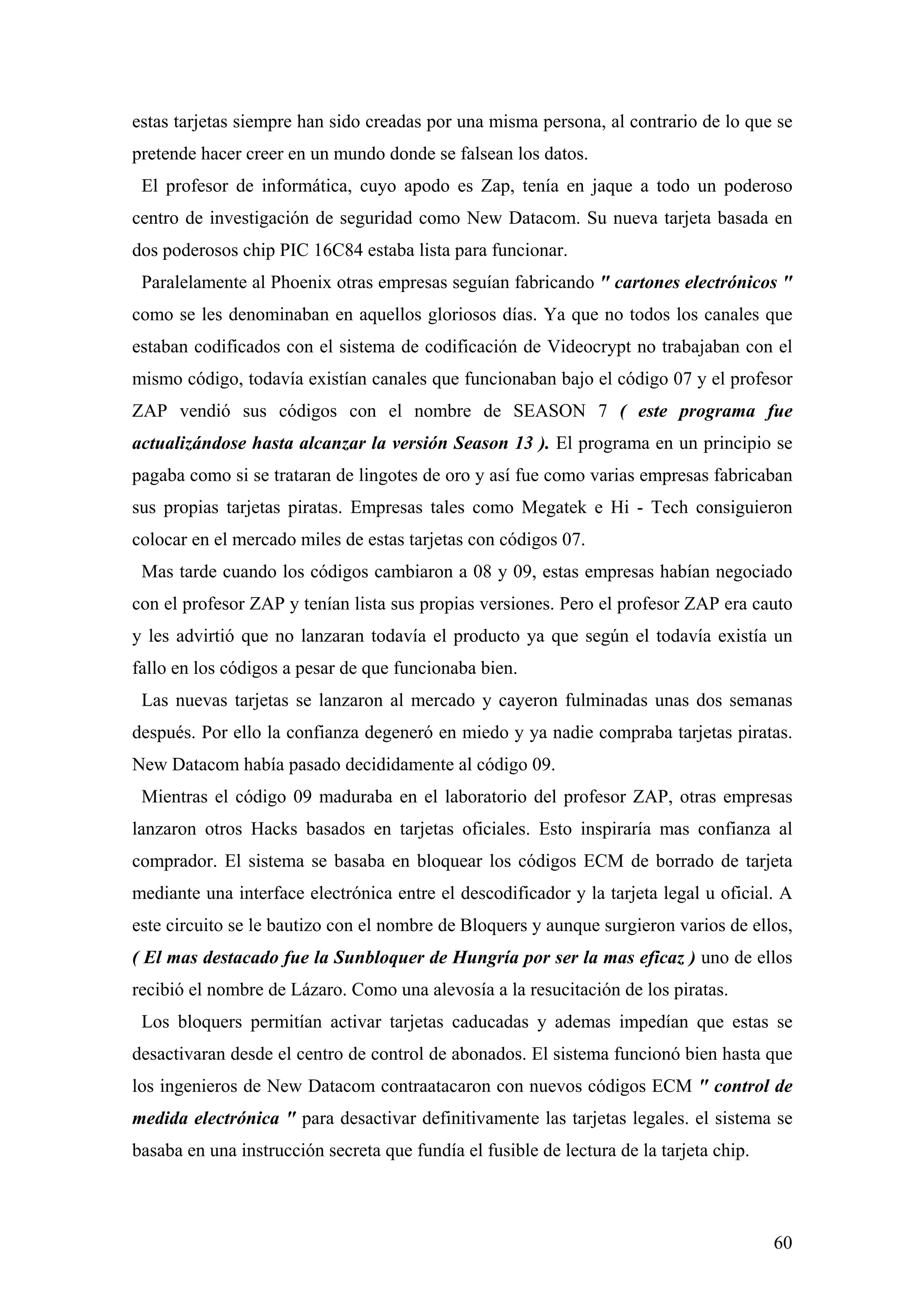 estas tarjetas siempre han sido creadas por una misma persona, al contrario de lo que se
pretende hacer creer en un mundo donde se falsean los datos.
 El profesor de informática, cuyo apodo es Zap, tenía en jaque a todo un poderoso
centro de investigación de seguridad como New Datacom. Su nueva tarjeta basada en
dos poderosos chip PIC 16C84 estaba lista para funcionar.
 Paralelamente al Phoenix otras empresas seguían fabricando " cartones electrónicos "
como se les denominaban en aquellos gloriosos días. Ya que no todos los canales que
estaban codificados con el sistema de codificación de Videocrypt no trabajaban con el
mismo código, todavía existían canales que funcionaban bajo el código 07 y el profesor
ZAP vendió sus códigos con el nombre de SEASON 7 ( este programa fue
actualizándose hasta alcanzar la versión Season 13 ). El programa en un principio se
pagaba como si se trataran de lingotes de oro y así fue como varias empresas fabricaban
sus propias tarjetas piratas. Empresas tales como Megatek e Hi - Tech consiguieron
colocar en el mercado miles de estas tarjetas con códigos 07.
 Mas tarde cuando los códigos cambiaron a 08 y 09, estas empresas habían negociado
con el profesor ZAP y tenían lista sus propias versiones. Pero el profesor ZAP era cauto
y les advirtió que no lanzaran todavía el producto ya que según el todavía existía un
fallo en los códigos a pesar de que funcionaba bien.
 Las nuevas tarjetas se lanzaron al mercado y cayeron fulminadas unas dos semanas
después. Por ello la confianza degeneró en miedo y ya nadie compraba tarjetas piratas.
New Datacom había pasado decididamente al código 09.
 Mientras el código 09 maduraba en el laboratorio del profesor ZAP, otras empresas
lanzaron otros Hacks basados en tarjetas oficiales. Esto inspiraría mas confianza al
comprador. El sistema se basaba en bloquear los códigos ECM de borrado de tarjeta
mediante una interface electrónica entre el descodificador y la tarjeta legal u oficial. A
este circuito se le bautizo con el nombre de Bloquers y aunque surgieron varios de ellos,
( El mas destacado fue la Sunbloquer de Hungría por ser la mas eficaz ) uno de ellos
recibió el nombre de Lázaro. Como una alevosía a la resucitación de los piratas.
 Los bloquers permitían activar tarjetas caducadas y ademas impedían que estas se
desactivaran desde el centro de control de abonados. El sistema funcionó bien hasta que
los ingenieros de New Datacom contraatacaron con nuevos códigos ECM " control de
medida electrónica " para desactivar definitivamente las tarjetas legales. el sistema se
basaba en una instrucción secreta que fundía el fusible de lectura de la tarjeta chip.



                                                                                         60
 