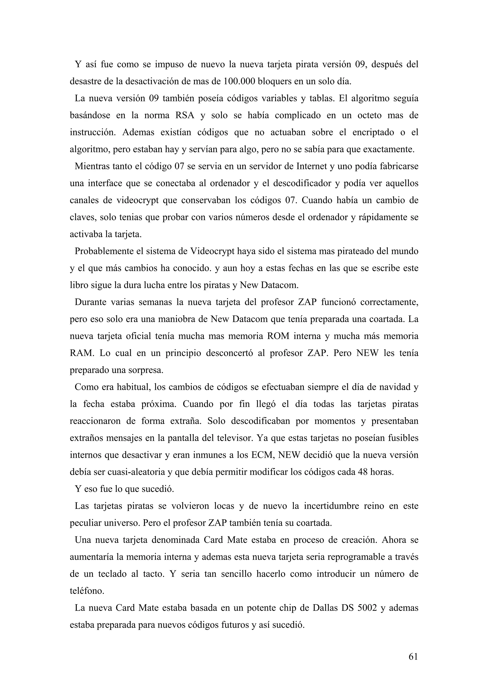 Y así fue como se impuso de nuevo la nueva tarjeta pirata versión 09, después del
desastre de la desactivación de mas de 100.000 bloquers en un solo día.
 La nueva versión 09 también poseía códigos variables y tablas. El algoritmo seguía
basándose en la norma RSA y solo se había complicado en un octeto mas de
instrucción. Ademas existían códigos que no actuaban sobre el encriptado o el
algoritmo, pero estaban hay y servían para algo, pero no se sabía para que exactamente.
 Mientras tanto el código 07 se servia en un servidor de Internet y uno podía fabricarse
una interface que se conectaba al ordenador y el descodificador y podía ver aquellos
canales de videocrypt que conservaban los códigos 07. Cuando había un cambio de
claves, solo tenias que probar con varios números desde el ordenador y rápidamente se
activaba la tarjeta.
 Probablemente el sistema de Videocrypt haya sido el sistema mas pirateado del mundo
y el que más cambios ha conocido. y aun hoy a estas fechas en las que se escribe este
libro sigue la dura lucha entre los piratas y New Datacom.
 Durante varias semanas la nueva tarjeta del profesor ZAP funcionó correctamente,
pero eso solo era una maniobra de New Datacom que tenía preparada una coartada. La
nueva tarjeta oficial tenía mucha mas memoria ROM interna y mucha más memoria
RAM. Lo cual en un principio desconcertó al profesor ZAP. Pero NEW les tenía
preparado una sorpresa.
 Como era habitual, los cambios de códigos se efectuaban siempre el día de navidad y
la fecha estaba próxima. Cuando por fin llegó el día todas las tarjetas piratas
reaccionaron de forma extraña. Solo descodificaban por momentos y presentaban
extraños mensajes en la pantalla del televisor. Ya que estas tarjetas no poseían fusibles
internos que desactivar y eran inmunes a los ECM, NEW decidió que la nueva versión
debía ser cuasi-aleatoria y que debía permitir modificar los códigos cada 48 horas.
 Y eso fue lo que sucedió.
 Las tarjetas piratas se volvieron locas y de nuevo la incertidumbre reino en este
peculiar universo. Pero el profesor ZAP también tenía su coartada.
 Una nueva tarjeta denominada Card Mate estaba en proceso de creación. Ahora se
aumentaría la memoria interna y ademas esta nueva tarjeta seria reprogramable a través
de un teclado al tacto. Y seria tan sencillo hacerlo como introducir un número de
teléfono.
 La nueva Card Mate estaba basada en un potente chip de Dallas DS 5002 y ademas
estaba preparada para nuevos códigos futuros y así sucedió.


                                                                                      61
 