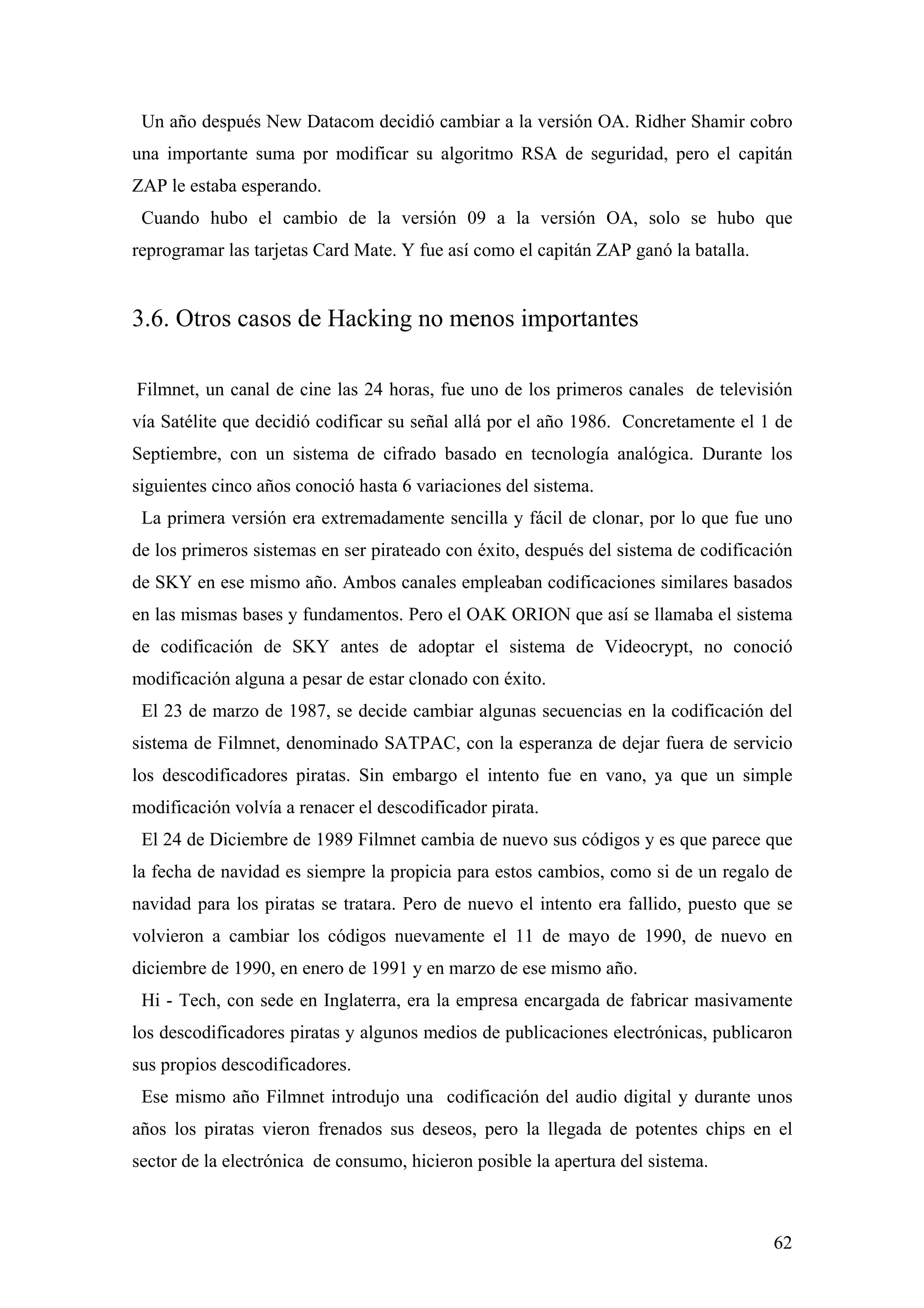 Un año después New Datacom decidió cambiar a la versión OA. Ridher Shamir cobro
una importante suma por modificar su algoritmo RSA de seguridad, pero el capitán
ZAP le estaba esperando.
 Cuando hubo el cambio de la versión 09 a la versión OA, solo se hubo que
reprogramar las tarjetas Card Mate. Y fue así como el capitán ZAP ganó la batalla.


3.6. Otros casos de Hacking no menos importantes

Filmnet, un canal de cine las 24 horas, fue uno de los primeros canales de televisión
vía Satélite que decidió codificar su señal allá por el año 1986. Concretamente el 1 de
Septiembre, con un sistema de cifrado basado en tecnología analógica. Durante los
siguientes cinco años conoció hasta 6 variaciones del sistema.
 La primera versión era extremadamente sencilla y fácil de clonar, por lo que fue uno
de los primeros sistemas en ser pirateado con éxito, después del sistema de codificación
de SKY en ese mismo año. Ambos canales empleaban codificaciones similares basados
en las mismas bases y fundamentos. Pero el OAK ORION que así se llamaba el sistema
de codificación de SKY antes de adoptar el sistema de Videocrypt, no conoció
modificación alguna a pesar de estar clonado con éxito.
 El 23 de marzo de 1987, se decide cambiar algunas secuencias en la codificación del
sistema de Filmnet, denominado SATPAC, con la esperanza de dejar fuera de servicio
los descodificadores piratas. Sin embargo el intento fue en vano, ya que un simple
modificación volvía a renacer el descodificador pirata.
 El 24 de Diciembre de 1989 Filmnet cambia de nuevo sus códigos y es que parece que
la fecha de navidad es siempre la propicia para estos cambios, como si de un regalo de
navidad para los piratas se tratara. Pero de nuevo el intento era fallido, puesto que se
volvieron a cambiar los códigos nuevamente el 11 de mayo de 1990, de nuevo en
diciembre de 1990, en enero de 1991 y en marzo de ese mismo año.
 Hi - Tech, con sede en Inglaterra, era la empresa encargada de fabricar masivamente
los descodificadores piratas y algunos medios de publicaciones electrónicas, publicaron
sus propios descodificadores.
 Ese mismo año Filmnet introdujo una codificación del audio digital y durante unos
años los piratas vieron frenados sus deseos, pero la llegada de potentes chips en el
sector de la electrónica de consumo, hicieron posible la apertura del sistema.



                                                                                     62
 