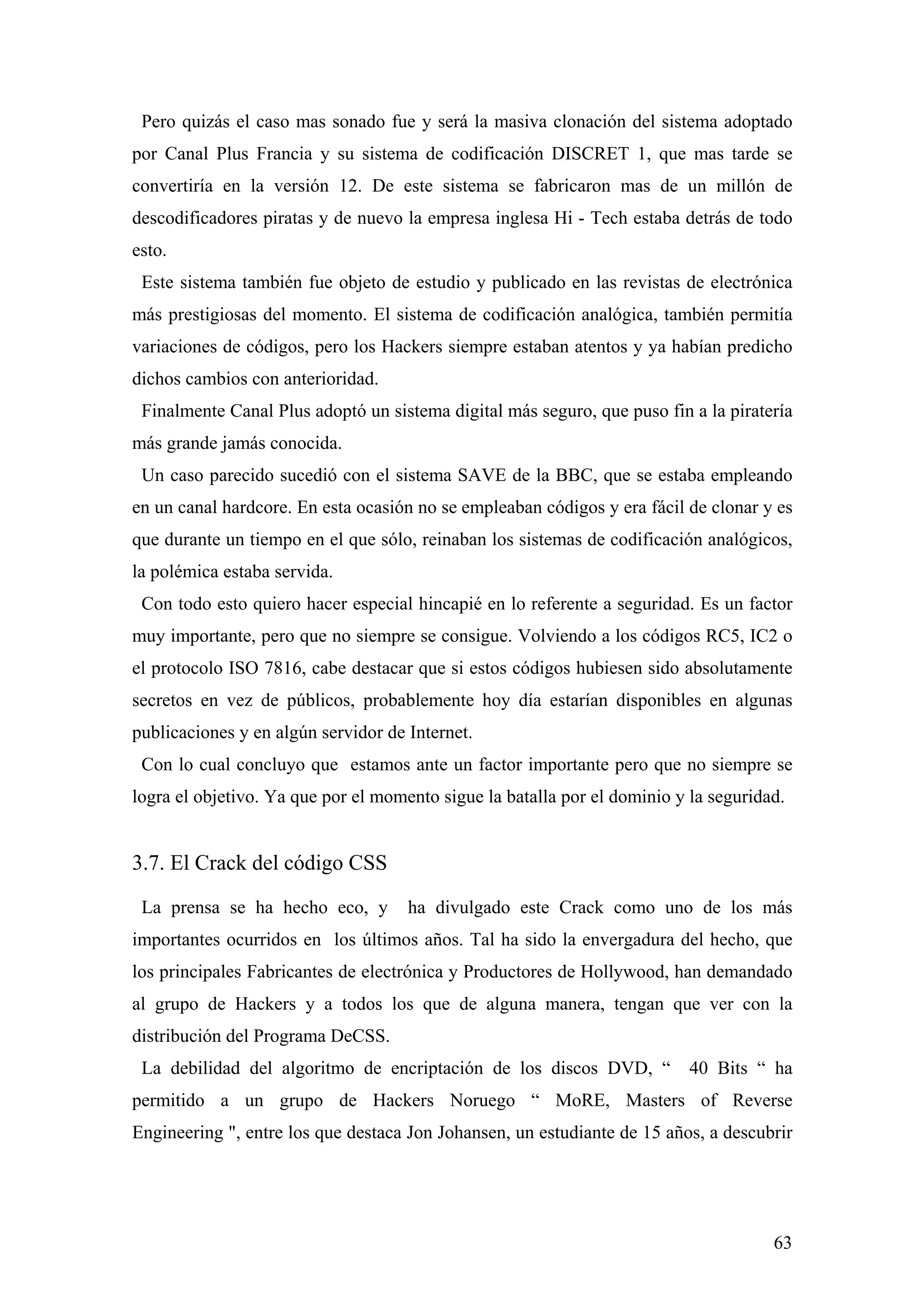 Pero quizás el caso mas sonado fue y será la masiva clonación del sistema adoptado
por Canal Plus Francia y su sistema de codificación DISCRET 1, que mas tarde se
convertiría en la versión 12. De este sistema se fabricaron mas de un millón de
descodificadores piratas y de nuevo la empresa inglesa Hi - Tech estaba detrás de todo
esto.
 Este sistema también fue objeto de estudio y publicado en las revistas de electrónica
más prestigiosas del momento. El sistema de codificación analógica, también permitía
variaciones de códigos, pero los Hackers siempre estaban atentos y ya habían predicho
dichos cambios con anterioridad.
 Finalmente Canal Plus adoptó un sistema digital más seguro, que puso fin a la piratería
más grande jamás conocida.
 Un caso parecido sucedió con el sistema SAVE de la BBC, que se estaba empleando
en un canal hardcore. En esta ocasión no se empleaban códigos y era fácil de clonar y es
que durante un tiempo en el que sólo, reinaban los sistemas de codificación analógicos,
la polémica estaba servida.
 Con todo esto quiero hacer especial hincapié en lo referente a seguridad. Es un factor
muy importante, pero que no siempre se consigue. Volviendo a los códigos RC5, IC2 o
el protocolo ISO 7816, cabe destacar que si estos códigos hubiesen sido absolutamente
secretos en vez de públicos, probablemente hoy día estarían disponibles en algunas
publicaciones y en algún servidor de Internet.
 Con lo cual concluyo que estamos ante un factor importante pero que no siempre se
logra el objetivo. Ya que por el momento sigue la batalla por el dominio y la seguridad.


3.7. El Crack del código CSS

 La prensa se ha hecho eco, y        ha divulgado este Crack como uno de los más
importantes ocurridos en los últimos años. Tal ha sido la envergadura del hecho, que
los principales Fabricantes de electrónica y Productores de Hollywood, han demandado
al grupo de Hackers y a todos los que de alguna manera, tengan que ver con la
distribución del Programa DeCSS.
 La debilidad del algoritmo de encriptación de los discos DVD, “           40 Bits “ ha
permitido a un grupo de Hackers Noruego “ MoRE, Masters of Reverse
Engineering ", entre los que destaca Jon Johansen, un estudiante de 15 años, a descubrir




                                                                                      63
 