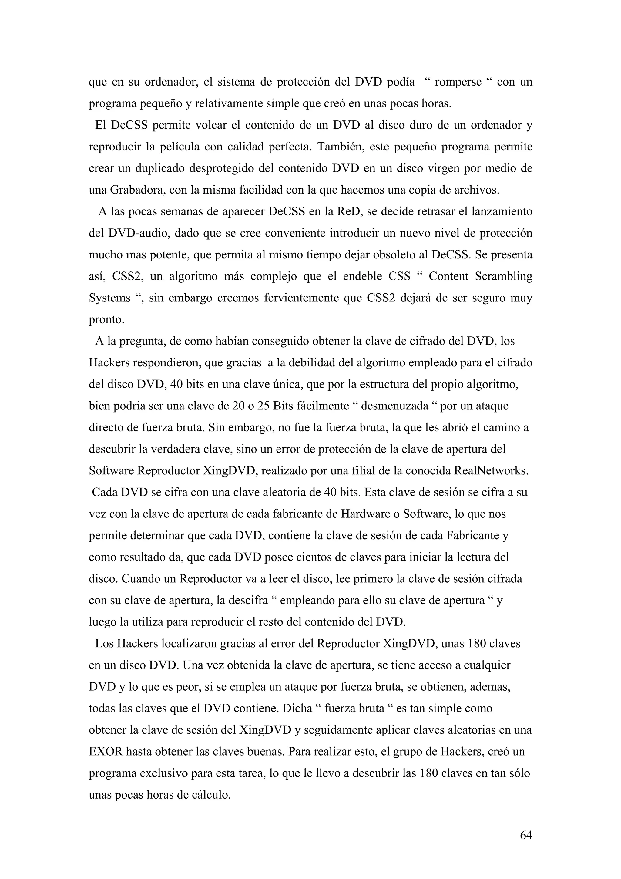 que en su ordenador, el sistema de protección del DVD podía “ romperse “ con un
programa pequeño y relativamente simple que creó en unas pocas horas.
 El DeCSS permite volcar el contenido de un DVD al disco duro de un ordenador y
reproducir la película con calidad perfecta. También, este pequeño programa permite
crear un duplicado desprotegido del contenido DVD en un disco virgen por medio de
una Grabadora, con la misma facilidad con la que hacemos una copia de archivos.
 A las pocas semanas de aparecer DeCSS en la ReD, se decide retrasar el lanzamiento
del DVD-audio, dado que se cree conveniente introducir un nuevo nivel de protección
mucho mas potente, que permita al mismo tiempo dejar obsoleto al DeCSS. Se presenta
así, CSS2, un algoritmo más complejo que el endeble CSS “ Content Scrambling
Systems “, sin embargo creemos fervientemente que CSS2 dejará de ser seguro muy
pronto.
 A la pregunta, de como habían conseguido obtener la clave de cifrado del DVD, los
Hackers respondieron, que gracias a la debilidad del algoritmo empleado para el cifrado
del disco DVD, 40 bits en una clave única, que por la estructura del propio algoritmo,
bien podría ser una clave de 20 o 25 Bits fácilmente “ desmenuzada “ por un ataque
directo de fuerza bruta. Sin embargo, no fue la fuerza bruta, la que les abrió el camino a
descubrir la verdadera clave, sino un error de protección de la clave de apertura del
Software Reproductor XingDVD, realizado por una filial de la conocida RealNetworks.
Cada DVD se cifra con una clave aleatoria de 40 bits. Esta clave de sesión se cifra a su
vez con la clave de apertura de cada fabricante de Hardware o Software, lo que nos
permite determinar que cada DVD, contiene la clave de sesión de cada Fabricante y
como resultado da, que cada DVD posee cientos de claves para iniciar la lectura del
disco. Cuando un Reproductor va a leer el disco, lee primero la clave de sesión cifrada
con su clave de apertura, la descifra “ empleando para ello su clave de apertura “ y
luego la utiliza para reproducir el resto del contenido del DVD.
 Los Hackers localizaron gracias al error del Reproductor XingDVD, unas 180 claves
en un disco DVD. Una vez obtenida la clave de apertura, se tiene acceso a cualquier
DVD y lo que es peor, si se emplea un ataque por fuerza bruta, se obtienen, ademas,
todas las claves que el DVD contiene. Dicha “ fuerza bruta “ es tan simple como
obtener la clave de sesión del XingDVD y seguidamente aplicar claves aleatorias en una
EXOR hasta obtener las claves buenas. Para realizar esto, el grupo de Hackers, creó un
programa exclusivo para esta tarea, lo que le llevo a descubrir las 180 claves en tan sólo
unas pocas horas de cálculo.


                                                                                         64
 