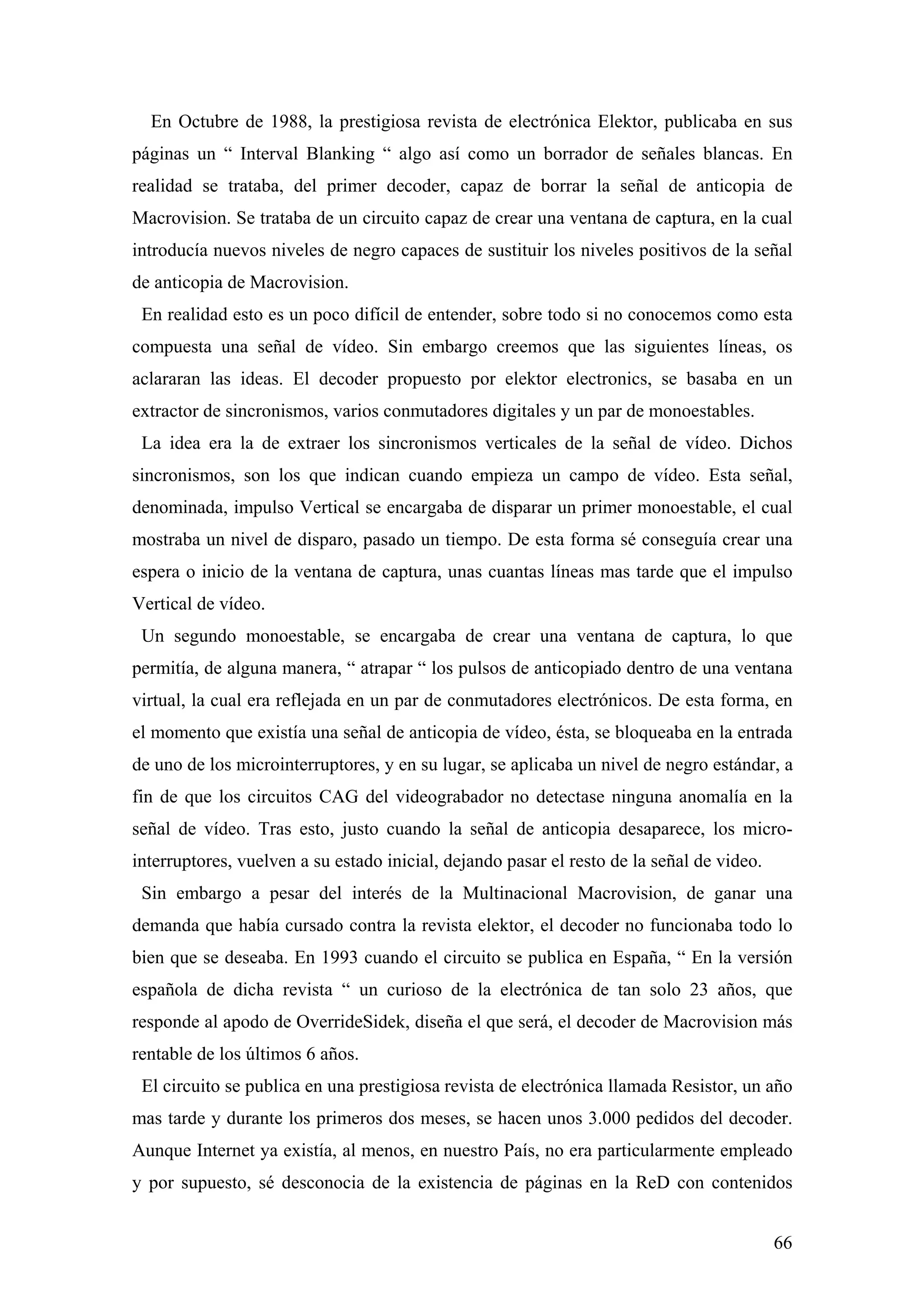 En Octubre de 1988, la prestigiosa revista de electrónica Elektor, publicaba en sus
páginas un “ Interval Blanking “ algo así como un borrador de señales blancas. En
realidad se trataba, del primer decoder, capaz de borrar la señal de anticopia de
Macrovision. Se trataba de un circuito capaz de crear una ventana de captura, en la cual
introducía nuevos niveles de negro capaces de sustituir los niveles positivos de la señal
de anticopia de Macrovision.
 En realidad esto es un poco difícil de entender, sobre todo si no conocemos como esta
compuesta una señal de vídeo. Sin embargo creemos que las siguientes líneas, os
aclararan las ideas. El decoder propuesto por elektor electronics, se basaba en un
extractor de sincronismos, varios conmutadores digitales y un par de monoestables.
 La idea era la de extraer los sincronismos verticales de la señal de vídeo. Dichos
sincronismos, son los que indican cuando empieza un campo de vídeo. Esta señal,
denominada, impulso Vertical se encargaba de disparar un primer monoestable, el cual
mostraba un nivel de disparo, pasado un tiempo. De esta forma sé conseguía crear una
espera o inicio de la ventana de captura, unas cuantas líneas mas tarde que el impulso
Vertical de vídeo.
 Un segundo monoestable, se encargaba de crear una ventana de captura, lo que
permitía, de alguna manera, “ atrapar “ los pulsos de anticopiado dentro de una ventana
virtual, la cual era reflejada en un par de conmutadores electrónicos. De esta forma, en
el momento que existía una señal de anticopia de vídeo, ésta, se bloqueaba en la entrada
de uno de los microinterruptores, y en su lugar, se aplicaba un nivel de negro estándar, a
fin de que los circuitos CAG del videograbador no detectase ninguna anomalía en la
señal de vídeo. Tras esto, justo cuando la señal de anticopia desaparece, los micro-
interruptores, vuelven a su estado inicial, dejando pasar el resto de la señal de video.
 Sin embargo a pesar del interés de la Multinacional Macrovision, de ganar una
demanda que había cursado contra la revista elektor, el decoder no funcionaba todo lo
bien que se deseaba. En 1993 cuando el circuito se publica en España, “ En la versión
española de dicha revista “ un curioso de la electrónica de tan solo 23 años, que
responde al apodo de OverrideSidek, diseña el que será, el decoder de Macrovision más
rentable de los últimos 6 años.
 El circuito se publica en una prestigiosa revista de electrónica llamada Resistor, un año
mas tarde y durante los primeros dos meses, se hacen unos 3.000 pedidos del decoder.
Aunque Internet ya existía, al menos, en nuestro País, no era particularmente empleado
y por supuesto, sé desconocia de la existencia de páginas en la ReD con contenidos


                                                                                           66
 