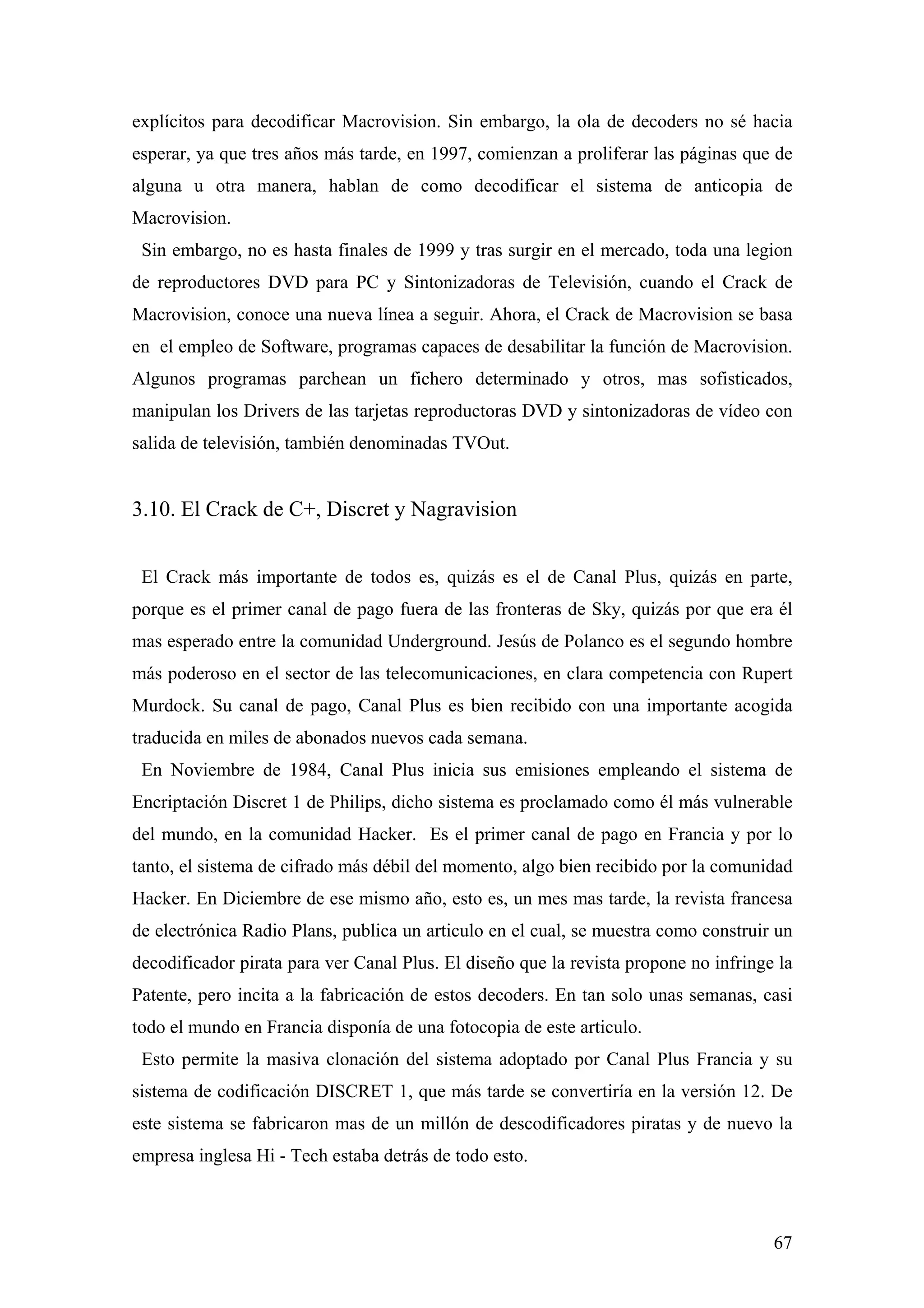 explícitos para decodificar Macrovision. Sin embargo, la ola de decoders no sé hacia
esperar, ya que tres años más tarde, en 1997, comienzan a proliferar las páginas que de
alguna u otra manera, hablan de como decodificar el sistema de anticopia de
Macrovision.
 Sin embargo, no es hasta finales de 1999 y tras surgir en el mercado, toda una legion
de reproductores DVD para PC y Sintonizadoras de Televisión, cuando el Crack de
Macrovision, conoce una nueva línea a seguir. Ahora, el Crack de Macrovision se basa
en el empleo de Software, programas capaces de desabilitar la función de Macrovision.
Algunos programas parchean un fichero determinado y otros, mas sofisticados,
manipulan los Drivers de las tarjetas reproductoras DVD y sintonizadoras de vídeo con
salida de televisión, también denominadas TVOut.


3.10. El Crack de C+, Discret y Nagravision


 El Crack más importante de todos es, quizás es el de Canal Plus, quizás en parte,
porque es el primer canal de pago fuera de las fronteras de Sky, quizás por que era él
mas esperado entre la comunidad Underground. Jesús de Polanco es el segundo hombre
más poderoso en el sector de las telecomunicaciones, en clara competencia con Rupert
Murdock. Su canal de pago, Canal Plus es bien recibido con una importante acogida
traducida en miles de abonados nuevos cada semana.
 En Noviembre de 1984, Canal Plus inicia sus emisiones empleando el sistema de
Encriptación Discret 1 de Philips, dicho sistema es proclamado como él más vulnerable
del mundo, en la comunidad Hacker. Es el primer canal de pago en Francia y por lo
tanto, el sistema de cifrado más débil del momento, algo bien recibido por la comunidad
Hacker. En Diciembre de ese mismo año, esto es, un mes mas tarde, la revista francesa
de electrónica Radio Plans, publica un articulo en el cual, se muestra como construir un
decodificador pirata para ver Canal Plus. El diseño que la revista propone no infringe la
Patente, pero incita a la fabricación de estos decoders. En tan solo unas semanas, casi
todo el mundo en Francia disponía de una fotocopia de este articulo.
 Esto permite la masiva clonación del sistema adoptado por Canal Plus Francia y su
sistema de codificación DISCRET 1, que más tarde se convertiría en la versión 12. De
este sistema se fabricaron mas de un millón de descodificadores piratas y de nuevo la
empresa inglesa Hi - Tech estaba detrás de todo esto.



                                                                                      67
 