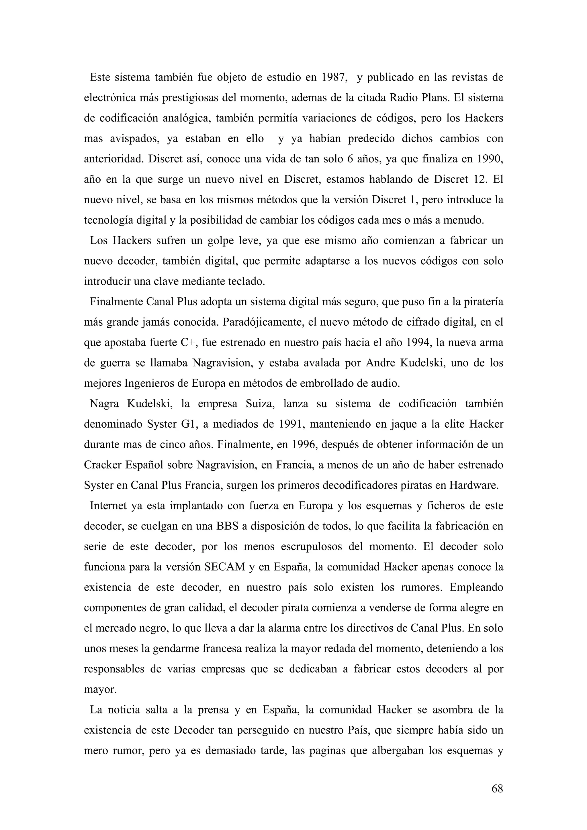 Este sistema también fue objeto de estudio en 1987, y publicado en las revistas de
electrónica más prestigiosas del momento, ademas de la citada Radio Plans. El sistema
de codificación analógica, también permitía variaciones de códigos, pero los Hackers
mas avispados, ya estaban en ello        y ya habían predecido dichos cambios con
anterioridad. Discret así, conoce una vida de tan solo 6 años, ya que finaliza en 1990,
año en la que surge un nuevo nivel en Discret, estamos hablando de Discret 12. El
nuevo nivel, se basa en los mismos métodos que la versión Discret 1, pero introduce la
tecnología digital y la posibilidad de cambiar los códigos cada mes o más a menudo.
 Los Hackers sufren un golpe leve, ya que ese mismo año comienzan a fabricar un
nuevo decoder, también digital, que permite adaptarse a los nuevos códigos con solo
introducir una clave mediante teclado.
 Finalmente Canal Plus adopta un sistema digital más seguro, que puso fin a la piratería
más grande jamás conocida. Paradójicamente, el nuevo método de cifrado digital, en el
que apostaba fuerte C+, fue estrenado en nuestro país hacia el año 1994, la nueva arma
de guerra se llamaba Nagravision, y estaba avalada por Andre Kudelski, uno de los
mejores Ingenieros de Europa en métodos de embrollado de audio.
 Nagra Kudelski, la empresa Suiza, lanza su sistema de codificación también
denominado Syster G1, a mediados de 1991, manteniendo en jaque a la elite Hacker
durante mas de cinco años. Finalmente, en 1996, después de obtener información de un
Cracker Español sobre Nagravision, en Francia, a menos de un año de haber estrenado
Syster en Canal Plus Francia, surgen los primeros decodificadores piratas en Hardware.
 Internet ya esta implantado con fuerza en Europa y los esquemas y ficheros de este
decoder, se cuelgan en una BBS a disposición de todos, lo que facilita la fabricación en
serie de este decoder, por los menos escrupulosos del momento. El decoder solo
funciona para la versión SECAM y en España, la comunidad Hacker apenas conoce la
existencia de este decoder, en nuestro país solo existen los rumores. Empleando
componentes de gran calidad, el decoder pirata comienza a venderse de forma alegre en
el mercado negro, lo que lleva a dar la alarma entre los directivos de Canal Plus. En solo
unos meses la gendarme francesa realiza la mayor redada del momento, deteniendo a los
responsables de varias empresas que se dedicaban a fabricar estos decoders al por
mayor.
 La noticia salta a la prensa y en España, la comunidad Hacker se asombra de la
existencia de este Decoder tan perseguido en nuestro País, que siempre había sido un
mero rumor, pero ya es demasiado tarde, las paginas que albergaban los esquemas y


                                                                                       68
 